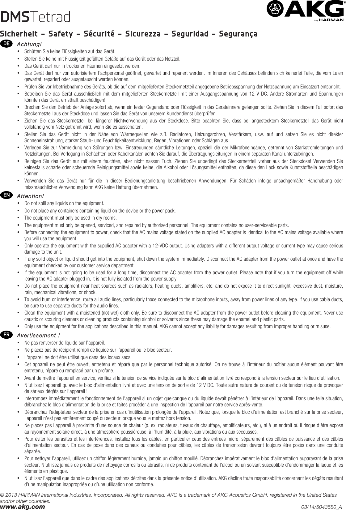 © 2013 HARMAN International Industries, Incorporated. All rights reserved. AKG is a trademark of AKG Acoustics GmbH, registered in the United States and/or other countries. www.akg.com    03/14/5043580_A DMSTetrad  Sicherheit - Safety - Sécurité - Sicurezza - Seguridad - Segurança  Achtung! • Schütten Sie keine Flüssigkeiten auf das Gerät. • Stellen Sie keine mit Flüssigkeit gefüllten Gefäße auf das Gerät oder das Netzteil. • Das Gerät darf nur in trockenen Räumen eingesetzt werden. • Das Gerät darf nur von autorisiertem Fachpersonal geöffnet, gewartet und repariert werden. Im Inneren des Gehäuses befinden sich keinerlei Teile, die vom Laien gewartet, repariert oder ausgetauscht werden können. • Prüfen Sie vor Inbetriebnahme des Geräts, ob die auf dem mitgelieferten Steckernetzteil angegebene Betriebsspannung der Netzspannung am Einsatzort entspricht. • Betreiben Sie  das Gerät ausschließlich mit  dem mitgelieferten Steckernetzteil mit einer Ausgangsspannung von 12  V DC. Andere Stromarten  und  Spannungen könnten das Gerät ernsthaft beschädigen! • Brechen Sie den Betrieb der Anlage sofort ab, wenn ein fester Gegenstand oder Flüssigkeit in das Geräteinnere gelangen sollte. Ziehen Sie in diesem Fall sofort das Steckernetzteil aus der Steckdose und lassen Sie das Gerät von unserem Kundendienst überprüfen. • Ziehen  Sie  das  Steckernetzteil  bei  längerer  Nichtverwendung  aus  der  Steckdose.  Bitte  beachten  Sie,  dass  bei  angestecktem  Steckernetzteil  das  Gerät  nicht vollständig vom Netz getrennt wird, wenn Sie es ausschalten. • Stellen  Sie  das  Gerät  nicht  in  der  Nähe  von  Wärmequellen  wie  z.B.  Radiatoren,  Heizungsrohren,  Verstärkern,  usw.  auf  und  setzen  Sie  es  nicht  direkter Sonneneinstrahlung, starker Staub- und Feuchtigkeitsentwicklung, Regen, Vibrationen oder Schlägen aus. • Verlegen Sie  zur  Vermeidung  von  Störungen  bzw.  Einstreuungen sämtliche Leitungen, speziell die  der  Mikrofoneingänge, getrennt von Starkstromleitungen und Netzleitungen. Bei Verlegung in Schächten oder Kabelkanälen achten Sie darauf, die Übertragungsleitungen in einem separaten Kanal unterzubringen. • Reinigen Sie  das  Gerät  nur  mit einem  feuchten,  aber  nicht  nassen  Tuch.  Ziehen  Sie  unbedingt  das  Steckernetzteil  vorher  aus  der  Steckdose!  Verwenden  Sie keinesfalls scharfe oder scheuernde Reinigungsmittel sowie keine, die Alkohol oder Lösungsmittel enthalten, da diese den Lack sowie Kunststoffteile beschädigen können. • Verwenden  Sie  das  Gerät  nur  für  die  in  dieser  Bedienungsanleitung  beschriebenen  Anwendungen.  Für  Schäden  infolge  unsachgemäßer  Handhabung  oder missbräuchlicher Verwendung kann AKG keine Haftung übernehmen.  Attention! • Do not spill any liquids on the equipment. • Do not place any containers containing liquid on the device or the power pack. • The equipment must only be used in dry rooms. • The equipment must only be opened, serviced, and repaired by authorised personnel. The equipment contains no user-serviceable parts. • Before connecting the equipment to power, check that the AC mains voltage stated on the supplied AC adapter is identical to the AC mains voltage available where you will use the equipment. • Only operate the equipment with the supplied AC adapter with a 12-VDC output. Using adapters with a different output voltage or current type may cause serious damage to the unit. • If any solid object or liquid should get into the equipment, shut down the system immediately. Disconnect the AC adapter from the power outlet at once and have the equipment checked by our customer service department. • If the equipment is not going to be used for a long time, disconnect the AC adapter from the power outlet. Please note that if you turn the equipment off while leaving the AC adapter plugged in, it is not fully isolated from the power supply. • Do not place the equipment near heat sources such as radiators, heating ducts, amplifiers, etc. and do not expose it to direct sunlight, excessive dust, moisture, rain, mechanical vibrations, or shock. • To avoid hum or interference, route all audio lines, particularly those connected to the microphone inputs, away from power lines of any type. If you use cable ducts, be sure to use separate ducts for the audio lines. • Clean the equipment with a moistened (not wet) cloth only. Be sure to disconnect the AC adapter from the power outlet before cleaning the equipment. Never use caustic or scouring cleaners or cleaning products containing alcohol or solvents since these may damage the enamel and plastic parts. • Only use the equipment for the applications described in this manual. AKG cannot accept any liability for damages resulting from improper handling or misuse.  Avertissement ! • Ne pas renverser de liquide sur l’appareil. • Ne placez pas de récipient rempli de liquide sur l&apos;appareil ou le bloc secteur. • L&apos;appareil ne doit être utilisé que dans des locaux secs. • Cet appareil ne peut être ouvert, entretenu et réparé que par le personnel technique autorisé. On ne trouve à l’intérieur du boîtier aucun élément pouvant être entretenu, réparé ou remplacé par un profane. • Avant de mettre l’appareil en service, vérifiez si la tension de service indiquée sur le bloc d&apos;alimentation livré correspond à la tension secteur sur le lieu d’utilisation. • N&apos;utilisez l&apos;appareil qu&apos;avec le bloc d&apos;alimentation livré et avec une tension de sortie de 12 V DC. Toute autre nature de courant ou de tension risque de provoquer de sérieux dégâts sur l&apos;appareil ! • Interrompez immédiatement le fonctionnement de l&apos;appareil si un objet quelconque ou du liquide devait pénétrer à l’intérieur de l’appareil. Dans une telle situation, débranchez le bloc d&apos;alimentation de la prise et faites procéder à une inspection de l&apos;appareil par notre service après-vente. • Débranchez l&apos;adaptateur secteur de la prise en cas d&apos;inutilisation prolongée de l&apos;appareil. Notez que, lorsque le bloc d&apos;alimentation est branché sur la prise secteur, l’appareil n’est pas entièrement coupé du secteur lorsque vous le mettez hors tension. • Ne placez pas l’appareil à proximité d’une source de chaleur (p. ex. radiateurs, tuyaux de chauffage, amplificateurs, etc.), ni à un endroit où il risque d’être exposé au rayonnement solaire direct, à une atmosphère poussiéreuse, à l’humidité, à la pluie, aux vibrations ou aux secousses. • Pour éviter les parasites et les interférences, installez tous les câbles, en particulier ceux des entrées micro, séparément des câbles de puissance et des câbles d&apos;alimentation secteur.  En  cas  de  pose dans des canaux ou  conduites  pour  câbles,  les  câbles  de  transmission  devront  toujours être posés  dans  une  conduite séparée. • Pour nettoyer l’appareil, utilisez un chiffon légèrement humide, jamais un chiffon mouillé. Débranchez impérativement le bloc d&apos;alimentation auparavant de la prise secteur. N’utilisez jamais de produits de nettoyage corrosifs ou abrasifs, ni de produits contenant de l&apos;alcool ou un solvant susceptible d&apos;endommager la laque et les éléments en plastique. • N&apos;utilisez l&apos;appareil que dans le cadre des applications décrites dans la présente notice d&apos;utilisation. AKG décline toute responsabilité concernant les dégâts résultant d’une manipulation inappropriée ou d’une utilisation non conforme. 