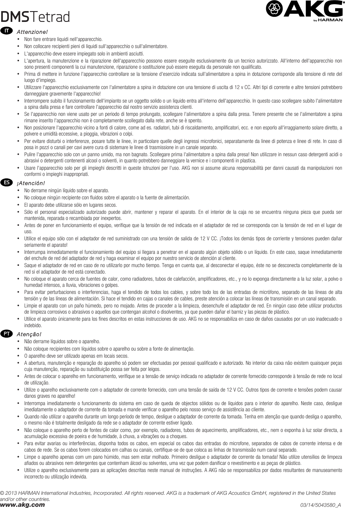 © 2013 HARMAN International Industries, Incorporated. All rights reserved. AKG is a trademark of AKG Acoustics GmbH, registered in the United States and/or other countries. www.akg.com    03/14/5043580_A DMSTetrad   Attenzione! • Non fare entrare liquidi nell&apos;apparecchio. • Non collocare recipienti pieni di liquidi sull&apos;apparecchio o sull&apos;alimentatore. • L&apos;apparecchio deve essere impiegato solo in ambienti asciutti. • L&apos;apertura, la manutenzione e la riparazione dell&apos;apparecchio possono essere eseguite esclusivamente da un tecnico autorizzato. All&apos;interno dell&apos;apparecchio non sono presenti componenti la cui manutenzione, riparazione o sostituzione può essere eseguita da personale non qualificato. • Prima di mettere in funzione l&apos;apparecchio controllare se la tensione d&apos;esercizio indicata sull&apos;alimentatore a spina in dotazione corrisponde alla tensione di rete del luogo d&apos;impiego. • Utilizzare l&apos;apparecchio esclusivamente con l&apos;alimentatore a spina in dotazione con una tensione di uscita di 12 v CC. Altri tipi di corrente e altre tensioni potrebbero danneggiare gravemente l&apos;apparecchio! • Interrompere subito il funzionamento dell&apos;impianto se un oggetto solido o un liquido entra all&apos;interno dell&apos;apparecchio. In questo caso scollegare subito l&apos;alimentatore a spina dalla presa e fare controllare l&apos;apparecchio dal nostro servizio assistenza clienti. • Se l&apos;apparecchio non viene usato per un periodo di tempo prolungato, scollegare l&apos;alimentatore a spina dalla presa. Tenere presente che se l&apos;alimentatore a spina rimane inserito l&apos;apparecchio non è completamente scollegato dalla rete, anche se è spento. • Non posizionare l&apos;apparecchio vicino a fonti di calore, come ad es. radiatori, tubi di riscaldamento, amplificatori, ecc. e non esporlo all&apos;irraggiamento solare diretto, a polvere e umidità eccessive, a pioggia, vibrazioni o colpi. • Per evitare disturbi o interferenze, posare tutte le linee, in particolare quelle degli ingressi microfonici, separatamente da linee di potenza e linee di rete. In caso di posa in pozzi o canali per cavi avere cura di sistemare le linee di trasmissione in un canale separato. • Pulire l&apos;apparecchio solo con un panno umido, ma non bagnato. Scollegare prima l&apos;alimentatore a spina dalla presa! Non utilizzare in nessun caso detergenti acidi o abrasivi o detergenti contenenti alcool o solventi, in quanto potrebbero danneggiare la vernice e i componenti in plastica. • Usare l&apos;apparecchio solo per gli impieghi descritti in queste istruzioni per l&apos;uso. AKG non si assume alcuna responsabilità per danni causati da manipolazioni non conformi o impieghi inappropriati.  ¡Atención! • No derrame ningún líquido sobre el aparato. • No coloque ningún recipiente con fluidos sobre el aparato o la fuente de alimentación. • El aparato debe utilizarse sólo en lugares secos. • Sólo  el  personal  especializado  autorizado  puede  abrir,  mantener  y  reparar  el  aparato.  En  el  interior  de  la  caja  no  se  encuentra ninguna  pieza  que  pueda  ser mantenida, reparada o recambiada por inexpertos. • Antes de poner en funcionamiento el equipo, verifique que la tensión de red indicada en el adaptador de red se corresponda con la tensión de red en el lugar de uso. • Utilice el equipo sólo con el adaptador de red suministrado con una tensión de salida de 12 V CC. ¡Todos los demás tipos de corriente y tensiones pueden dañar seriamente el aparato! • Interrumpa inmediatamente el funcionamiento del equipo si llegara a penetrar en el aparato algún objeto sólido o un líquido. En este caso, saque inmediatamente del enchufe de red del adaptador de red y haga examinar el equipo por nuestro servicio de atención al cliente. • Saque el adaptador de red en caso de no utilizarlo por mucho tiempo. Tenga en cuenta que, al desconectar el equipo, éste no se desconecta completamente de la red si el adaptador de red está conectado. • No coloque el aparato cerca de fuentes de calor, como radiadores, tubos de calefacción, amplificadores, etc., y no lo exponga directamente a la luz solar, a polvo o humedad intensos, a lluvia, vibraciones o golpes. • Para evitar perturbaciones o interferencias, haga  el tendido de todos los cables, y sobre todo los de las entradas de micrófono, separado de las líneas de alta tensión y de las líneas de alimentación. Si hace el tendido en cajas o canales de cables, preste atención a colocar las líneas de transmisión en un canal separado. • Limpie el aparato con un paño húmedo, pero no mojado. Antes de proceder a la limpieza, desenchufe el adaptador de red. En ningún caso debe utilizar productos de limpieza corrosivos o abrasivos o aquellos que contengan alcohol o disolventes, ya que pueden dañar el barniz y las piezas de plástico. • Utilice el aparato únicamente para los fines descritos en estas instrucciones de uso. AKG no se responsabiliza en caso de daños causados por un uso inadecuado o indebido.  Atenção! • Não derrame líquidos sobre o aparelho. • Não coloque recipientes com líquidos sobre o aparelho ou sobre a fonte de alimentação. • O aparelho deve ser utilizado apenas em locais secos. • A abertura, manutenção e reparação do aparelho só podem ser efectuadas por pessoal qualificado e autorizado. No interior da caixa não existem quaisquer peças cuja manutenção, reparação ou substituição possa ser feita por leigos. • Antes de colocar o aparelho em funcionamento, verifique se a tensão de serviço indicada no adaptador de corrente fornecido corresponde à tensão de rede no local de utilização. • Utilize o aparelho exclusivamente com o adaptador de corrente fornecido, com uma tensão de saída de 12 V CC. Outros tipos de corrente e tensões podem causar danos graves no aparelho! • Interrompa imediatamente o funcionamento do sistema em caso de queda de objectos sólidos ou de líquidos para o interior do aparelho. Neste caso, desligue imediatamente o adaptador de corrente da tomada e mande verificar o aparelho pelo nosso serviço de assistência ao cliente. • Quando não utilizar o aparelho durante um longo período de tempo, desligue o adaptador de corrente da tomada. Tenha em atenção que quando desliga o aparelho, o mesmo não é totalmente desligado da rede se o adaptador de corrente estiver ligado. • Não coloque o aparelho perto de fontes de calor como, por exemplo, radiadores, tubos de aquecimento, amplificadores, etc., nem o exponha à luz solar directa, a acumulação excessiva de poeira e de humidade, à chuva, a vibrações ou a choques. • Para evitar avarias ou interferências, disponha todos os cabos, em especial os cabos das entradas do microfone, separados de cabos de corrente intensa e de cabos de rede. Se os cabos forem colocados em calhas ou canais, certifique-se de que coloca as linhas de transmissão num canal separado. • Limpe o aparelho apenas com um pano húmido, mas sem estar molhado. Primeiro desligue o adaptador de corrente da tomada! Não utilize utensílios de limpeza afiados ou abrasivos nem detergentes que contenham álcool ou solventes, uma vez que podem danificar o revestimento e as peças de plástico. • Utilize o aparelho exclusivamente para as aplicações descritas neste manual de instruções. A AKG não se responsabiliza por dados resultantes de manuseamento incorrecto ou utilização indevida.   