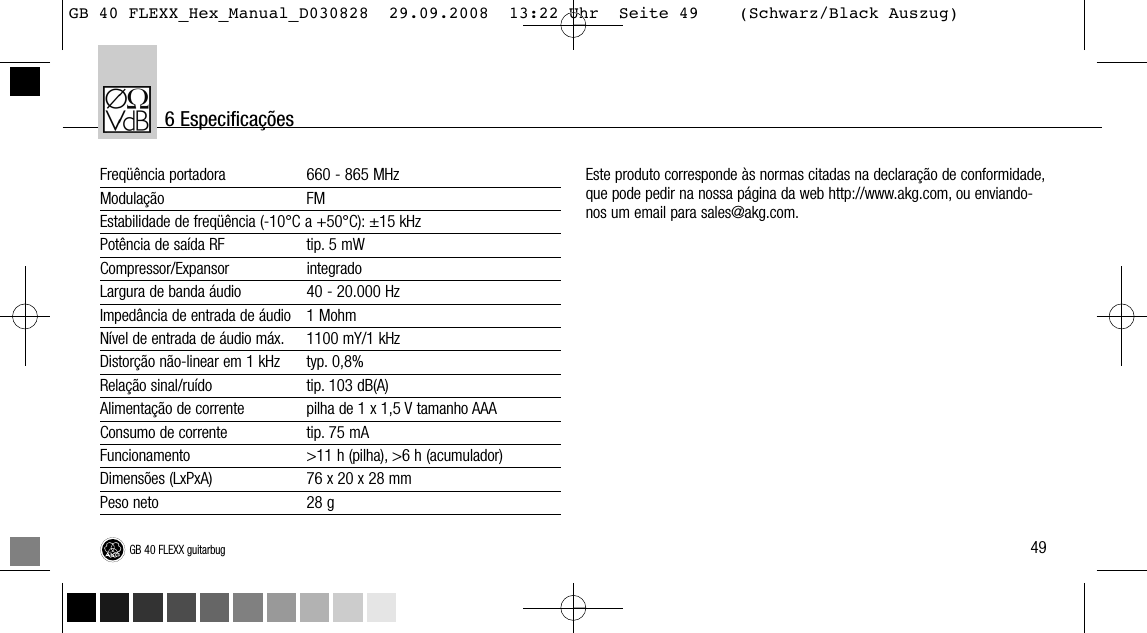 49GB 40 FLEXX guitarbugFreqüência portadora 660 - 865 MHzModulação FMEstabilidade de freqüência (-10°C a +50°C): ±15 kHzPotência de saída RF tip. 5 mWCompressor/Expansor integradoLargura de banda áudio 40 - 20.000 HzImpedância de entrada de áudio 1 MohmNível de entrada de áudio máx. 1100 mY/1 kHzDistorção não-linear em 1 kHz typ. 0,8%Relação sinal/ruído tip. 103 dB(A)Alimentação de corrente pilha de 1 x 1,5 V tamanho AAAConsumo de corrente tip. 75 mAFuncionamento &gt;11 h (pilha), &gt;6 h (acumulador)Dimensões (LxPxA) 76 x 20 x 28 mmPeso neto 28 gEste produto corresponde às normas citadas na declaração de conformidade,que pode pedir na nossa página da web http://www.akg.com, ou enviando-nos um email para sales@akg.com.6 EspecificaçõesGB 40 FLEXX_Hex_Manual_D030828  29.09.2008  13:22 Uhr  Seite 49    (Schwarz/Black Auszug)