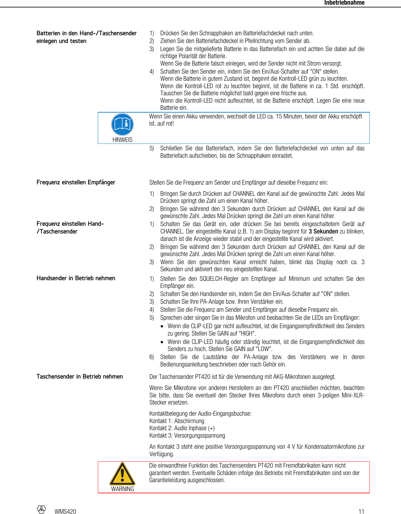   WMS420   11     Inbetriebnahme   1) Drücken Sie den Schnapphaken am Batteriefachdeckel nach unten. 2) Ziehen Sie den Batteriefachdeckel in Pfeilrichtung vom Sender ab. 3) Legen Sie die mitgelieferte Batterie in das Batteriefach ein und achten Sie dabei auf die richtige Polarität der Batterie. Wenn Sie die Batterie falsch einlegen, wird der Sender nicht mit Strom versorgt. 4) Schalten Sie den Sender ein, indem Sie den Ein/Aus-Schalter auf &quot;ON&quot; stellen. Wenn die Batterie in gutem Zustand ist, beginnt die Kontroll-LED grün zu leuchten. Wenn die Kontroll-LED rot zu leuchten beginnt, ist die Batterie in ca. 1 Std. erschöpft. Tauschen Sie die Batterie möglichst bald gegen eine frische aus. Wenn die Kontroll-LED nicht aufleuchtet, ist die Batterie erschöpft. Legen Sie eine neue Batterie ein.  HINWEIS Wenn Sie einen Akku verwenden, wechselt die LED ca. 15 Minuten, bevor der Akku erschöpft ist, auf rot! 5) Schließen Sie das Batteriefach, indem Sie den Batteriefachdeckel von unten auf das Batteriefach aufschieben, bis der Schnapphaken einrastet.   Stellen Sie die Frequenz am Sender und Empfänger auf dieselbe Frequenz ein: 1) Bringen Sie durch Drücken auf CHANNEL den Kanal auf die gewünschte Zahl. Jedes Mal Drücken springt die Zahl um einen Kanal höher. 2) Bringen Sie während den 3 Sekunden durch Drücken auf CHANNEL den Kanal auf die gewünschte Zahl. Jedes Mal Drücken springt die Zahl um einen Kanal höher. 1) Schalten Sie das Gerät ein, oder drücken Sie bei bereits eingeschaltetem Gerät auf CHANNEL. Der eingestellte Kanal (z.B. 1) am Display beginnt für 3 Sekunden zu blinken, danach ist die Anzeige wieder stabil und der eingestellte Kanal wird aktiviert. 2) Bringen Sie während den 3 Sekunden durch Drücken auf CHANNEL den Kanal auf die gewünschte Zahl. Jedes Mal Drücken springt die Zahl um einen Kanal höher. 3) Wenn Sie den gewünschten Kanal erreicht haben, blinkt das Display noch ca. 3 Sekunden und aktiviert den neu eingestellten Kanal.  1) Stellen Sie den SQUELCH-Regler am Empfänger auf Minimum und schalten Sie den Empfänger ein. 2) Schalten Sie den Handsender ein, indem Sie den Ein/Aus-Schalter auf &quot;ON&quot; stellen. 3) Schalten Sie Ihre PA-Anlage bzw. Ihren Verstärker ein. 4) Stellen Sie die Frequenz am Sender und Empfänger auf dieselbe Frequenz ein. 5) Sprechen oder singen Sie in das Mikrofon und beobachten Sie die LEDs am Empfänger:  Wenn die CLIP-LED gar nicht aufleuchtet, ist die Eingangsempfindlichkeit des Senders zu gering. Stellen Sie GAIN auf &quot;HIGH&quot;.  Wenn die CLIP-LED häufig oder ständig leuchtet, ist die Eingangsempfindlichkeit des Senders zu hoch. Stellen Sie GAIN auf &quot;LOW&quot;. 6) Stellen Sie die Lautstärke der PA-Anlage bzw. des Verstärkers wie in deren Bedienungsanleitung beschrieben oder nach Gehör ein.  Der Taschensender PT420 ist für die Verwendung mit AKG-Mikrofonen ausgelegt.  Wenn Sie Mikrofone von anderen Herstellern an den PT420 anschließen möchten, beachten Sie bitte, dass Sie eventuell den Stecker Ihres Mikrofons durch einen 3-poligen Mini-XLR-Stecker ersetzen. Kontaktbelegung der Audio-Eingangsbuchse:  Kontakt 1: Abschirmung Kontakt 2: Audio Inphase (+) Kontakt 3: Versorgungsspannung An Kontakt 3 steht eine positive Versorgungsspannung von 4 V für Kondensatormikrofone zur Verfügung.  WARNING Die einwandfreie Funktion des Taschensenders PT420 mit Fremdfabrikaten kann nicht garantiert werden. Eventuelle Schäden infolge des Betriebs mit Fremdfabrikaten sind von der Garantieleistung ausgeschlossen.  Batterien in den Hand-/Taschensender einlegen und testen Frequenz einstellen Empfänger Frequenz einstellen Hand-/Taschensender Handsender in Betrieb nehmen Taschensender in Betrieb nehmen 