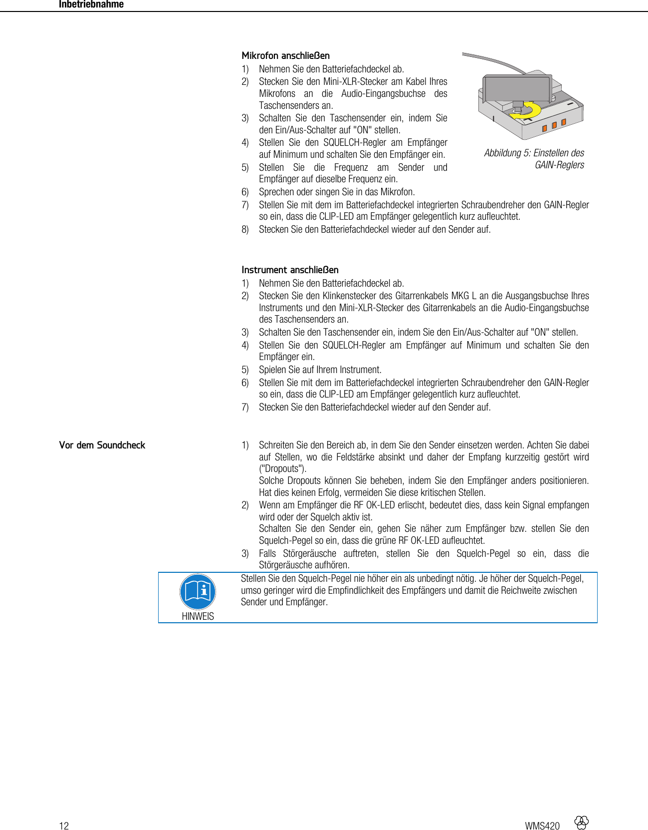 12   WMS420    Inbetriebnahme      Mikrofon anschließen 1) Nehmen Sie den Batteriefachdeckel ab. 2) Stecken Sie den Mini-XLR-Stecker am Kabel Ihres Mikrofons an die Audio-Eingangsbuchse des Taschensenders an. 3) Schalten Sie den Taschensender ein, indem Sie den Ein/Aus-Schalter auf &quot;ON&quot; stellen. 4) Stellen Sie den SQUELCH-Regler am Empfänger auf Minimum und schalten Sie den Empfänger ein. 5) Stellen Sie die Frequenz am Sender und Empfänger auf dieselbe Frequenz ein. 6) Sprechen oder singen Sie in das Mikrofon. 7) Stellen Sie mit dem im Batteriefachdeckel integrierten Schraubendreher den GAIN-Regler so ein, dass die CLIP-LED am Empfänger gelegentlich kurz aufleuchtet. 8) Stecken Sie den Batteriefachdeckel wieder auf den Sender auf.   Instrument anschließen 1) Nehmen Sie den Batteriefachdeckel ab. 2) Stecken Sie den Klinkenstecker des Gitarrenkabels MKG L an die Ausgangsbuchse Ihres Instruments und den Mini-XLR-Stecker des Gitarrenkabels an die Audio-Eingangsbuchse des Taschensenders an. 3) Schalten Sie den Taschensender ein, indem Sie den Ein/Aus-Schalter auf &quot;ON&quot; stellen. 4) Stellen Sie den SQUELCH-Regler am Empfänger auf Minimum und schalten Sie den Empfänger ein. 5) Spielen Sie auf Ihrem Instrument. 6) Stellen Sie mit dem im Batteriefachdeckel integrierten Schraubendreher den GAIN-Regler so ein, dass die CLIP-LED am Empfänger gelegentlich kurz aufleuchtet. 7) Stecken Sie den Batteriefachdeckel wieder auf den Sender auf.   1) Schreiten Sie den Bereich ab, in dem Sie den Sender einsetzen werden. Achten Sie dabei auf Stellen, wo die Feldstärke absinkt und daher der Empfang kurzzeitig gestört wird (&quot;Dropouts&quot;). Solche Dropouts können Sie beheben, indem Sie den Empfänger anders positionieren. Hat dies keinen Erfolg, vermeiden Sie diese kritischen Stellen. 2) Wenn am Empfänger die RF OK-LED erlischt, bedeutet dies, dass kein Signal empfangen wird oder der Squelch aktiv ist. Schalten Sie den Sender ein, gehen Sie näher zum Empfänger bzw. stellen Sie den Squelch-Pegel so ein, dass die grüne RF OK-LED aufleuchtet. 3) Falls Störgeräusche auftreten, stellen Sie den Squelch-Pegel so ein, dass die Störgeräusche aufhören.  HINWEIS Stellen Sie den Squelch-Pegel nie höher ein als unbedingt nötig. Je höher der Squelch-Pegel, umso geringer wird die Empfindlichkeit des Empfängers und damit die Reichweite zwischen Sender und Empfänger.    Abbildung 5: Einstellen des GAIN-Reglers Vor dem Soundcheck +-