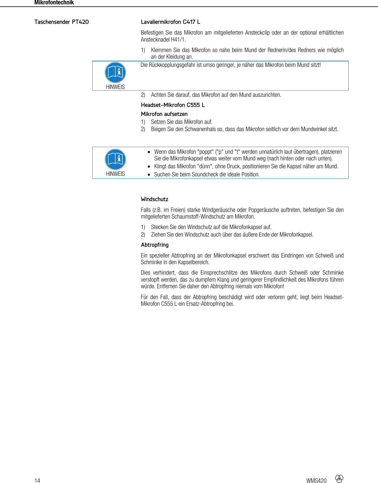 14   WMS420    Mikrofontechnik     Lavaliermikrofon C417 L Befestigen Sie das Mikrofon am mitgelieferten Ansteckclip oder an der optional erhältlichen Anstecknadel H41/1. 1) Klemmen Sie das Mikrofon so nahe beim Mund der Rednerin/des Redners wie möglich an der Kleidung an.  HINWEIS Die Rückkopplungsgefahr ist umso geringer, je näher das Mikrofon beim Mund sitzt! 2) Achten Sie darauf, das Mikrofon auf den Mund auszurichten.  Headset-Mikrofon C555 L Mikrofon aufsetzen 1) Setzen Sie das Mikrofon auf. 2) Biegen Sie den Schwanenhals so, dass das Mikrofon seitlich vor dem Mundwinkel sitzt.   HINWEIS  Wenn das Mikrofon &quot;poppt&quot; (&quot;p&quot; und &quot;t&quot; werden unnatürlich laut übertragen), platzieren Sie die Mikrofonkapsel etwas weiter vom Mund weg (nach hinten oder nach unten).  Klingt das Mikrofon &quot;dünn&quot;, ohne Druck, positionieren Sie die Kapsel näher am Mund.  Suchen Sie beim Soundcheck die ideale Position.   Windschutz Falls (z.B. im Freien) starke Windgeräusche oder Popgeräusche auftreten, befestigen Sie den mitgelieferten Schaumstoff-Windschutz am Mikrofon. 1) Stecken Sie den Windschutz auf die Mikrofonkapsel auf. 2) Ziehen Sie den Windschutz auch über das äußere Ende der Mikrofonkapsel.  Abtropfring Ein spezieller Abtropfring an der Mikrofonkapsel erschwert das Eindringen von Schweiß und Schminke in den Kapselbereich. Dies verhindert, dass die Einsprechschlitze des Mikrofons durch Schweiß oder Schminke verstopft werden, das zu dumpfem Klang und geringerer Empfindlichkeit des Mikrofons führen würde. Entfernen Sie daher den Abtropfring niemals vom Mikrofon! Für den Fall, dass der Abtropfring beschädigt wird oder verloren geht, liegt beim Headset-Mikrofon C555 L ein Ersatz-Abtropfring bei.  Taschensender PT420 