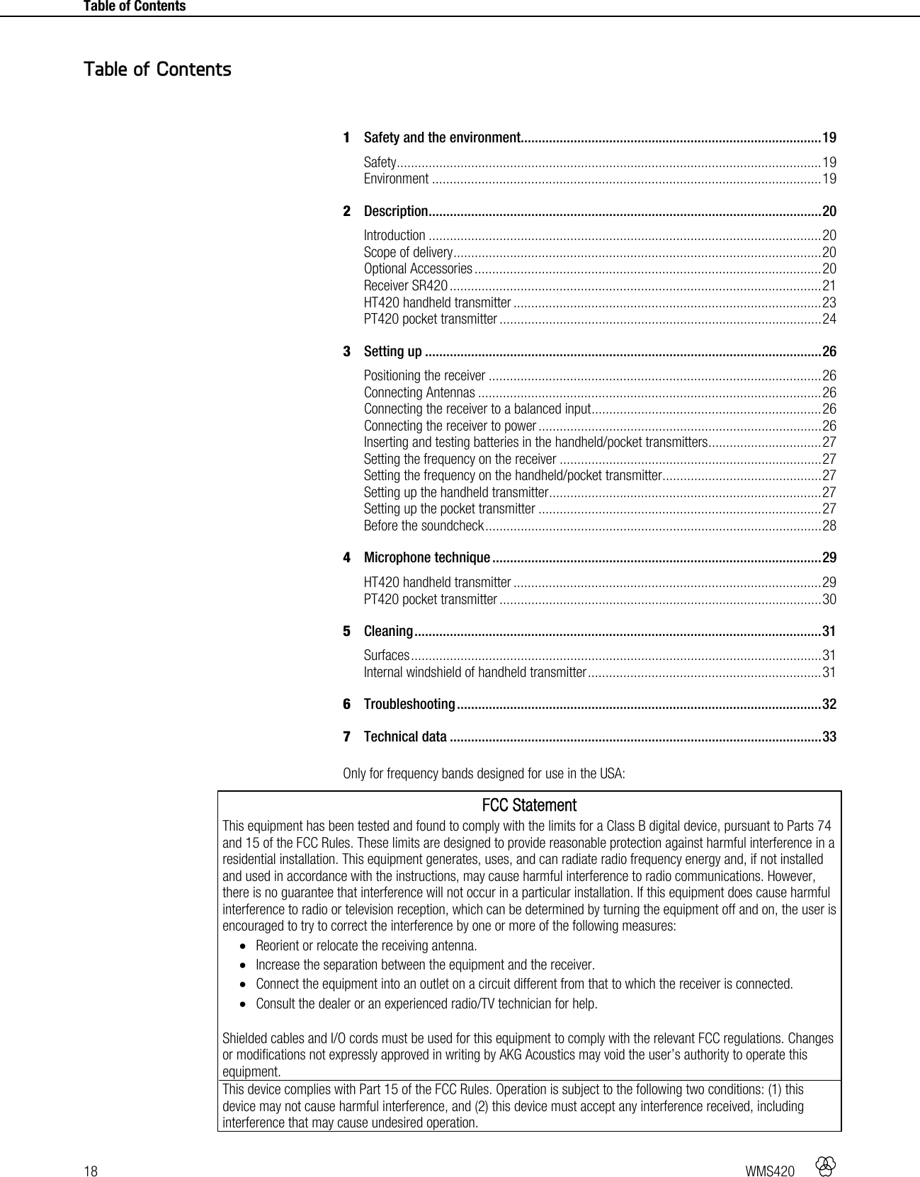 18   WMS420     Table of Contents     1Safety and the environment..................................................................................... 19Safety ........................................................................................................................ 19Environment .............................................................................................................. 192Description ............................................................................................................... 20Introduction ............................................................................................................... 20Scope of delivery ........................................................................................................ 20Optional Accessories .................................................................................................. 20Receiver SR420 ......................................................................................................... 21HT420 handheld transmitter ....................................................................................... 23PT420 pocket transmitter ........................................................................................... 243Setting up ................................................................................................................ 26Positioning the receiver .............................................................................................. 26Connecting Antennas ................................................................................................. 26Connecting the receiver to a balanced input ................................................................. 26Connecting the receiver to power ................................................................................ 26Inserting and testing batteries in the handheld/pocket transmitters ................................ 27Setting the frequency on the receiver .......................................................................... 27Setting the frequency on the handheld/pocket transmitter ............................................. 27Setting up the handheld transmitter ............................................................................. 27Setting up the pocket transmitter ................................................................................ 27Before the soundcheck ............................................................................................... 284Microphone technique ............................................................................................. 29HT420 handheld transmitter ....................................................................................... 29PT420 pocket transmitter ........................................................................................... 305Cleaning ................................................................................................................... 31Surfaces .................................................................................................................... 31Internal windshield of handheld transmitter .................................................................. 316Troubleshooting ....................................................................................................... 327Technical data ......................................................................................................... 33 Only for frequency bands designed for use in the USA: FCC Statement This equipment has been tested and found to comply with the limits for a Class B digital device, pursuant to Parts 74 and 15 of the FCC Rules. These limits are designed to provide reasonable protection against harmful interference in a residential installation. This equipment generates, uses, and can radiate radio frequency energy and, if not installed and used in accordance with the instructions, may cause harmful interference to radio communications. However, there is no guarantee that interference will not occur in a particular installation. If this equipment does cause harmful interference to radio or television reception, which can be determined by turning the equipment off and on, the user is encouraged to try to correct the interference by one or more of the following measures:  Reorient or relocate the receiving antenna.  Increase the separation between the equipment and the receiver.  Connect the equipment into an outlet on a circuit different from that to which the receiver is connected.  Consult the dealer or an experienced radio/TV technician for help.  Shielded cables and I/O cords must be used for this equipment to comply with the relevant FCC regulations. Changes or modifications not expressly approved in writing by AKG Acoustics may void the user’s authority to operate this equipment. This device complies with Part 15 of the FCC Rules. Operation is subject to the following two conditions: (1) this device may not cause harmful interference, and (2) this device must accept any interference received, including interference that may cause undesired operation. Table of Contents 