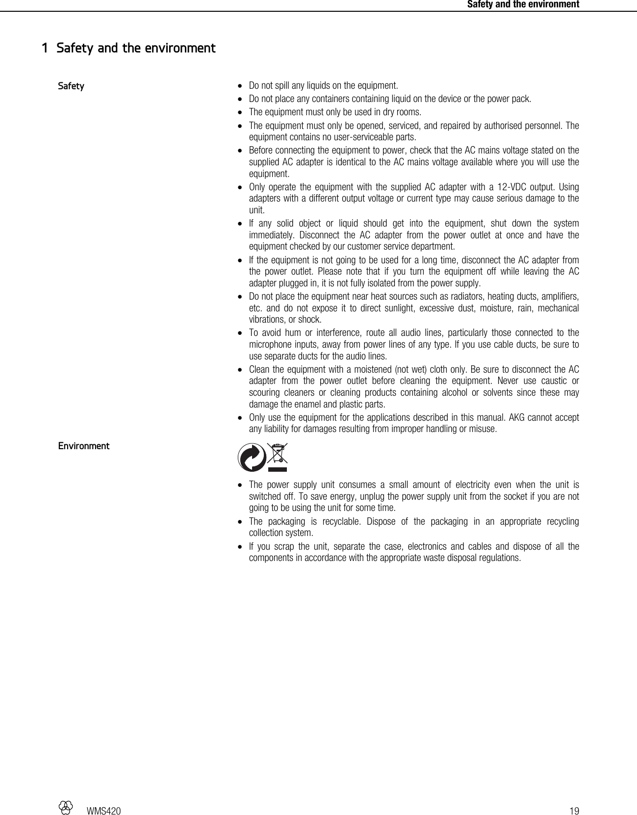   WMS420   19     Safety and the environment  Do not spill any liquids on the equipment.  Do not place any containers containing liquid on the device or the power pack.  The equipment must only be used in dry rooms.  The equipment must only be opened, serviced, and repaired by authorised personnel. The equipment contains no user-serviceable parts.  Before connecting the equipment to power, check that the AC mains voltage stated on the supplied AC adapter is identical to the AC mains voltage available where you will use the equipment.  Only operate the equipment with the supplied AC adapter with a 12-VDC output. Using adapters with a different output voltage or current type may cause serious damage to the unit.  If any solid object or liquid should get into the equipment, shut down the system immediately. Disconnect the AC adapter from the power outlet at once and have the equipment checked by our customer service department.  If the equipment is not going to be used for a long time, disconnect the AC adapter from the power outlet. Please note that if you turn the equipment off while leaving the AC adapter plugged in, it is not fully isolated from the power supply.  Do not place the equipment near heat sources such as radiators, heating ducts, amplifiers, etc. and do not expose it to direct sunlight, excessive dust, moisture, rain, mechanical vibrations, or shock.  To avoid hum or interference, route all audio lines, particularly those connected to the microphone inputs, away from power lines of any type. If you use cable ducts, be sure to use separate ducts for the audio lines.  Clean the equipment with a moistened (not wet) cloth only. Be sure to disconnect the AC adapter from the power outlet before cleaning the equipment. Never use caustic or scouring cleaners or cleaning products containing alcohol or solvents since these may damage the enamel and plastic parts.  Only use the equipment for the applications described in this manual. AKG cannot accept any liability for damages resulting from improper handling or misuse.    The power supply unit consumes a small amount of electricity even when the unit is switched off. To save energy, unplug the power supply unit from the socket if you are not going to be using the unit for some time.  The packaging is recyclable. Dispose of the packaging in an appropriate recycling collection system.  If you scrap the unit, separate the case, electronics and cables and dispose of all the components in accordance with the appropriate waste disposal regulations.  1 Safety and the environment Safety Environment 