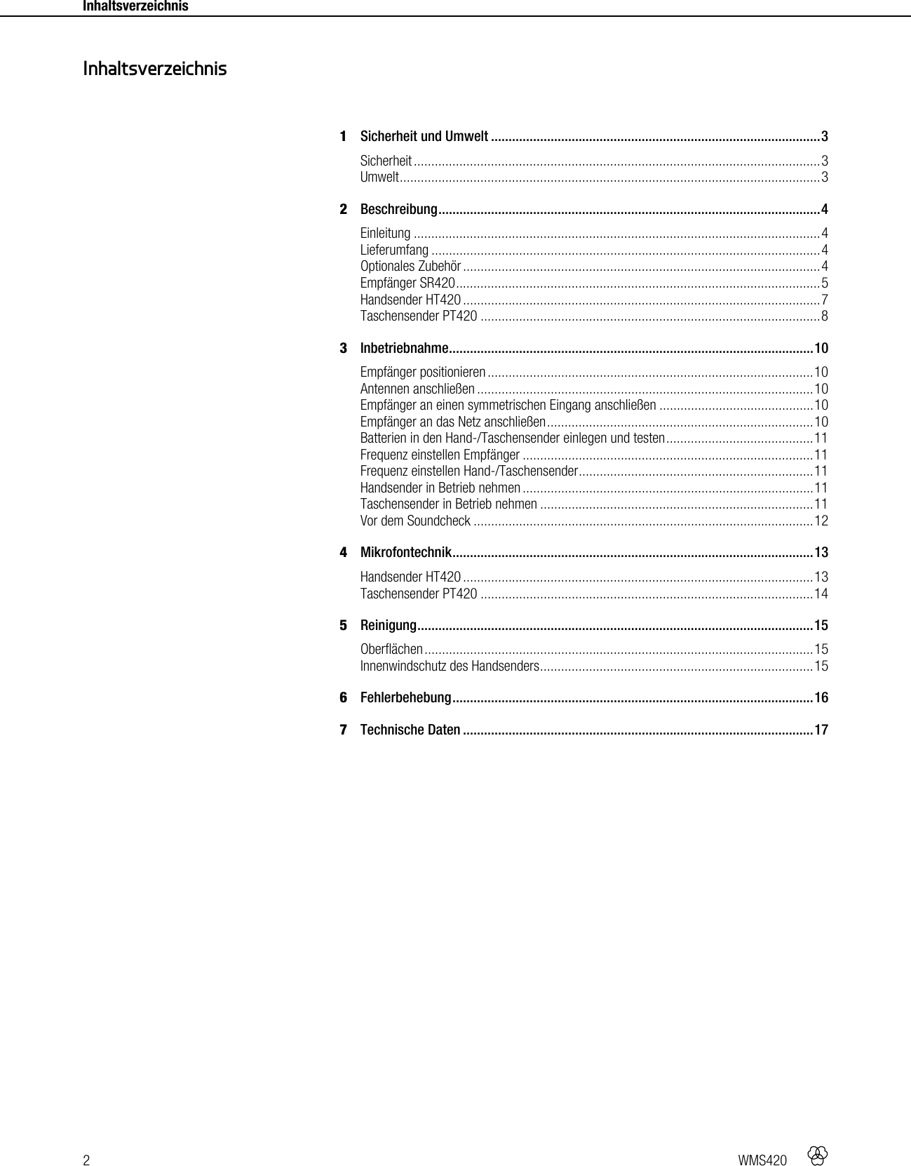 2   WMS420    Inhaltsverzeichnis     1Sicherheit und Umwelt .............................................................................................. 3Sicherheit .................................................................................................................... 3 Umwelt ........................................................................................................................ 3 2Beschreibung ............................................................................................................. 4Einleitung .................................................................................................................... 4 Lieferumfang ............................................................................................................... 4Optionales Zubehör ...................................................................................................... 4Empfänger SR420 ........................................................................................................ 5Handsender HT420 ...................................................................................................... 7Taschensender PT420 ................................................................................................. 83Inbetriebnahme ........................................................................................................ 10Empfänger positionieren ............................................................................................. 10Antennen anschließen ................................................................................................ 10Empfänger an einen symmetrischen Eingang anschließen ............................................ 10Empfänger an das Netz anschließen ............................................................................ 10Batterien in den Hand-/Taschensender einlegen und testen .......................................... 11Frequenz einstellen Empfänger ................................................................................... 11Frequenz einstellen Hand-/Taschensender ................................................................... 11Handsender in Betrieb nehmen ................................................................................... 11Taschensender in Betrieb nehmen .............................................................................. 11Vor dem Soundcheck ................................................................................................. 124Mikrofontechnik ....................................................................................................... 13 Handsender HT420 .................................................................................................... 13Taschensender PT420 ............................................................................................... 145Reinigung ................................................................................................................. 15 Oberflächen ............................................................................................................... 15Innenwindschutz des Handsenders .............................................................................. 156Fehlerbehebung ....................................................................................................... 167Technische Daten .................................................................................................... 17  Inhaltsverzeichnis 