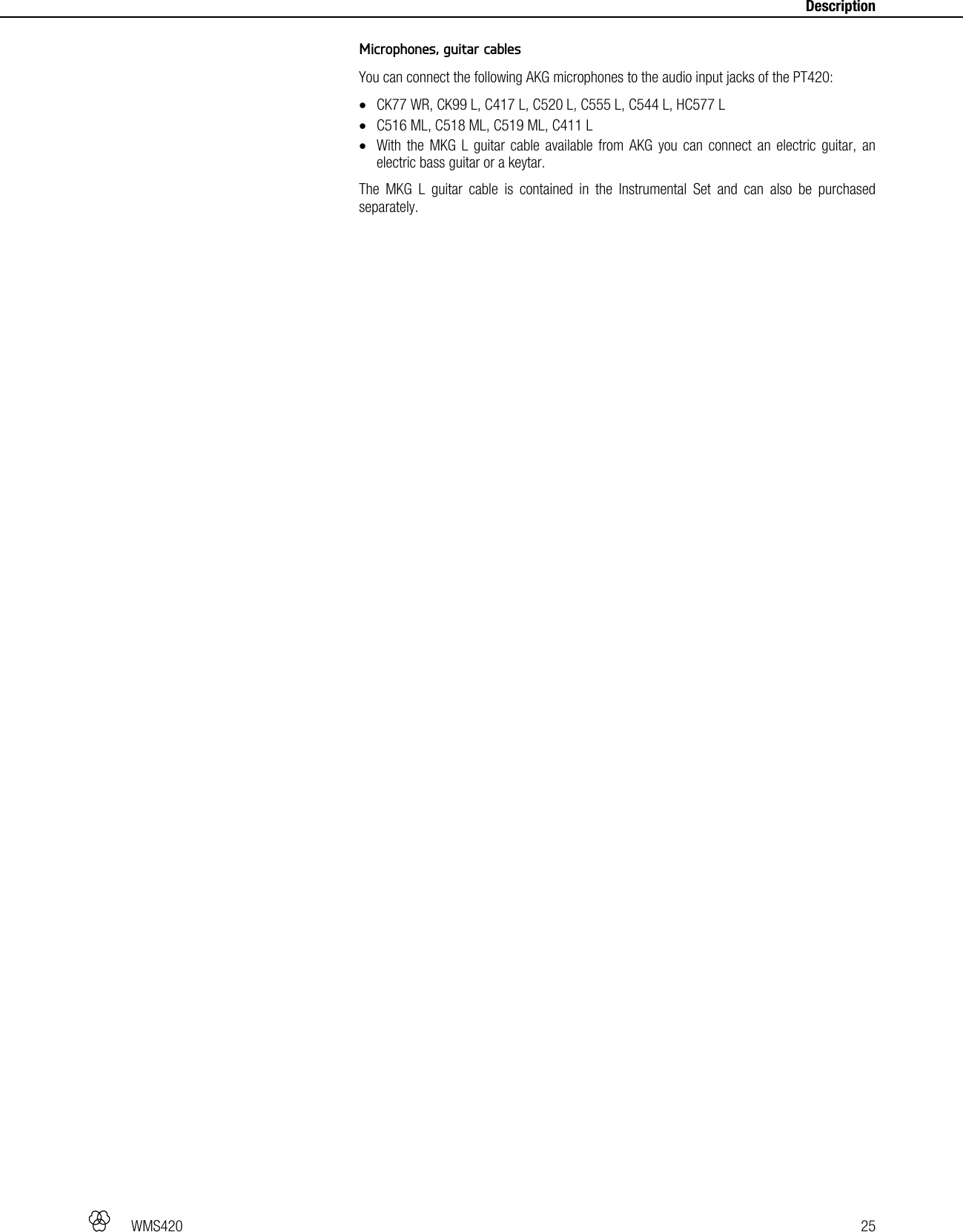   WMS420   25     Description Microphones, guitar cables You can connect the following AKG microphones to the audio input jacks of the PT420:  CK77 WR, CK99 L, C417 L, C520 L, C555 L, C544 L, HC577 L  C516 ML, C518 ML, C519 ML, C411 L  With the MKG L guitar cable available from AKG you can connect an electric guitar, an electric bass guitar or a keytar. The MKG L guitar cable is contained in the Instrumental Set and can also be purchased separately.  