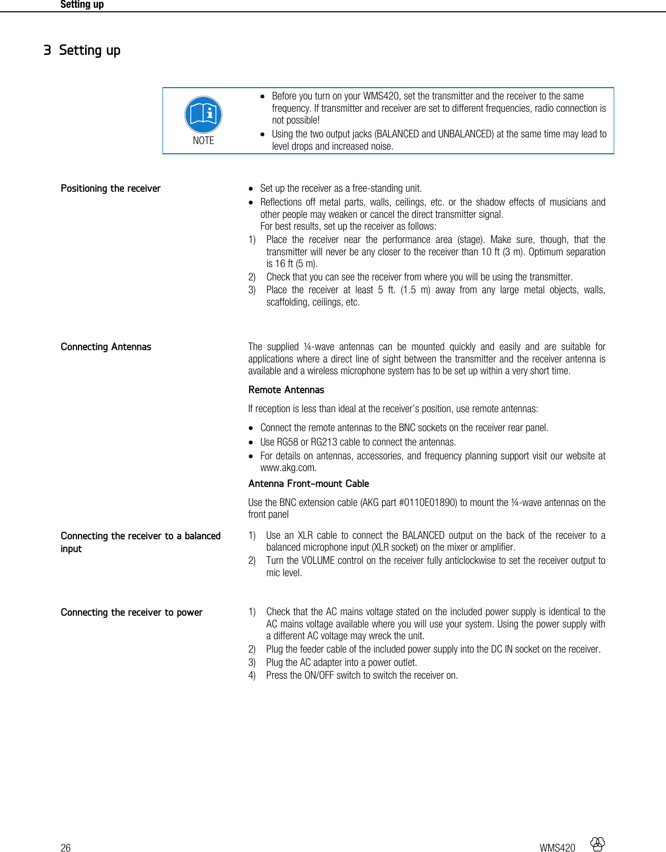 26   WMS420    Setting up      NOTE  Before you turn on your WMS420, set the transmitter and the receiver to the same frequency. If transmitter and receiver are set to different frequencies, radio connection is not possible!  Using the two output jacks (BALANCED and UNBALANCED) at the same time may lead to level drops and increased noise.    Set up the receiver as a free-standing unit.  Reflections off metal parts, walls, ceilings, etc. or the shadow effects of musicians and other people may weaken or cancel the direct transmitter signal. For best results, set up the receiver as follows: 1) Place the receiver near the performance area (stage). Make sure, though, that the transmitter will never be any closer to the receiver than 10 ft (3 m). Optimum separation is 16 ft (5 m). 2) Check that you can see the receiver from where you will be using the transmitter. 3) Place the receiver at least 5 ft. (1.5 m) away from any large metal objects, walls, scaffolding, ceilings, etc.   The supplied ¼-wave antennas can be mounted quickly and easily and are suitable for applications where a direct line of sight between the transmitter and the receiver antenna is available and a wireless microphone system has to be set up within a very short time. Remote Antennas If reception is less than ideal at the receiver’s position, use remote antennas:  Connect the remote antennas to the BNC sockets on the receiver rear panel.  Use RG58 or RG213 cable to connect the antennas.  For details on antennas, accessories, and frequency planning support visit our website at www.akg.com. Antenna Front-mount Cable Use the BNC extension cable (AKG part #0110E01890) to mount the ¼-wave antennas on the front panel  1) Use an XLR cable to connect the BALANCED output on the back of the receiver to a balanced microphone input (XLR socket) on the mixer or amplifier. 2) Turn the VOLUME control on the receiver fully anticlockwise to set the receiver output to mic level.   1) Check that the AC mains voltage stated on the included power supply is identical to the AC mains voltage available where you will use your system. Using the power supply with a different AC voltage may wreck the unit. 2) Plug the feeder cable of the included power supply into the DC IN socket on the receiver. 3) Plug the AC adapter into a power outlet. 4) Press the ON/OFF switch to switch the receiver on.   3 Setting up Positioning the receiver Connecting Antennas Connecting the receiver to a balanced input Connecting the receiver to power 