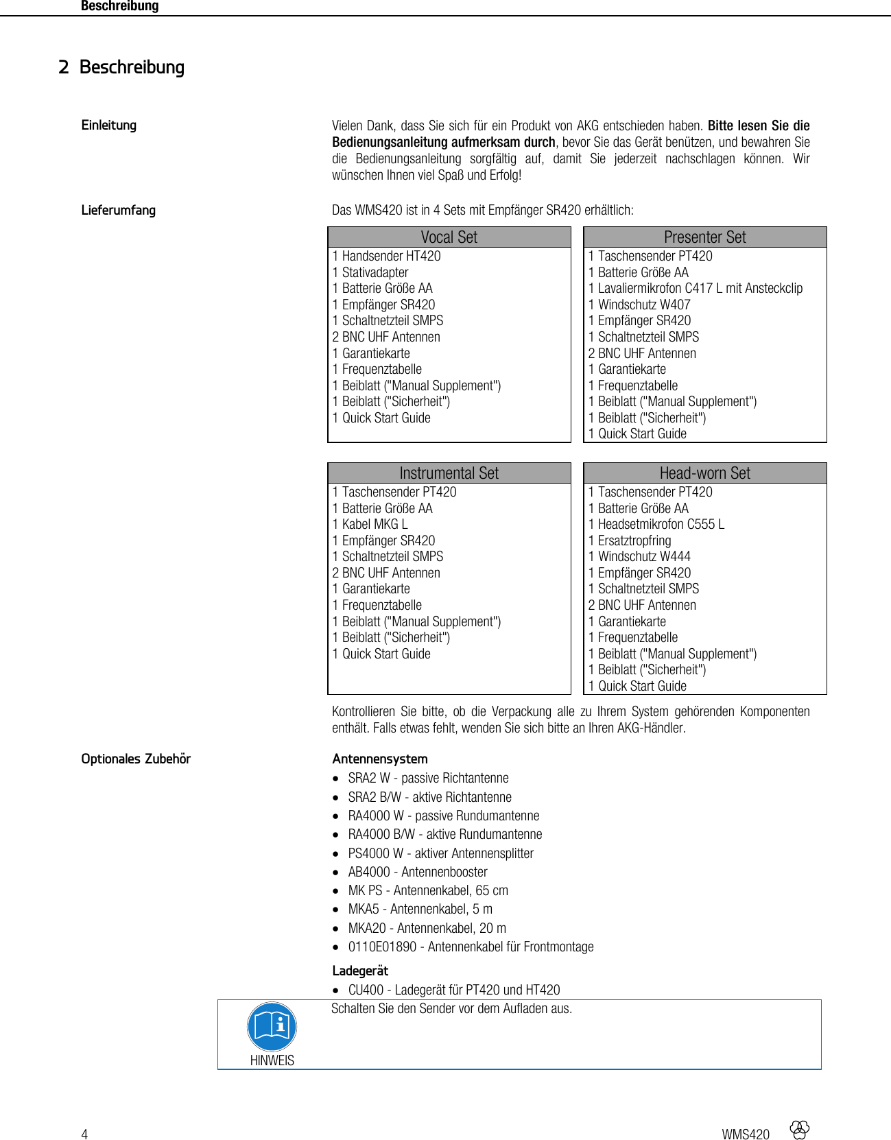4   WMS420    Beschreibung    Vielen Dank, dass Sie sich für ein Produkt von AKG entschieden haben. Bitte lesen Sie die Bedienungsanleitung aufmerksam durch, bevor Sie das Gerät benützen, und bewahren Sie die Bedienungsanleitung sorgfältig auf, damit Sie jederzeit nachschlagen können. Wir wünschen Ihnen viel Spaß und Erfolg!  Das WMS420 ist in 4 Sets mit Empfänger SR420 erhältlich: Vocal Set  Presenter Set 1 Handsender HT420 1 Stativadapter 1 Batterie Größe AA 1 Empfänger SR420 1 Schaltnetzteil SMPS 2 BNC UHF Antennen 1 Garantiekarte 1 Frequenztabelle 1 Beiblatt (&quot;Manual Supplement&quot;) 1 Beiblatt (&quot;Sicherheit&quot;) 1 Quick Start Guide  1 Taschensender PT420 1 Batterie Größe AA 1 Lavaliermikrofon C417 L mit Ansteckclip 1 Windschutz W407 1 Empfänger SR420 1 Schaltnetzteil SMPS 2 BNC UHF Antennen 1 Garantiekarte 1 Frequenztabelle 1 Beiblatt (&quot;Manual Supplement&quot;) 1 Beiblatt (&quot;Sicherheit&quot;) 1 Quick Start Guide   Instrumental Set  Head-worn Set 1 Taschensender PT420 1 Batterie Größe AA 1 Kabel MKG L 1 Empfänger SR420 1 Schaltnetzteil SMPS 2 BNC UHF Antennen 1 Garantiekarte 1 Frequenztabelle 1 Beiblatt (&quot;Manual Supplement&quot;) 1 Beiblatt (&quot;Sicherheit&quot;) 1 Quick Start Guide  1 Taschensender PT420 1 Batterie Größe AA 1 Headsetmikrofon C555 L 1 Ersatztropfring 1 Windschutz W444 1 Empfänger SR420 1 Schaltnetzteil SMPS 2 BNC UHF Antennen 1 Garantiekarte 1 Frequenztabelle 1 Beiblatt (&quot;Manual Supplement&quot;) 1 Beiblatt (&quot;Sicherheit&quot;) 1 Quick Start Guide Kontrollieren Sie bitte, ob die Verpackung alle zu Ihrem System gehörenden Komponenten enthält. Falls etwas fehlt, wenden Sie sich bitte an Ihren AKG-Händler.  Antennensystem  SRA2 W - passive Richtantenne  SRA2 B/W - aktive Richtantenne  RA4000 W - passive Rundumantenne  RA4000 B/W - aktive Rundumantenne  PS4000 W - aktiver Antennensplitter  AB4000 - Antennenbooster  MK PS - Antennenkabel, 65 cm  MKA5 - Antennenkabel, 5 m  MKA20 - Antennenkabel, 20 m  0110E01890 - Antennenkabel für Frontmontage  Ladegerät  CU400 - Ladegerät für PT420 und HT420  HINWEIS Schalten Sie den Sender vor dem Aufladen aus.    2 Beschreibung Einleitung Lieferumfang Optionales Zubehör 