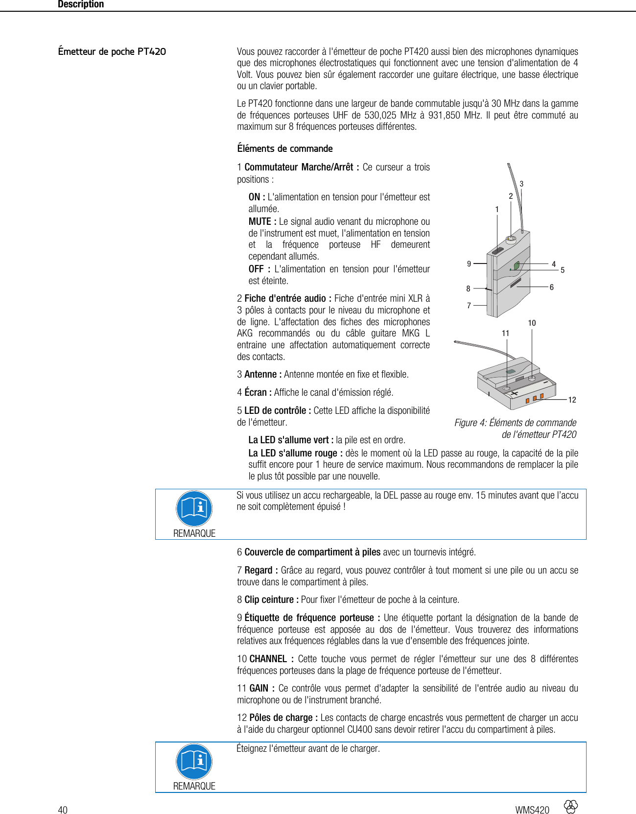 40   WMS420    Description      Vous pouvez raccorder à l&apos;émetteur de poche PT420 aussi bien des microphones dynamiques que des microphones électrostatiques qui fonctionnent avec une tension d&apos;alimentation de 4 Volt. Vous pouvez bien sûr également raccorder une guitare électrique, une basse électrique ou un clavier portable. Le PT420 fonctionne dans une largeur de bande commutable jusqu&apos;à 30 MHz dans la gamme de fréquences porteuses UHF de 530,025 MHz à 931,850 MHz. Il peut être commuté au maximum sur 8 fréquences porteuses différentes.  Éléments de commande 1 Commutateur Marche/Arrêt : Ce curseur a trois positions : ON : L&apos;alimentation en tension pour l&apos;émetteur est allumée. MUTE : Le signal audio venant du microphone ou de l&apos;instrument est muet, l&apos;alimentation en tension et la fréquence porteuse HF demeurent cependant allumés. OFF : L&apos;alimentation en tension pour l&apos;émetteur est éteinte. 2 Fiche d&apos;entrée audio : Fiche d&apos;entrée mini XLR à 3 pôles à contacts pour le niveau du microphone et de ligne. L&apos;affectation des fiches des microphones AKG recommandés ou du câble guitare MKG L entraine une affectation automatiquement correcte des contacts. 3 Antenne : Antenne montée en fixe et flexible. 4 Écran : Affiche le canal d&apos;émission réglé. 5 LED de contrôle : Cette LED affiche la disponibilité de l&apos;émetteur. La LED s&apos;allume vert : la pile est en ordre. La LED s&apos;allume rouge : dès le moment où la LED passe au rouge, la capacité de la pile suffit encore pour 1 heure de service maximum. Nous recommandons de remplacer la pile le plus tôt possible par une nouvelle.   REMARQUE Si vous utilisez un accu rechargeable, la DEL passe au rouge env. 15 minutes avant que l’accu ne soit complètement épuisé ! 6 Couvercle de compartiment à piles avec un tournevis intégré. 7 Regard : Grâce au regard, vous pouvez contrôler à tout moment si une pile ou un accu se trouve dans le compartiment à piles. 8 Clip ceinture : Pour fixer l&apos;émetteur de poche à la ceinture. 9 Étiquette de fréquence porteuse : Une étiquette portant la désignation de la bande de fréquence porteuse est apposée au dos de l&apos;émetteur. Vous trouverez des informations relatives aux fréquences réglables dans la vue d&apos;ensemble des fréquences jointe. 10 CHANNEL : Cette touche vous permet de régler l&apos;émetteur sur une des 8 différentes fréquences porteuses dans la plage de fréquence porteuse de l&apos;émetteur. 11 GAIN : Ce contrôle vous permet d&apos;adapter la sensibilité de l&apos;entrée audio au niveau du microphone ou de l&apos;instrument branché. 12 Pôles de charge : Les contacts de charge encastrés vous permettent de charger un accu à l&apos;aide du chargeur optionnel CU400 sans devoir retirer l&apos;accu du compartiment à piles.  REMARQUE Éteignez l&apos;émetteur avant de le charger. Émetteur de poche PT420  Figure 4: Éléments de commande de l&apos;émetteur PT420 +-111012412586