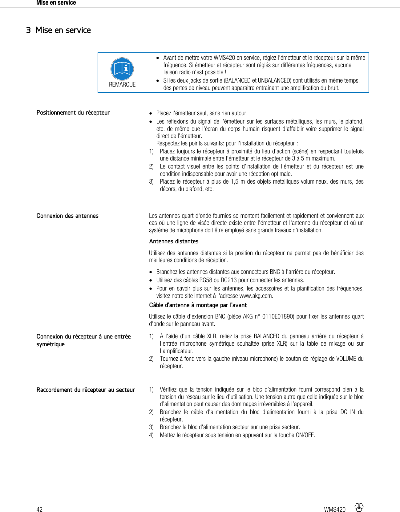 42   WMS420     Mise en service      REMARQUE  Avant de mettre votre WMS420 en service, réglez l&apos;émetteur et le récepteur sur la même fréquence. Si émetteur et récepteur sont réglés sur différentes fréquences, aucune liaison radio n&apos;est possible !  Si les deux jacks de sortie (BALANCED et UNBALANCED) sont utilisés en même temps, des pertes de niveau peuvent apparaitre entrainant une amplification du bruit.    Placez l&apos;émetteur seul, sans rien autour.  Les réflexions du signal de l’émetteur sur les surfaces métalliques, les murs, le plafond, etc. de même que l’écran du corps humain risquent d’affaiblir voire supprimer le signal direct de l&apos;émetteur. Respectez les points suivants: pour l&apos;installation du récepteur : 1) Placez toujours le récepteur à proximité du lieu d’action (scène) en respectant toutefois une distance minimale entre l&apos;émetteur et le récepteur de 3 à 5 m maximum. 2) Le contact visuel entre les points d’installation de l’émetteur et du récepteur est une condition indispensable pour avoir une réception optimale. 3) Placez le récepteur à plus de 1,5 m des objets métalliques volumineux, des murs, des décors, du plafond, etc.   Les antennes quart d&apos;onde fournies se montent facilement et rapidement et conviennent aux cas où une ligne de visée directe existe entre l&apos;émetteur et l&apos;antenne du récepteur et où un système de microphone doit être employé sans grands travaux d&apos;installation. Antennes distantes Utilisez des antennes distantes si la position du récepteur ne permet pas de bénéficier des meilleures conditions de réception.  Branchez les antennes distantes aux connecteurs BNC à l&apos;arrière du récepteur.  Utilisez des câbles RG58 ou RG213 pour connecter les antennes.  Pour en savoir plus sur les antennes, les accessoires et la planification des fréquences, visitez notre site Internet à l&apos;adresse www.akg.com. Câble d&apos;antenne à montage par l&apos;avant Utilisez le câble d&apos;extension BNC (pièce AKG n° 0110E01890) pour fixer les antennes quart d&apos;onde sur le panneau avant.  1) À l&apos;aide d&apos;un câble XLR, reliez la prise BALANCED du panneau arrière du récepteur à l&apos;entrée microphone symétrique souhaitée (prise XLR) sur la table de mixage ou sur l&apos;amplificateur. 2) Tournez à fond vers la gauche (niveau microphone) le bouton de réglage de VOLUME du récepteur.   1) Vérifiez que la tension indiquée sur le bloc d’alimentation fourni correspond bien à la tension du réseau sur le lieu d’utilisation. Une tension autre que celle indiquée sur le bloc d’alimentation peut causer des dommages irréversibles à l’appareil. 2) Branchez le câble d&apos;alimentation du bloc d&apos;alimentation fourni à la prise DC IN du récepteur. 3) Branchez le bloc d&apos;alimentation secteur sur une prise secteur. 4) Mettez le récepteur sous tension en appuyant sur la touche ON/OFF.   3 Mise en service Positionnement du récepteur Connexion des antennes Connexion du récepteur à une entrée symétrique Raccordement du récepteur au secteur 