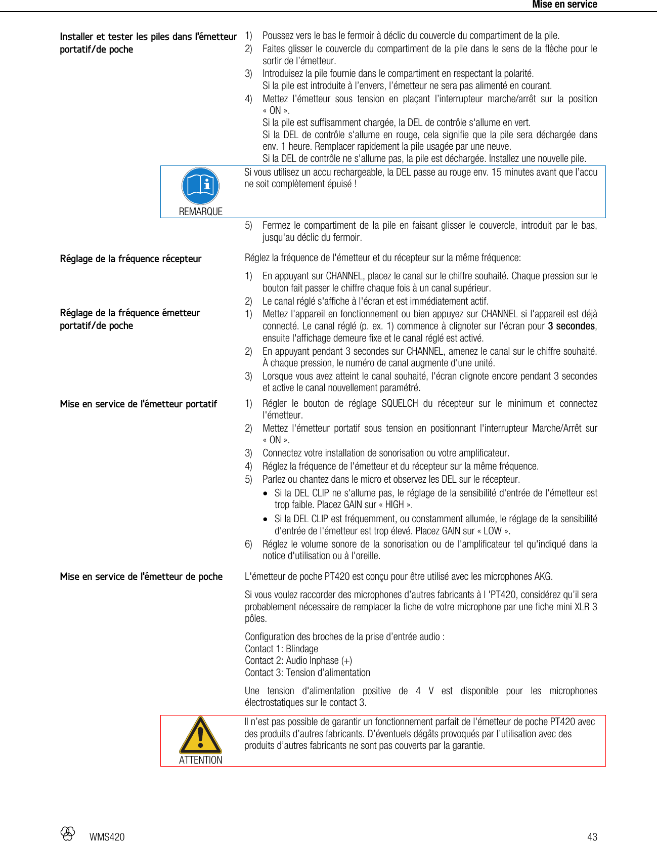   WMS420   43     Mise en service  1) Poussez vers le bas le fermoir à déclic du couvercle du compartiment de la pile. 2) Faites glisser le couvercle du compartiment de la pile dans le sens de la flèche pour le sortir de l’émetteur. 3) Introduisez la pile fournie dans le compartiment en respectant la polarité. Si la pile est introduite à l’envers, l’émetteur ne sera pas alimenté en courant. 4) Mettez l’émetteur sous tension en plaçant l’interrupteur marche/arrêt sur la position « ON ». Si la pile est suffisamment chargée, la DEL de contrôle s&apos;allume en vert. Si la DEL de contrôle s&apos;allume en rouge, cela signifie que la pile sera déchargée dans env. 1 heure. Remplacer rapidement la pile usagée par une neuve. Si la DEL de contrôle ne s&apos;allume pas, la pile est déchargée. Installez une nouvelle pile.  REMARQUE Si vous utilisez un accu rechargeable, la DEL passe au rouge env. 15 minutes avant que l’accu ne soit complètement épuisé ! 5) Fermez le compartiment de la pile en faisant glisser le couvercle, introduit par le bas, jusqu&apos;au déclic du fermoir.  Réglez la fréquence de l&apos;émetteur et du récepteur sur la même fréquence: 1) En appuyant sur CHANNEL, placez le canal sur le chiffre souhaité. Chaque pression sur le bouton fait passer le chiffre chaque fois à un canal supérieur. 2) Le canal réglé s&apos;affiche à l&apos;écran et est immédiatement actif. 1) Mettez l&apos;appareil en fonctionnement ou bien appuyez sur CHANNEL si l&apos;appareil est déjà connecté. Le canal réglé (p. ex. 1) commence à clignoter sur l&apos;écran pour 3 secondes, ensuite l&apos;affichage demeure fixe et le canal réglé est activé. 2) En appuyant pendant 3 secondes sur CHANNEL, amenez le canal sur le chiffre souhaité. À chaque pression, le numéro de canal augmente d&apos;une unité. 3) Lorsque vous avez atteint le canal souhaité, l&apos;écran clignote encore pendant 3 secondes et active le canal nouvellement paramétré.  1) Régler le bouton de réglage SQUELCH du récepteur sur le minimum et connectez l&apos;émetteur. 2) Mettez l&apos;émetteur portatif sous tension en positionnant l&apos;interrupteur Marche/Arrêt sur « ON ». 3) Connectez votre installation de sonorisation ou votre amplificateur. 4) Réglez la fréquence de l&apos;émetteur et du récepteur sur la même fréquence. 5) Parlez ou chantez dans le micro et observez les DEL sur le récepteur.  Si la DEL CLIP ne s&apos;allume pas, le réglage de la sensibilité d&apos;entrée de l&apos;émetteur est trop faible. Placez GAIN sur « HIGH ».  Si la DEL CLIP est fréquemment, ou constamment allumée, le réglage de la sensibilité d&apos;entrée de l&apos;émetteur est trop élevé. Placez GAIN sur « LOW ». 6) Réglez le volume sonore de la sonorisation ou de l&apos;amplificateur tel qu&apos;indiqué dans la notice d&apos;utilisation ou à l&apos;oreille.  L&apos;émetteur de poche PT420 est conçu pour être utilisé avec les microphones AKG. Si vous voulez raccorder des microphones d’autres fabricants à l &apos;PT420, considérez qu’il sera probablement nécessaire de remplacer la fiche de votre microphone par une fiche mini XLR 3 pôles. Configuration des broches de la prise d’entrée audio : Contact 1: Blindage Contact 2: Audio Inphase (+) Contact 3: Tension d’alimentation Une tension d&apos;alimentation positive de 4 V est disponible pour les microphones électrostatiques sur le contact 3.  ATTENTION Il n’est pas possible de garantir un fonctionnement parfait de l&apos;émetteur de poche PT420 avec des produits d’autres fabricants. D’éventuels dégâts provoqués par l’utilisation avec des produits d’autres fabricants ne sont pas couverts par la garantie.  Installer et tester les piles dans l&apos;émetteur portatif/de poche Réglage de la fréquence récepteur Réglage de la fréquence émetteur portatif/de poche Mise en service de l&apos;émetteur portatif Mise en service de l&apos;émetteur de poche 