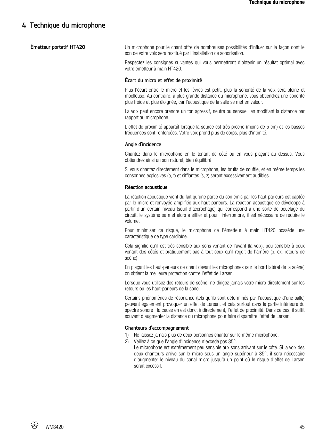   WMS420   45     Technique du microphone Un microphone pour le chant offre de nombreuses possibilités d’influer sur la façon dont le son de votre voix sera restitué par l’installation de sonorisation. Respectez les consignes suivantes qui vous permettront d’obtenir un résultat optimal avec votre émetteur à main HT420.  Écart du micro et effet de proximité Plus l’écart entre le micro et les lèvres est petit, plus la sonorité de la voix sera pleine et moelleuse. Au contraire, à plus grande distance du microphone, vous obtiendrez une sonorité plus froide et plus éloignée, car l’acoustique de la salle se met en valeur. La voix peut encore prendre un ton agressif, neutre ou sensuel, en modifiant la distance par rapport au microphone. L’effet de proximité apparaît lorsque la source est très proche (moins de 5 cm) et les basses fréquences sont renforcées. Votre voix prend plus de corps, plus d&apos;intimité.  Angle d’incidence Chantez dans le microphone en le tenant de côté ou en vous plaçant au dessus. Vous obtiendrez ainsi un son naturel, bien équilibré. Si vous chantez directement dans le microphone, les bruits de souffle, et en même temps les consonnes explosives (p, t) et sifflantes (s, z) seront excessivement audibles.  Réaction acoustique La réaction acoustique vient du fait qu&apos;une partie du son émis par les haut-parleurs est captée par le micro et renvoyée amplifiée aux haut-parleurs. La réaction acoustique se développe à partir d’un certain niveau (seuil d’accrochage) qui correspond à une sorte de bouclage du circuit, le système se met alors à siffler et pour l&apos;interrompre, il est nécessaire de réduire le volume. Pour minimiser ce risque, le microphone de l’émetteur à main HT420 possède une caractéristique de type cardioïde. Cela signifie qu’il est très sensible aux sons venant de l’avant (la voix), peu sensible à ceux venant des côtés et pratiquement pas à tout ceux qu’il reçoit de l’arrière (p. ex. retours de scène). En plaçant les haut-parleurs de chant devant les microphones (sur le bord latéral de la scène) on obtient la meilleure protection contre l’effet de Larsen. Lorsque vous utilisez des retours de scène, ne dirigez jamais votre micro directement sur les retours ou les haut-parleurs de la sono. Certains phénomènes de résonance (tels qu’ils sont déterminés par l’acoustique d’une salle) peuvent également provoquer un effet de Larsen, et cela surtout dans la partie inférieure du spectre sonore ; la cause en est donc, indirectement, l’effet de proximité. Dans ce cas, il suffit souvent d’augmenter la distance du microphone pour faire disparaître l&apos;effet de Larsen.  Chanteurs d’accompagnement 1) Ne laissez jamais plus de deux personnes chanter sur le même microphone. 2) Veillez à ce que l’angle d’incidence n’excède pas 35°. Le microphone est extrêmement peu sensible aux sons arrivant sur le côté. Si la voix des deux chanteurs arrive sur le micro sous un angle supérieur à 35°, il sera nécessaire d’augmenter le niveau du canal micro jusqu’à un point où le risque d&apos;effet de Larsen serait excessif.   4 Technique du microphone Émetteur portatif HT420 