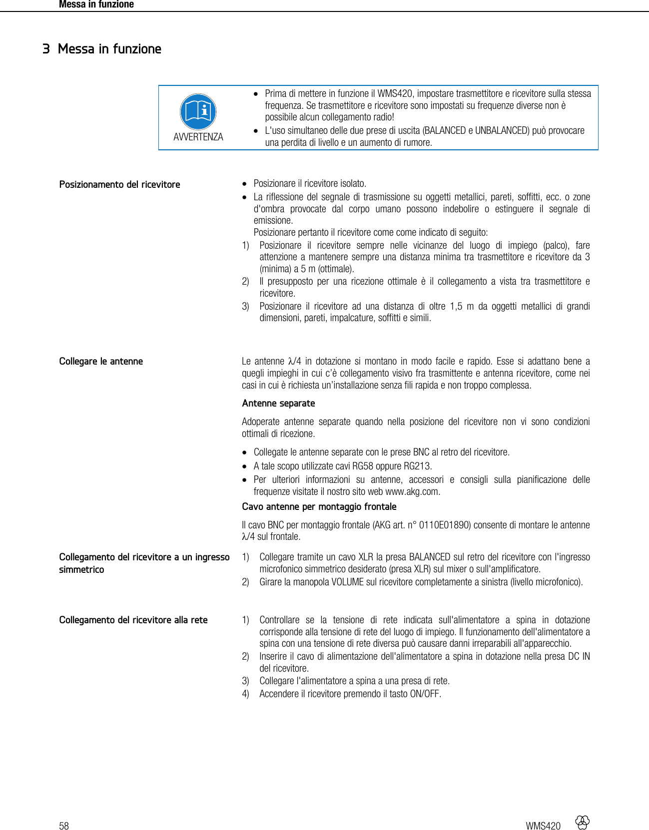 58   WMS420     Messa in funzione      AVVERTENZA  Prima di mettere in funzione il WMS420, impostare trasmettitore e ricevitore sulla stessa frequenza. Se trasmettitore e ricevitore sono impostati su frequenze diverse non è possibile alcun collegamento radio!  L&apos;uso simultaneo delle due prese di uscita (BALANCED e UNBALANCED) può provocare una perdita di livello e un aumento di rumore.    Posizionare il ricevitore isolato.  La riflessione del segnale di trasmissione su oggetti metallici, pareti, soffitti, ecc. o zone d&apos;ombra provocate dal corpo umano possono indebolire o estinguere il segnale di emissione. Posizionare pertanto il ricevitore come come indicato di seguito: 1) Posizionare il ricevitore sempre nelle vicinanze del luogo di impiego (palco), fare attenzione a mantenere sempre una distanza minima tra trasmettitore e ricevitore da 3 (minima) a 5 m (ottimale). 2) Il presupposto per una ricezione ottimale è il collegamento a vista tra trasmettitore e ricevitore. 3) Posizionare il ricevitore ad una distanza di oltre 1,5 m da oggetti metallici di grandi dimensioni, pareti, impalcature, soffitti e simili.   Le antenne λ/4 in dotazione si montano in modo facile e rapido. Esse si adattano bene a quegli impieghi in cui c’è collegamento visivo fra trasmittente e antenna ricevitore, come nei casi in cui è richiesta un’installazione senza fili rapida e non troppo complessa. Antenne separate Adoperate antenne separate quando nella posizione del ricevitore non vi sono condizioni ottimali di ricezione.  Collegate le antenne separate con le prese BNC al retro del ricevitore.  A tale scopo utilizzate cavi RG58 oppure RG213.  Per ulteriori informazioni su antenne, accessori e consigli sulla pianificazione delle frequenze visitate il nostro sito web www.akg.com. Cavo antenne per montaggio frontale Il cavo BNC per montaggio frontale (AKG art. n° 0110E01890) consente di montare le antenne λ/4 sul frontale.  1) Collegare tramite un cavo XLR la presa BALANCED sul retro del ricevitore con l&apos;ingresso microfonico simmetrico desiderato (presa XLR) sul mixer o sull&apos;amplificatore. 2) Girare la manopola VOLUME sul ricevitore completamente a sinistra (livello microfonico).   1) Controllare se la tensione di rete indicata sull&apos;alimentatore a spina in dotazione corrisponde alla tensione di rete del luogo di impiego. Il funzionamento dell&apos;alimentatore a spina con una tensione di rete diversa può causare danni irreparabili all&apos;apparecchio. 2) Inserire il cavo di alimentazione dell&apos;alimentatore a spina in dotazione nella presa DC IN del ricevitore. 3) Collegare l&apos;alimentatore a spina a una presa di rete. 4) Accendere il ricevitore premendo il tasto ON/OFF.   3 Messa in funzione Posizionamento del ricevitore Collegare le antenne Collegamento del ricevitore a un ingresso simmetrico Collegamento del ricevitore alla rete 