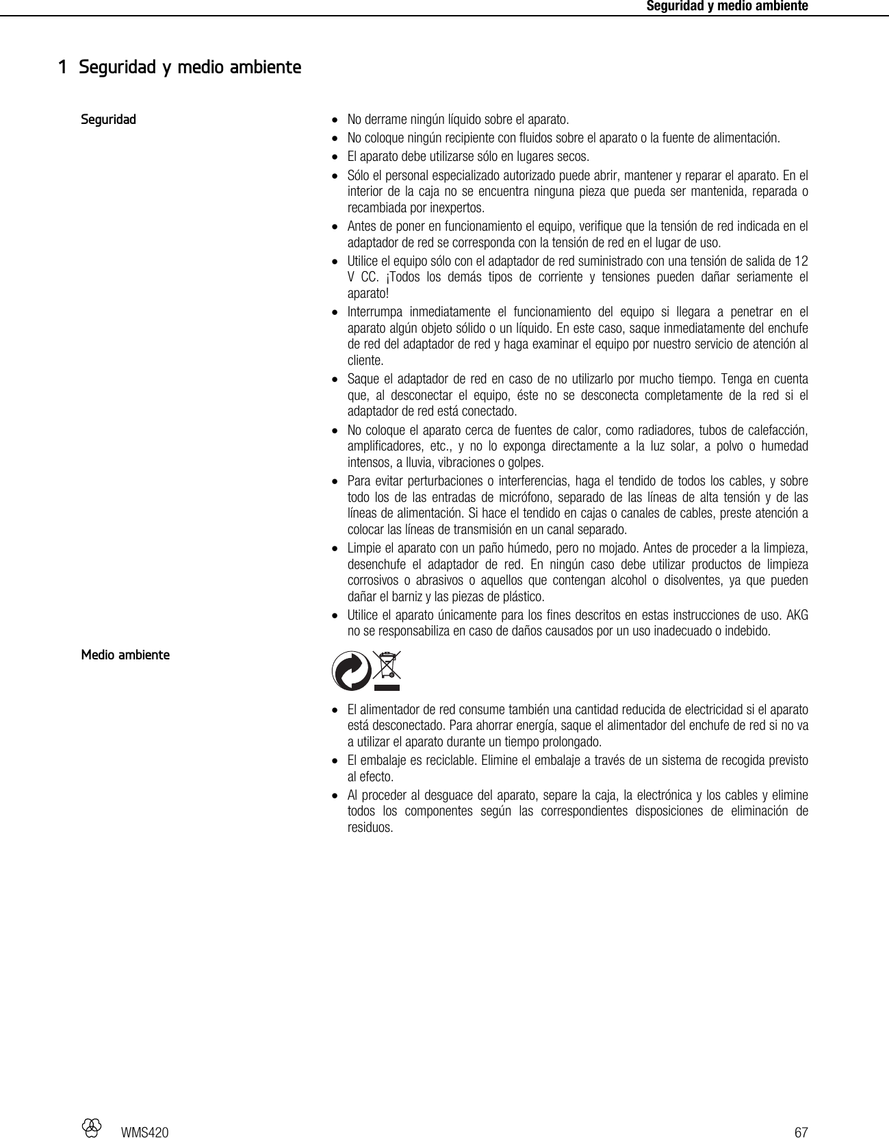   WMS420   67     Seguridad y medio ambiente  No derrame ningún líquido sobre el aparato.  No coloque ningún recipiente con fluidos sobre el aparato o la fuente de alimentación.  El aparato debe utilizarse sólo en lugares secos.  Sólo el personal especializado autorizado puede abrir, mantener y reparar el aparato. En el interior de la caja no se encuentra ninguna pieza que pueda ser mantenida, reparada o recambiada por inexpertos.  Antes de poner en funcionamiento el equipo, verifique que la tensión de red indicada en el adaptador de red se corresponda con la tensión de red en el lugar de uso.  Utilice el equipo sólo con el adaptador de red suministrado con una tensión de salida de 12 V CC. ¡Todos los demás tipos de corriente y tensiones pueden dañar seriamente el aparato!  Interrumpa inmediatamente el funcionamiento del equipo si llegara a penetrar en el aparato algún objeto sólido o un líquido. En este caso, saque inmediatamente del enchufe de red del adaptador de red y haga examinar el equipo por nuestro servicio de atención al cliente.  Saque el adaptador de red en caso de no utilizarlo por mucho tiempo. Tenga en cuenta que, al desconectar el equipo, éste no se desconecta completamente de la red si el adaptador de red está conectado.  No coloque el aparato cerca de fuentes de calor, como radiadores, tubos de calefacción, amplificadores, etc., y no lo exponga directamente a la luz solar, a polvo o humedad intensos, a lluvia, vibraciones o golpes.  Para evitar perturbaciones o interferencias, haga el tendido de todos los cables, y sobre todo los de las entradas de micrófono, separado de las líneas de alta tensión y de las líneas de alimentación. Si hace el tendido en cajas o canales de cables, preste atención a colocar las líneas de transmisión en un canal separado.  Limpie el aparato con un paño húmedo, pero no mojado. Antes de proceder a la limpieza, desenchufe el adaptador de red. En ningún caso debe utilizar productos de limpieza corrosivos o abrasivos o aquellos que contengan alcohol o disolventes, ya que pueden dañar el barniz y las piezas de plástico.  Utilice el aparato únicamente para los fines descritos en estas instrucciones de uso. AKG no se responsabiliza en caso de daños causados por un uso inadecuado o indebido.    El alimentador de red consume también una cantidad reducida de electricidad si el aparato está desconectado. Para ahorrar energía, saque el alimentador del enchufe de red si no va a utilizar el aparato durante un tiempo prolongado.  El embalaje es reciclable. Elimine el embalaje a través de un sistema de recogida previsto al efecto.  Al proceder al desguace del aparato, separe la caja, la electrónica y los cables y elimine todos los componentes según las correspondientes disposiciones de eliminación de residuos.  1 Seguridad y medio ambiente Seguridad Medio ambiente 