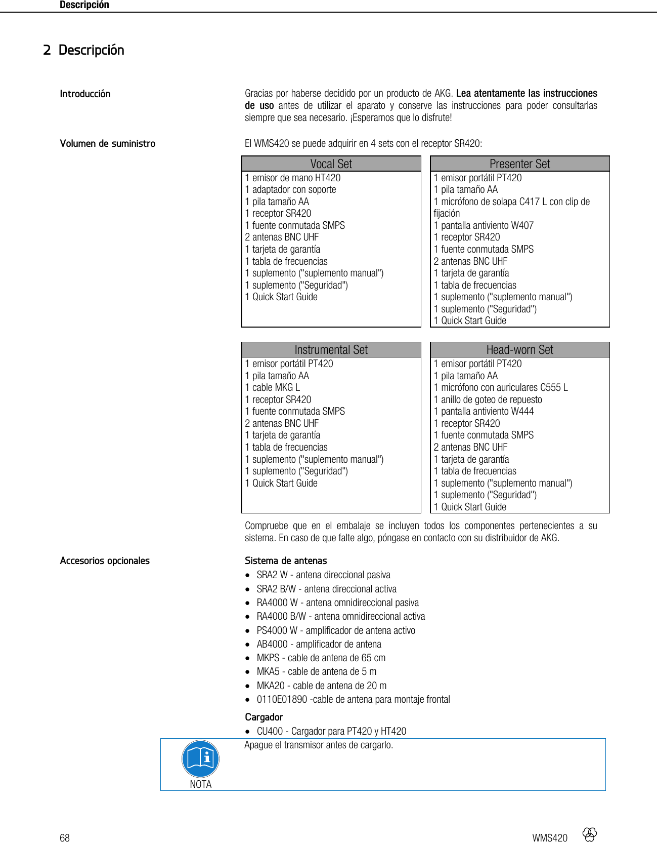68   WMS420    Descripción    Gracias por haberse decidido por un producto de AKG. Lea atentamente las instrucciones de uso antes de utilizar el aparato y conserve las instrucciones para poder consultarlas siempre que sea necesario. ¡Esperamos que lo disfrute!  El WMS420 se puede adquirir en 4 sets con el receptor SR420: Vocal Set  Presenter Set 1 emisor de mano HT420 1 adaptador con soporte 1 pila tamaño AA 1 receptor SR420 1 fuente conmutada SMPS 2 antenas BNC UHF 1 tarjeta de garantía 1 tabla de frecuencias 1 suplemento (&quot;suplemento manual&quot;) 1 suplemento (&quot;Seguridad&quot;) 1 Quick Start Guide  1 emisor portátil PT420 1 pila tamaño AA 1 micrófono de solapa C417 L con clip de fijación 1 pantalla antiviento W407 1 receptor SR420 1 fuente conmutada SMPS 2 antenas BNC UHF 1 tarjeta de garantía 1 tabla de frecuencias 1 suplemento (&quot;suplemento manual&quot;) 1 suplemento (&quot;Seguridad&quot;) 1 Quick Start Guide   Instrumental Set  Head-worn Set 1 emisor portátil PT420 1 pila tamaño AA 1 cable MKG L 1 receptor SR420 1 fuente conmutada SMPS 2 antenas BNC UHF 1 tarjeta de garantía 1 tabla de frecuencias 1 suplemento (&quot;suplemento manual&quot;) 1 suplemento (&quot;Seguridad&quot;) 1 Quick Start Guide  1 emisor portátil PT420 1 pila tamaño AA 1 micrófono con auriculares C555 L 1 anillo de goteo de repuesto 1 pantalla antiviento W444 1 receptor SR420 1 fuente conmutada SMPS 2 antenas BNC UHF 1 tarjeta de garantía 1 tabla de frecuencias 1 suplemento (&quot;suplemento manual&quot;) 1 suplemento (&quot;Seguridad&quot;) 1 Quick Start Guide Compruebe que en el embalaje se incluyen todos los componentes pertenecientes a su sistema. En caso de que falte algo, póngase en contacto con su distribuidor de AKG.  Sistema de antenas  SRA2 W - antena direccional pasiva  SRA2 B/W - antena direccional activa  RA4000 W - antena omnidireccional pasiva  RA4000 B/W - antena omnidireccional activa  PS4000 W - amplificador de antena activo  AB4000 - amplificador de antena  MKPS - cable de antena de 65 cm  MKA5 - cable de antena de 5 m  MKA20 - cable de antena de 20 m  0110E01890 -cable de antena para montaje frontal  Cargador  CU400 - Cargador para PT420 y HT420  NOTA Apague el transmisor antes de cargarlo.    2 Descripción Introducción Volumen de suministro Accesorios opcionales 