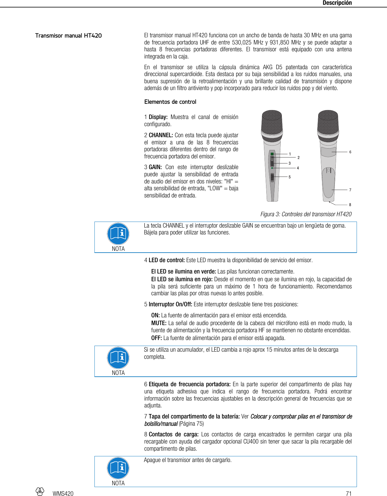   WMS420   71     Descripción   El transmisor manual HT420 funciona con un ancho de banda de hasta 30 MHz en una gama de frecuencia portadora UHF de entre 530,025 MHz y 931,850 MHz y se puede adaptar a hasta 8 frecuencias portadoras diferentes. El transmisor está equipado con una antena integrada en la caja. En el transmisor se utiliza la cápsula dinámica AKG D5 patentada con característica direccional supercardioide. Esta destaca por su baja sensibilidad a los ruidos manuales, una buena supresión de la retroalimentación y una brillante calidad de transmisión y dispone además de un filtro antiviento y pop incorporado para reducir los ruidos pop y del viento.  Elementos de control  1 Display: Muestra el canal de emisión configurado. 2 CHANNEL: Con esta tecla puede ajustar el emisor a una de las 8 frecuencias portadoras diferentes dentro del rango de frecuencia portadora del emisor. 3 GAIN: Con este interruptor deslizable puede ajustar la sensibilidad de entrada de audio del emisor en dos niveles: &quot;HI&quot; = alta sensibilidad de entrada, &quot;LOW&quot; = baja sensibilidad de entrada.  NOTA La tecla CHANNEL y el interruptor deslizable GAIN se encuentran bajo un lengüeta de goma. Bájela para poder utilizar las funciones. 4 LED de control: Este LED muestra la disponibilidad de servicio del emisor. El LED se ilumina en verde: Las pilas funcionan correctamente. El LED se ilumina en rojo: Desde el momento en que se ilumina en rojo, la capacidad de la pila será suficiente para un máximo de 1 hora de funcionamiento. Recomendamos cambiar las pilas por otras nuevas lo antes posible. 5 Interruptor On/Off: Este interruptor deslizable tiene tres posiciones: ON: La fuente de alimentación para el emisor está encendida. MUTE: La señal de audio procedente de la cabeza del micrófono está en modo mudo, la fuente de alimentación y la frecuencia portadora HF se mantienen no obstante encendidas. OFF: La fuente de alimentación para el emisor está apagada.   NOTA Si se utiliza un acumulador, el LED cambia a rojo aprox 15 minutos antes de la descarga completa. 6 Etiqueta de frecuencia portadora: En la parte superior del compartimento de pilas hay una etiqueta adhesiva que indica el rango de frecuencia portadora. Podrá encontrar información sobre las frecuencias ajustables en la descripción general de frecuencias que se adjunta. 7 Tapa del compartimento de la batería: Ver Colocar y comprobar pilas en el transmisor de bolsillo/manual (Página 75) 8 Contactos de carga: Los contactos de carga encastrados le permiten cargar una pila recargable con ayuda del cargador opcional CU400 sin tener que sacar la pila recargable del compartimento de pilas.  NOTA Apague el transmisor antes de cargarlo. Transmisor manual HT420  Figura 3: Controles del transmisor HT420 123458