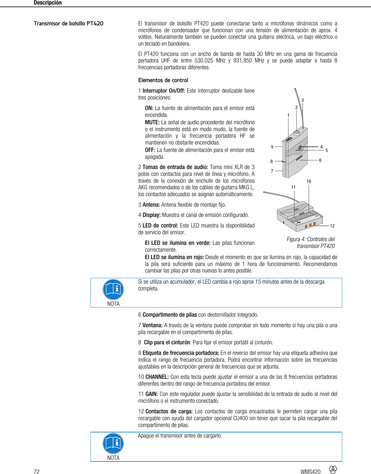 72   WMS420    Descripción     El transmisor de bolsillo PT420 puede conectarse tanto a micrófonos dinámicos como a micrófonos de condensador que funcionan con una tensión de alimentación de aprox. 4 voltios. Naturalmente también se pueden conectar una guitarra eléctrica, un bajo eléctrico o un teclado en bandolera. El PT420 funciona con un ancho de banda de hasta 30 MHz en una gama de frecuencia portadora UHF de entre 530,025 MHz y 931,850 MHz y se puede adaptar a hasta 8 frecuencias portadoras diferentes.  Elementos de control 1 Interruptor On/Off: Este interruptor deslizable tiene tres posiciones: ON: La fuente de alimentación para el emisor está encendida. MUTE: La señal de audio procedente del micrófono o el instrumento está en modo mudo, la fuente de alimentación y la frecuencia portadora HF se mantienen no obstante encendidas. OFF: La fuente de alimentación para el emisor está apagada. 2 Tomas de entrada de audio: Toma mini XLR de 3 polos con contactos para nivel de línea y micrófono. A través de la conexión de enchufe de los micrófonos AKG recomendados o de los cables de guitarra MKG L, los contactos adecuados se asignan automáticamente. 3 Antena: Antena flexible de montaje fijo. 4 Display: Muestra el canal de emisión configurado. 5 LED de control: Este LED muestra la disponibilidad de servicio del emisor. El LED se ilumina en verde: Las pilas funcionan correctamente. El LED se ilumina en rojo: Desde el momento en que se ilumina en rojo, la capacidad de la pila será suficiente para un máximo de 1 hora de funcionamiento. Recomendamos cambiar las pilas por otras nuevas lo antes posible.   NOTA Si se utiliza un acumulador, el LED cambia a rojo aprox 15 minutos antes de la descarga completa. 6 Compartimento de pilas con destornillador integrado. 7 Ventana: A través de la ventana puede comprobar en todo momento si hay una pila o una pila recargable en el compartimento de pilas. 8  Clip para el cinturón: Para fijar el emisor portátil al cinturón. 9 Etiqueta de frecuencia portadora: En el reverso del emisor hay una etiqueta adhesiva que indica el rango de frecuencia portadora. Podrá encontrar información sobre las frecuencias ajustables en la descripción general de frecuencias que se adjunta. 10 CHANNEL: Con esta tecla puede ajustar el emisor a una de las 8 frecuencias portadoras diferentes dentro del rango de frecuencia portadora del emisor. 11 GAIN: Con este regulador puede ajustar la sensibilidad de la entrada de audio al nivel del micrófono o el instrumento conectado. 12 Contactos de carga: Los contactos de carga encastrados le permiten cargar una pila recargable con ayuda del cargador opcional CU400 sin tener que sacar la pila recargable del compartimento de pilas.  NOTA Apague el transmisor antes de cargarlo. Transmisor de bolsillo PT420  Figura 4: Controles del transmisor PT420 +-111012412586