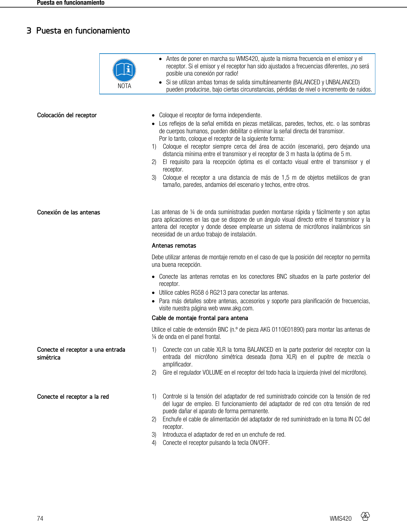 74   WMS420     Puesta en funcionamiento      NOTA  Antes de poner en marcha su WMS420, ajuste la misma frecuencia en el emisor y el receptor. Si el emisor y el receptor han sido ajustados a frecuencias diferentes, ¡no será posible una conexión por radio!  Si se utilizan ambas tomas de salida simultáneamente (BALANCED y UNBALANCED) pueden producirse, bajo ciertas circunstancias, pérdidas de nivel o incremento de ruidos.    Coloque el receptor de forma independiente.  Los reflejos de la señal emitida en piezas metálicas, paredes, techos, etc. o las sombras de cuerpos humanos, pueden debilitar o eliminar la señal directa del transmisor. Por lo tanto, coloque el receptor de la siguiente forma: 1) Coloque el receptor siempre cerca del área de acción (escenario), pero dejando una distancia mínima entre el transmisor y el receptor de 3 m hasta la óptima de 5 m. 2) El requisito para la recepción óptima es el contacto visual entre el transmisor y el receptor. 3) Coloque el receptor a una distancia de más de 1,5 m de objetos metálicos de gran tamaño, paredes, andamios del escenario y techos, entre otros.   Las antenas de ¼ de onda suministradas pueden montarse rápida y fácilmente y son aptas para aplicaciones en las que se dispone de un ángulo visual directo entre el transmisor y la antena del receptor y donde desee emplearse un sistema de micrófonos inalámbricos sin necesidad de un arduo trabajo de instalación. Antenas remotas Debe utilizar antenas de montaje remoto en el caso de que la posición del receptor no permita una buena recepción.  Conecte las antenas remotas en los conectores BNC situados en la parte posterior del receptor.  Utilice cables RG58 ó RG213 para conectar las antenas.  Para más detalles sobre antenas, accesorios y soporte para planificación de frecuencias, visite nuestra página web www.akg.com. Cable de montaje frontal para antena Utilice el cable de extensión BNC (n.º de pieza AKG 0110E01890) para montar las antenas de ¼ de onda en el panel frontal.  1) Conecte con un cable XLR la toma BALANCED en la parte posterior del receptor con la entrada del micrófono simétrica deseada (toma XLR) en el pupitre de mezcla o amplificador. 2) Gire el regulador VOLUME en el receptor del todo hacia la izquierda (nivel del micrófono).   1) Controle si la tensión del adaptador de red suministrado coincide con la tensión de red del lugar de empleo. El funcionamiento del adaptador de red con otra tensión de red puede dañar el aparato de forma permanente. 2) Enchufe el cable de alimentación del adaptador de red suministrado en la toma IN CC del receptor. 3) Introduzca el adaptador de red en un enchufe de red. 4) Conecte el receptor pulsando la tecla ON/OFF.   3 Puesta en funcionamiento Colocación del receptor Conexión de las antenas Conecte el receptor a una entrada simétrica Conecte el receptor a la red 