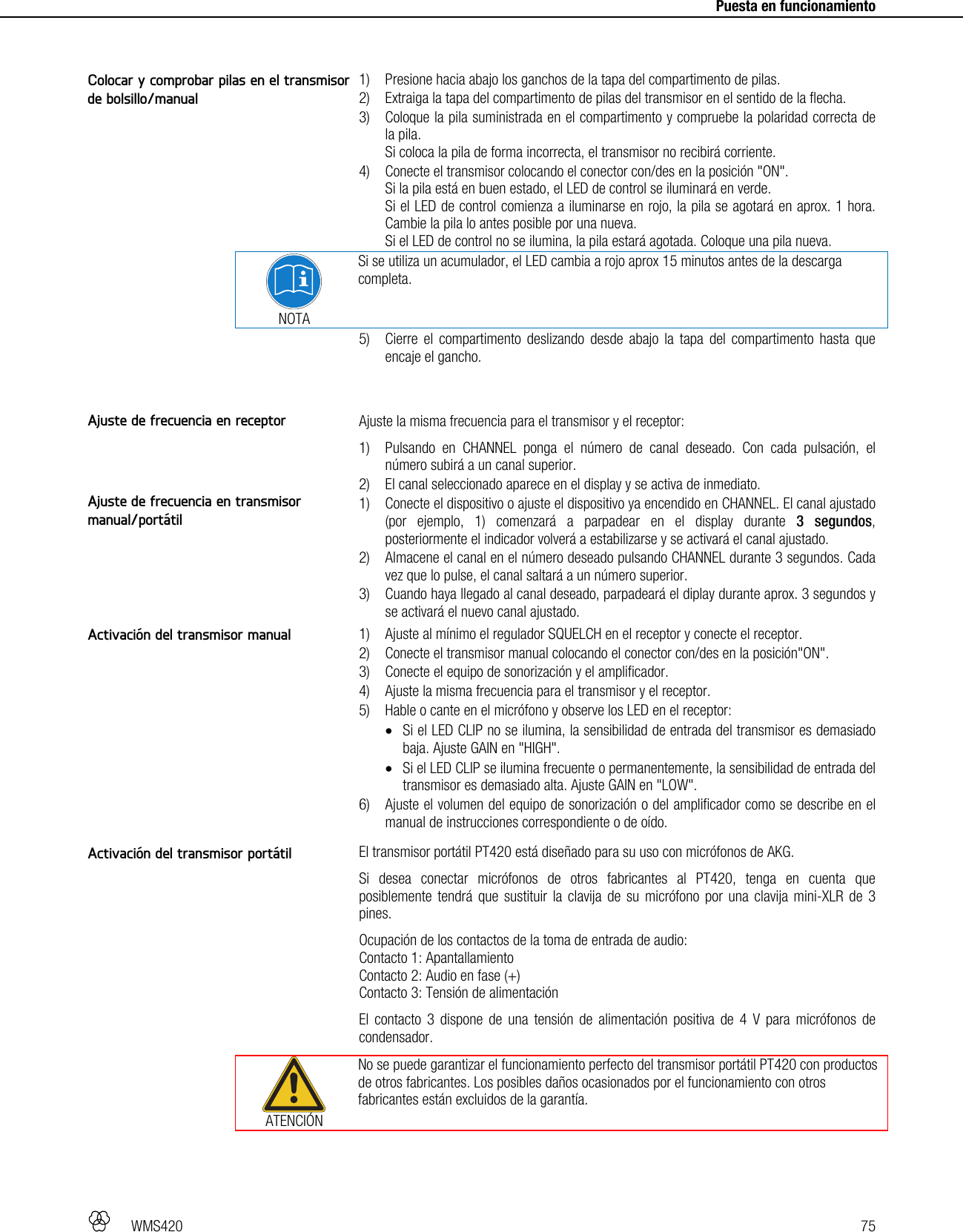   WMS420   75     Puesta en funcionamiento   1) Presione hacia abajo los ganchos de la tapa del compartimento de pilas. 2) Extraiga la tapa del compartimento de pilas del transmisor en el sentido de la flecha. 3) Coloque la pila suministrada en el compartimento y compruebe la polaridad correcta de la pila. Si coloca la pila de forma incorrecta, el transmisor no recibirá corriente. 4) Conecte el transmisor colocando el conector con/des en la posición &quot;ON&quot;. Si la pila está en buen estado, el LED de control se iluminará en verde. Si el LED de control comienza a iluminarse en rojo, la pila se agotará en aprox. 1 hora. Cambie la pila lo antes posible por una nueva. Si el LED de control no se ilumina, la pila estará agotada. Coloque una pila nueva.  NOTA Si se utiliza un acumulador, el LED cambia a rojo aprox 15 minutos antes de la descarga completa. 5) Cierre el compartimento deslizando desde abajo la tapa del compartimento hasta que encaje el gancho.   Ajuste la misma frecuencia para el transmisor y el receptor: 1) Pulsando en CHANNEL ponga el número de canal deseado. Con cada pulsación, el número subirá a un canal superior. 2) El canal seleccionado aparece en el display y se activa de inmediato. 1) Conecte el dispositivo o ajuste el dispositivo ya encendido en CHANNEL. El canal ajustado (por ejemplo, 1) comenzará a parpadear en el display durante 3 segundos, posteriormente el indicador volverá a estabilizarse y se activará el canal ajustado. 2) Almacene el canal en el número deseado pulsando CHANNEL durante 3 segundos. Cada vez que lo pulse, el canal saltará a un número superior. 3) Cuando haya llegado al canal deseado, parpadeará el diplay durante aprox. 3 segundos y se activará el nuevo canal ajustado.  1) Ajuste al mínimo el regulador SQUELCH en el receptor y conecte el receptor. 2) Conecte el transmisor manual colocando el conector con/des en la posición&quot;ON&quot;. 3) Conecte el equipo de sonorización y el amplificador. 4) Ajuste la misma frecuencia para el transmisor y el receptor. 5) Hable o cante en el micrófono y observe los LED en el receptor:  Si el LED CLIP no se ilumina, la sensibilidad de entrada del transmisor es demasiado baja. Ajuste GAIN en &quot;HIGH&quot;.  Si el LED CLIP se ilumina frecuente o permanentemente, la sensibilidad de entrada del transmisor es demasiado alta. Ajuste GAIN en &quot;LOW&quot;. 6) Ajuste el volumen del equipo de sonorización o del amplificador como se describe en el manual de instrucciones correspondiente o de oído.  El transmisor portátil PT420 está diseñado para su uso con micrófonos de AKG. Si desea conectar micrófonos de otros fabricantes al PT420, tenga en cuenta que posiblemente tendrá que sustituir la clavija de su micrófono por una clavija mini-XLR de 3 pines. Ocupación de los contactos de la toma de entrada de audio: Contacto 1: Apantallamiento Contacto 2: Audio en fase (+) Contacto 3: Tensión de alimentación El contacto 3 dispone de una tensión de alimentación positiva de 4 V para micrófonos de condensador.  ATENCIÓN No se puede garantizar el funcionamiento perfecto del transmisor portátil PT420 con productos de otros fabricantes. Los posibles daños ocasionados por el funcionamiento con otros fabricantes están excluidos de la garantía.  Colocar y comprobar pilas en el transmisor de bolsillo/manual Ajuste de frecuencia en receptor Ajuste de frecuencia en transmisor manual/portátil Activación del transmisor manual Activación del transmisor portátil 