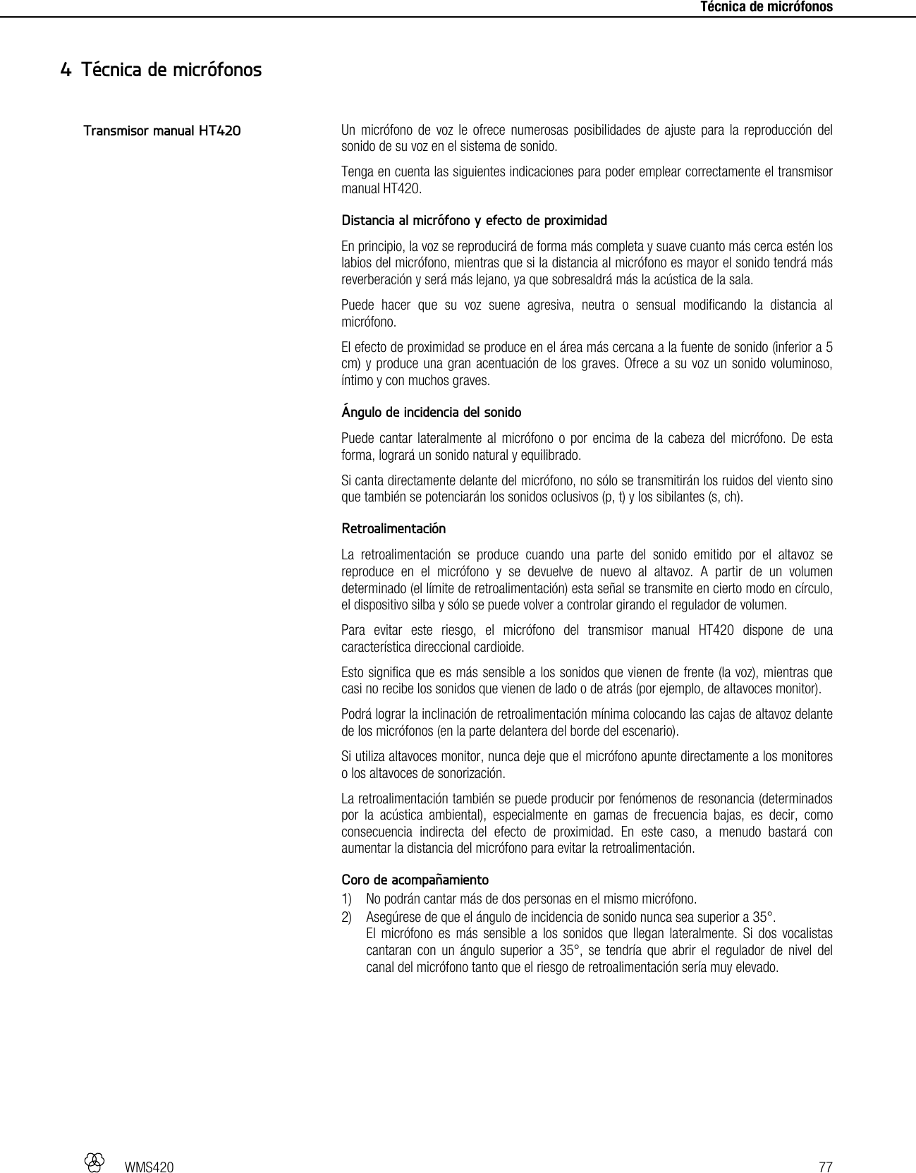   WMS420   77     Técnica de micrófonos Un micrófono de voz le ofrece numerosas posibilidades de ajuste para la reproducción del sonido de su voz en el sistema de sonido. Tenga en cuenta las siguientes indicaciones para poder emplear correctamente el transmisor manual HT420.  Distancia al micrófono y efecto de proximidad En principio, la voz se reproducirá de forma más completa y suave cuanto más cerca estén los labios del micrófono, mientras que si la distancia al micrófono es mayor el sonido tendrá más reverberación y será más lejano, ya que sobresaldrá más la acústica de la sala. Puede hacer que su voz suene agresiva, neutra o sensual modificando la distancia al micrófono. El efecto de proximidad se produce en el área más cercana a la fuente de sonido (inferior a 5 cm) y produce una gran acentuación de los graves. Ofrece a su voz un sonido voluminoso, íntimo y con muchos graves.  Ángulo de incidencia del sonido Puede cantar lateralmente al micrófono o por encima de la cabeza del micrófono. De esta forma, logrará un sonido natural y equilibrado. Si canta directamente delante del micrófono, no sólo se transmitirán los ruidos del viento sino que también se potenciarán los sonidos oclusivos (p, t) y los sibilantes (s, ch).  Retroalimentación La retroalimentación se produce cuando una parte del sonido emitido por el altavoz se reproduce en el micrófono y se devuelve de nuevo al altavoz. A partir de un volumen determinado (el límite de retroalimentación) esta señal se transmite en cierto modo en círculo, el dispositivo silba y sólo se puede volver a controlar girando el regulador de volumen. Para evitar este riesgo, el micrófono del transmisor manual HT420 dispone de una característica direccional cardioide. Esto significa que es más sensible a los sonidos que vienen de frente (la voz), mientras que casi no recibe los sonidos que vienen de lado o de atrás (por ejemplo, de altavoces monitor). Podrá lograr la inclinación de retroalimentación mínima colocando las cajas de altavoz delante de los micrófonos (en la parte delantera del borde del escenario). Si utiliza altavoces monitor, nunca deje que el micrófono apunte directamente a los monitores o los altavoces de sonorización. La retroalimentación también se puede producir por fenómenos de resonancia (determinados por la acústica ambiental), especialmente en gamas de frecuencia bajas, es decir, como consecuencia indirecta del efecto de proximidad. En este caso, a menudo bastará con aumentar la distancia del micrófono para evitar la retroalimentación.  Coro de acompañamiento 1) No podrán cantar más de dos personas en el mismo micrófono. 2) Asegúrese de que el ángulo de incidencia de sonido nunca sea superior a 35°. El micrófono es más sensible a los sonidos que llegan lateralmente. Si dos vocalistas cantaran con un ángulo superior a 35°, se tendría que abrir el regulador de nivel del canal del micrófono tanto que el riesgo de retroalimentación sería muy elevado.   4 Técnica de micrófonos Transmisor manual HT420 