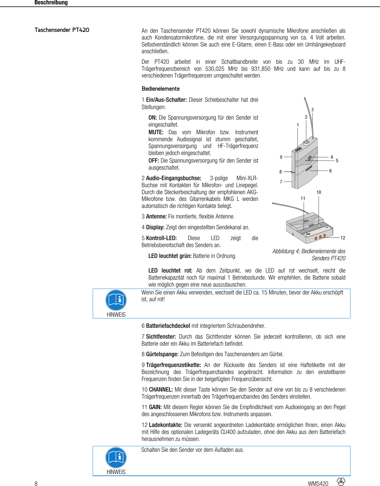 8   WMS420    Beschreibung      An den Taschensender PT420 können Sie sowohl dynamische Mikrofone anschließen als auch Kondensatormikrofone, die mit einer Versorgungsspannung von ca. 4 Volt arbeiten. Selbstverständlich können Sie auch eine E-Gitarre, einen E-Bass oder ein Umhängekeyboard anschließen. Der PT420 arbeitet in einer Schaltbandbreite von bis zu 30 MHz im UHF-Trägerfrequenzbereich von 530,025 MHz bis 931,850 MHz und kann auf bis zu 8 verschiedenen Trägerfrequenzen umgeschaltet werden.  Bedienelemente 1 Ein/Aus-Schalter: Dieser Schiebeschalter hat drei Stellungen: ON: Die Spannungsversorgung für den Sender ist eingeschaltet. MUTE: Das vom Mikrofon bzw. Instrument kommende Audiosignal ist stumm geschaltet, Spannungsversorgung und HF-Trägerfrequenz bleiben jedoch eingeschaltet. OFF: Die Spannungsversorgung für den Sender ist ausgeschaltet. 2 Audio-Eingangsbuchse: 3-polige Mini-XLR-Buchse mit Kontakten für Mikrofon- und Linepegel. Durch die Steckerbeschaltung der empfohlenen AKG-Mikrofone bzw. des Gitarrenkabels MKG L werden automatisch die richtigen Kontakte belegt. 3 Antenne: Fix montierte, flexible Antenne. 4 Display: Zeigt den eingestellten Sendekanal an. 5 Kontroll-LED: Diese LED zeigt die Betriebsbereitschaft des Senders an. LED leuchtet grün: Batterie in Ordnung. LED leuchtet rot: Ab dem Zeitpunkt, wo die LED auf rot wechselt, reicht die Batteriekapazität noch für maximal 1 Betriebsstunde. Wir empfehlen, die Batterie sobald wie möglich gegen eine neue auszutauschen.  HINWEIS Wenn Sie einen Akku verwenden, wechselt die LED ca. 15 Minuten, bevor der Akku erschöpft ist, auf rot! 6 Batteriefachdeckel mit integriertem Schraubendreher. 7 Sichtfenster: Durch das Sichtfenster können Sie jederzeit kontrollieren, ob sich eine Batterie oder ein Akku im Batteriefach befindet. 8 Gürtelspange: Zum Befestigen des Taschensenders am Gürtel. 9 Trägerfrequenzetikette: An der Rückseite des Senders ist eine Haftetikette mit der Bezeichnung des Trägerfrequenzbandes angebracht. Information zu den einstellbaren Frequenzen finden Sie in der beigefügten Frequenzübersicht. 10 CHANNEL: Mit dieser Taste können Sie den Sender auf eine von bis zu 8 verschiedenen Trägerfrequenzen innerhalb des Trägerfrequenzbandes des Senders einstellen. 11 GAIN: Mit diesem Regler können Sie die Empfindlichkeit vom Audioeingang an den Pegel des angeschlossenen Mikrofons bzw. Instruments anpassen. 12 Ladekontakte: Die versenkt angeordneten Ladekontakte ermöglichen Ihnen, einen Akku mit Hilfe des optionalen Ladegeräts CU400 aufzuladen, ohne den Akku aus dem Batteriefach herausnehmen zu müssen.  HINWEIS Schalten Sie den Sender vor dem Aufladen aus. Taschensender PT420  Abbildung 4: Bedienelemente des Senders PT420 +-111012412586