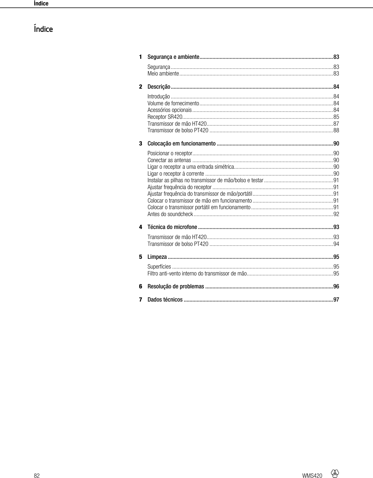 82   WMS420    Índice     1Segurança e ambiente ............................................................................................. 83Segurança ................................................................................................................. 83Meio ambiente ........................................................................................................... 832Descrição ................................................................................................................. 84Introdução ................................................................................................................. 84Volume de fornecimento ............................................................................................. 84Acessórios opcionais .................................................................................................. 84Receptor SR420......................................................................................................... 85Transmissor de mão HT420 ........................................................................................ 87Transmissor de bolso PT420 ...................................................................................... 883Colocação em funcionamento ................................................................................. 90Posicionar o receptor .................................................................................................. 90Conectar as antenas .................................................................................................. 90Ligar o receptor a uma entrada simétrica ..................................................................... 90Ligar o receptor à corrente ......................................................................................... 90Instalar as pilhas no transmissor de mão/bolso e testar ................................................ 91Ajustar frequência do receptor .................................................................................... 91Ajustar frequência do transmissor de mão/portátil ........................................................ 91Colocar o transmissor de mão em funcionamento ........................................................ 91Colocar o transmissor portátil em funcionamento ......................................................... 91Antes do soundcheck ................................................................................................. 924Técnica do microfone .............................................................................................. 93Transmissor de mão HT420 ........................................................................................ 93Transmissor de bolso PT420 ...................................................................................... 945Limpeza ................................................................................................................... 95Superfícies ................................................................................................................ 95Filtro anti-vento interno do transmissor de mão ............................................................ 956Resolução de problemas ......................................................................................... 967Dados técnicos ........................................................................................................ 97  Índice 