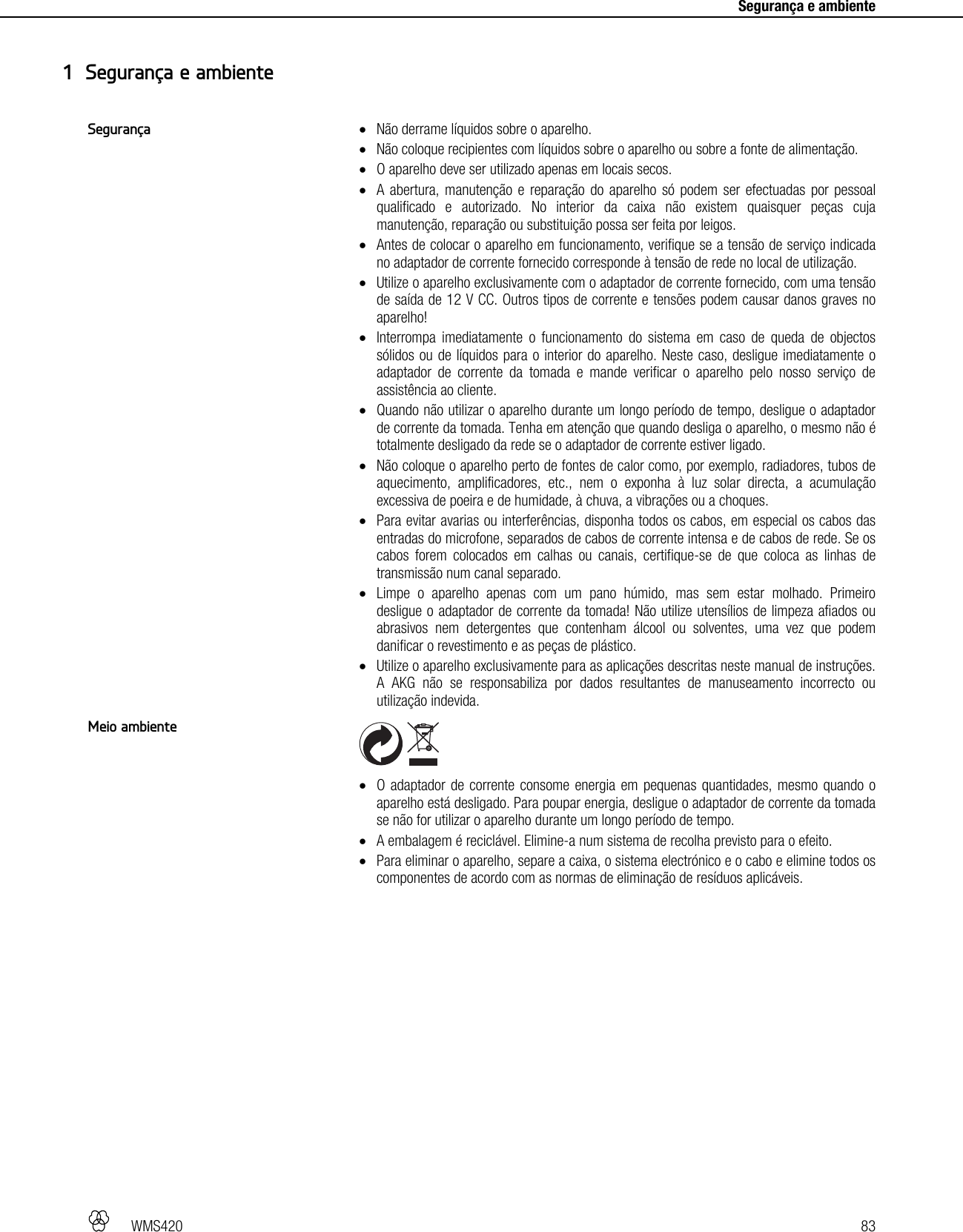   WMS420   83     Segurança e ambiente  Não derrame líquidos sobre o aparelho.  Não coloque recipientes com líquidos sobre o aparelho ou sobre a fonte de alimentação.  O aparelho deve ser utilizado apenas em locais secos.  A abertura, manutenção e reparação do aparelho só podem ser efectuadas por pessoal qualificado e autorizado. No interior da caixa não existem quaisquer peças cuja manutenção, reparação ou substituição possa ser feita por leigos.  Antes de colocar o aparelho em funcionamento, verifique se a tensão de serviço indicada no adaptador de corrente fornecido corresponde à tensão de rede no local de utilização.  Utilize o aparelho exclusivamente com o adaptador de corrente fornecido, com uma tensão de saída de 12 V CC. Outros tipos de corrente e tensões podem causar danos graves no aparelho!  Interrompa imediatamente o funcionamento do sistema em caso de queda de objectos sólidos ou de líquidos para o interior do aparelho. Neste caso, desligue imediatamente o adaptador de corrente da tomada e mande verificar o aparelho pelo nosso serviço de assistência ao cliente.  Quando não utilizar o aparelho durante um longo período de tempo, desligue o adaptador de corrente da tomada. Tenha em atenção que quando desliga o aparelho, o mesmo não é totalmente desligado da rede se o adaptador de corrente estiver ligado.  Não coloque o aparelho perto de fontes de calor como, por exemplo, radiadores, tubos de aquecimento, amplificadores, etc., nem o exponha à luz solar directa, a acumulação excessiva de poeira e de humidade, à chuva, a vibrações ou a choques.  Para evitar avarias ou interferências, disponha todos os cabos, em especial os cabos das entradas do microfone, separados de cabos de corrente intensa e de cabos de rede. Se os cabos forem colocados em calhas ou canais, certifique-se de que coloca as linhas de transmissão num canal separado.  Limpe o aparelho apenas com um pano húmido, mas sem estar molhado. Primeiro desligue o adaptador de corrente da tomada! Não utilize utensílios de limpeza afiados ou abrasivos nem detergentes que contenham álcool ou solventes, uma vez que podem danificar o revestimento e as peças de plástico.  Utilize o aparelho exclusivamente para as aplicações descritas neste manual de instruções. A AKG não se responsabiliza por dados resultantes de manuseamento incorrecto ou utilização indevida.     O adaptador de corrente consome energia em pequenas quantidades, mesmo quando o aparelho está desligado. Para poupar energia, desligue o adaptador de corrente da tomada se não for utilizar o aparelho durante um longo período de tempo.  A embalagem é reciclável. Elimine-a num sistema de recolha previsto para o efeito.  Para eliminar o aparelho, separe a caixa, o sistema electrónico e o cabo e elimine todos os componentes de acordo com as normas de eliminação de resíduos aplicáveis.  1 Segurança e ambiente Segurança Meio ambiente 