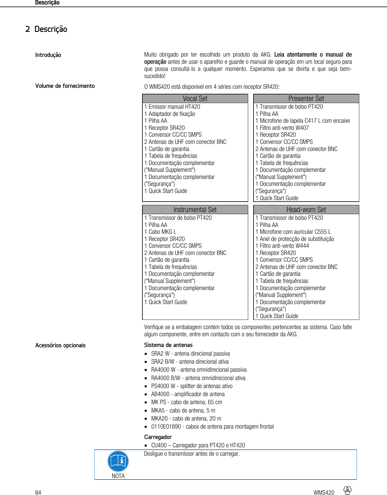 84   WMS420    Descrição    Muito obrigado por ter escolhido um produto da AKG. Leia atentamente o manual de operação antes de usar o aparelho e guarde o manual de operação em um local seguro para que possa consultá-lo a qualquer momento. Esperamos que se divirta e que seja bem-sucedido! O WMS420 está disponível em 4 séries com receptor SR420: Vocal Set  Presenter Set 1 Emissor manual HT420 1 Adaptador de fixação 1 Pilha AA 1 Receptor SR420 1 Conversor CC/CC SMPS 2 Antenas de UHF com conector BNC 1 Cartão de garantia 1 Tabela de frequências 1 Documentação complementar  (&quot;Manual Supplement&quot;) 1 Documentação complementar (&quot;Segurança&quot;) 1 Quick Start Guide  1 Transmissor de bolso PT420 1 Pilha AA 1 Microfone de lapela C417 L com encaixe 1 Filtro anti-vento W407 1 Receptor SR420 1 Conversor CC/CC SMPS 2 Antenas de UHF com conector BNC 1 Cartão de garantia 1 Tabela de frequências 1 Documentação complementar  (&quot;Manual Supplement&quot;) 1 Documentação complementar (&quot;Segurança&quot;) 1 Quick Start Guide  Instrumental Set  Head-worn Set 1 Transmissor de bolso PT420 1 Pilha AA 1 Cabo MKG L 1 Receptor SR420 1 Conversor CC/CC SMPS 2 Antenas de UHF com conector BNC 1 Cartão de garantia 1 Tabela de frequências 1 Documentação complementar  (&quot;Manual Supplement&quot;) 1 Documentação complementar (&quot;Segurança&quot;) 1 Quick Start Guide  1 Transmissor de bolso PT420 1 Pilha AA 1 Microfone com auricular C555 L 1 Anel de protecção de substituição 1 Filtro anti-vento W444 1 Receptor SR420 1 Conversor CC/CC SMPS 2 Antenas de UHF com conector BNC 1 Cartão de garantia 1 Tabela de frequências 1 Documentação complementar  (&quot;Manual Supplement&quot;) 1 Documentação complementar (&quot;Segurança&quot;) 1 Quick Start Guide Verifique se a embalagem contém todos os componentes pertencentes ao sistema. Caso falte algum componente, entre em contacto com o seu fornecedor da AKG. Sistema de antenas  SRA2 W - antena direcional passiva  SRA2 B/W - antena direcional ativa  RA4000 W - antena omnidirecional passiva  RA4000 B/W - antena omnidirecional ativa  PS4000 W - splitter de antenas ativo  AB4000 - amplificador de antena  MK PS - cabo de antena, 65 cm  MKA5 - cabo de antena, 5 m  MKA20 - cabo de antena, 20 m  0110E01890 - cabos de antena para montagem frontal  Carregador  CU400 – Carregador para PT420 e HT420  NOTA Desligue o transmissor antes de o carregar. 2 Descrição Introdução Volume de fornecimento Acessórios opcionais 