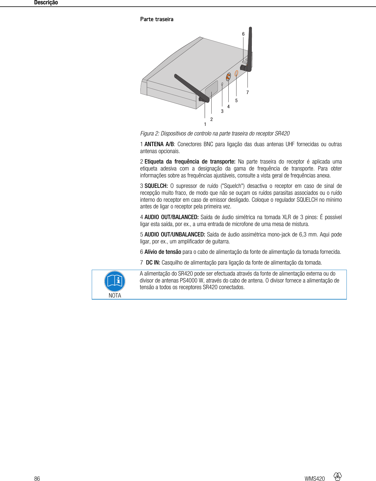 86   WMS420    Descrição    Parte traseira  Figura 2: Dispositivos de controlo na parte traseira do receptor SR420 1 ANTENA A/B: Conectores BNC para ligação das duas antenas UHF fornecidas ou outras antenas opcionais. 2 Etiqueta da frequência de transporte: Na parte traseira do receptor é aplicada uma etiqueta adesiva com a designação da gama de frequência de transporte. Para obter informações sobre as frequências ajustáveis, consulte a vista geral de frequências anexa. 3 SQUELCH: O supressor de ruído (&quot;Squelch&quot;) desactiva o receptor em caso de sinal de recepção muito fraco, de modo que não se ouçam os ruídos parasitas associados ou o ruído interno do receptor em caso de emissor desligado. Coloque o regulador SQUELCH no mínimo antes de ligar o receptor pela primeira vez. 4 AUDIO OUT/BALANCED: Saída de áudio simétrica na tomada XLR de 3 pinos: É possível ligar esta saída, por ex., a uma entrada de microfone de uma mesa de mistura. 5 AUDIO OUT/UNBALANCED: Saída de áudio assimétrica mono-jack de 6,3 mm. Aqui pode ligar, por ex., um amplificador de guitarra. 6 Alívio de tensão para o cabo de alimentação da fonte de alimentação da tomada fornecida. 7  DC IN: Casquilho de alimentação para ligação da fonte de alimentação da tomada.  NOTA A alimentação do SR420 pode ser efectuada através da fonte de alimentação externa ou do divisor de antenas PS4000 W, através do cabo de antena. O divisor fornece a alimentação de tensão a todos os receptores SR420 conectados.    1235647