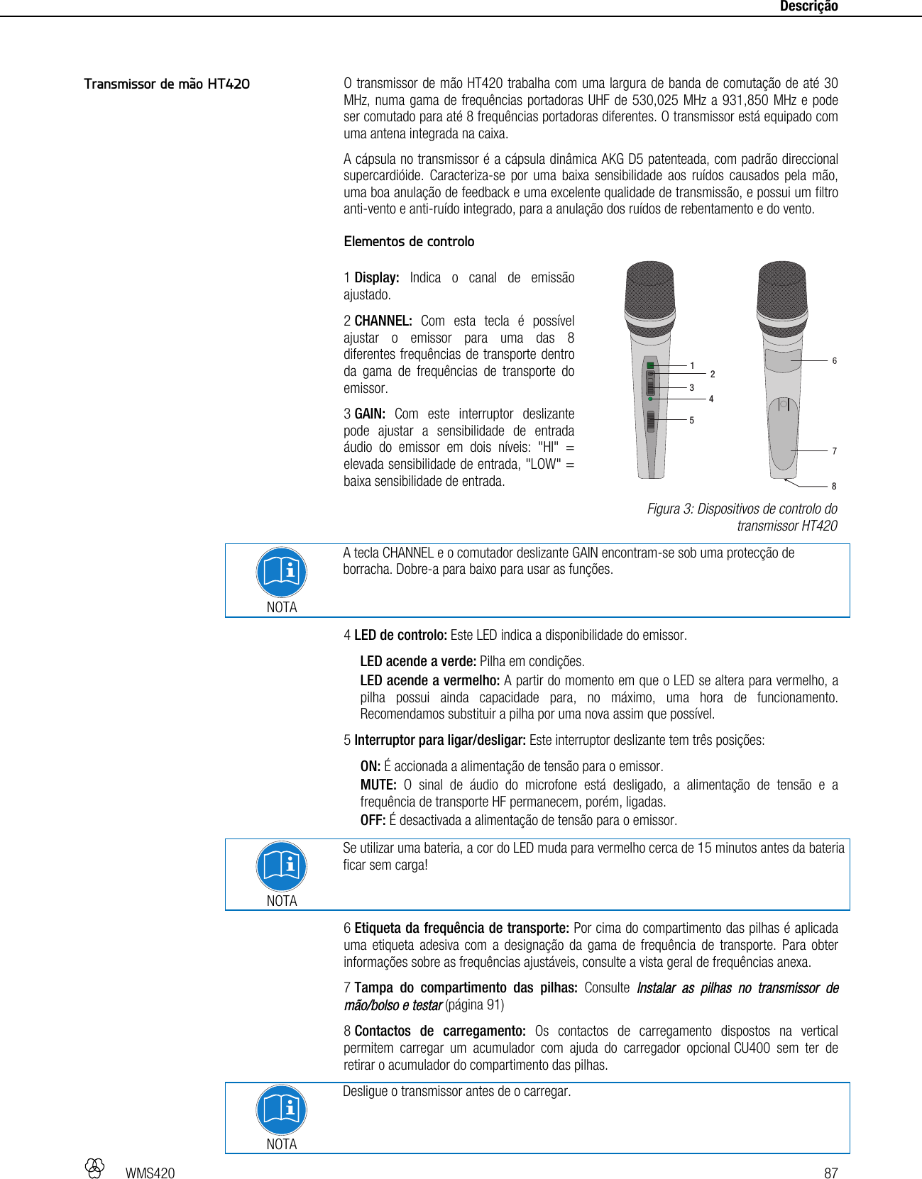   WMS420   87     Descrição   O transmissor de mão HT420 trabalha com uma largura de banda de comutação de até 30 MHz, numa gama de frequências portadoras UHF de 530,025 MHz a 931,850 MHz e pode ser comutado para até 8 frequências portadoras diferentes. O transmissor está equipado com uma antena integrada na caixa. A cápsula no transmissor é a cápsula dinâmica AKG D5 patenteada, com padrão direccional supercardióide. Caracteriza-se por uma baixa sensibilidade aos ruídos causados pela mão, uma boa anulação de feedback e uma excelente qualidade de transmissão, e possui um filtro anti-vento e anti-ruído integrado, para a anulação dos ruídos de rebentamento e do vento.  Elementos de controlo  1 Display: Indica o canal de emissão ajustado. 2 CHANNEL: Com esta tecla é possível ajustar o emissor para uma das 8 diferentes frequências de transporte dentro da gama de frequências de transporte do emissor. 3 GAIN: Com este interruptor deslizante pode ajustar a sensibilidade de entrada áudio do emissor em dois níveis: &quot;HI&quot; = elevada sensibilidade de entrada, &quot;LOW&quot; = baixa sensibilidade de entrada.  NOTA A tecla CHANNEL e o comutador deslizante GAIN encontram-se sob uma protecção de borracha. Dobre-a para baixo para usar as funções. 4 LED de controlo: Este LED indica a disponibilidade do emissor. LED acende a verde: Pilha em condições. LED acende a vermelho: A partir do momento em que o LED se altera para vermelho, a pilha possui ainda capacidade para, no máximo, uma hora de funcionamento. Recomendamos substituir a pilha por uma nova assim que possível. 5 Interruptor para ligar/desligar: Este interruptor deslizante tem três posições: ON: É accionada a alimentação de tensão para o emissor. MUTE: O sinal de áudio do microfone está desligado, a alimentação de tensão e a frequência de transporte HF permanecem, porém, ligadas. OFF: É desactivada a alimentação de tensão para o emissor.   NOTA Se utilizar uma bateria, a cor do LED muda para vermelho cerca de 15 minutos antes da bateria ficar sem carga! 6 Etiqueta da frequência de transporte: Por cima do compartimento das pilhas é aplicada uma etiqueta adesiva com a designação da gama de frequência de transporte. Para obter informações sobre as frequências ajustáveis, consulte a vista geral de frequências anexa. 7 Tampa do compartimento das pilhas: Consulte Instalar as pilhas no transmissor de mão/bolso e testar (página 91) 8 Contactos de carregamento: Os contactos de carregamento dispostos na vertical permitem carregar um acumulador com ajuda do carregador opcional CU400 sem ter de retirar o acumulador do compartimento das pilhas.  NOTA Desligue o transmissor antes de o carregar. Transmissor de mão HT420  Figura 3: Dispositivos de controlo do transmissor HT420 123458
