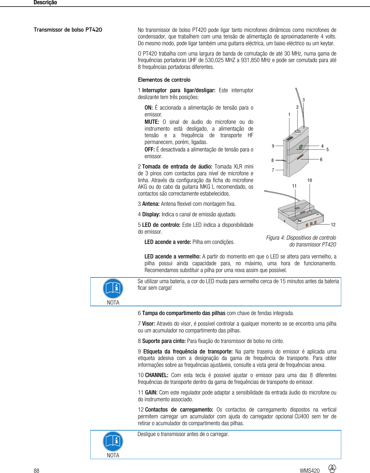 88   WMS420    Descrição      No transmissor de bolso PT420 pode ligar tanto microfones dinâmicos como microfones de condensador, que trabalhem com uma tensão de alimentação de aproximadamente 4 volts. Do mesmo modo, pode ligar também uma guitarra eléctrica, um baixo eléctrico ou um keytar. O PT420 trabalha com uma largura de banda de comutação de até 30 MHz, numa gama de frequências portadoras UHF de 530,025 MHZ a 931,850 MHz e pode ser comutado para até 8 frequências portadoras diferentes.  Elementos de controlo 1 Interruptor para ligar/desligar: Este interruptor deslizante tem três posições: ON: É accionada a alimentação de tensão para o emissor. MUTE: O sinal de áudio do microfone ou do instrumento está desligado, a alimentação de tensão e a frequência de transporte HF permanecem, porém, ligadas. OFF: É desactivada a alimentação de tensão para o emissor. 2 Tomada de entrada de áudio: Tomada XLR mini de 3 pinos com contactos para nível de microfone e linha. Através da configuração da ficha do microfone AKG ou do cabo da guitarra MKG L recomendado, os contactos são correctamente estabelecidos. 3 Antena: Antena flexível com montagem fixa. 4 Display: Indica o canal de emissão ajustado. 5 LED de controlo: Este LED indica a disponibilidade do emissor. LED acende a verde: Pilha em condições. LED acende a vermelho: A partir do momento em que o LED se altera para vermelho, a pilha possui ainda capacidade para, no máximo, uma hora de funcionamento. Recomendamos substituir a pilha por uma nova assim que possível.   NOTA Se utilizar uma bateria, a cor do LED muda para vermelho cerca de 15 minutos antes da bateria ficar sem carga! 6 Tampa do compartimento das pilhas com chave de fendas integrada. 7 Visor: Através do visor, é possível controlar a qualquer momento se se encontra uma pilha ou um acumulador no compartimento das pilhas. 8 Suporte para cinto: Para fixação do transmissor de bolso no cinto. 9  Etiqueta da frequência de transporte: Na parte traseira do emissor é aplicada uma etiqueta adesiva com a designação da gama de frequência de transporte. Para obter informações sobre as frequências ajustáveis, consulte a vista geral de frequências anexa. 10 CHANNEL: Com esta tecla é possível ajustar o emissor para uma das 8 diferentes frequências de transporte dentro da gama de frequências de transporte do emissor. 11 GAIN: Com este regulador pode adaptar a sensibilidade da entrada áudio do microfone ou do instrumento associado. 12 Contactos de carregamento: Os contactos de carregamento dispostos na vertical permitem carregar um acumulador com ajuda do carregador opcional CU400 sem ter de retirar o acumulador do compartimento das pilhas.  NOTA Desligue o transmissor antes de o carregar. Transmissor de bolso PT420  Figura 4: Dispositivos de controlo do transmissor PT420 +-111012412586