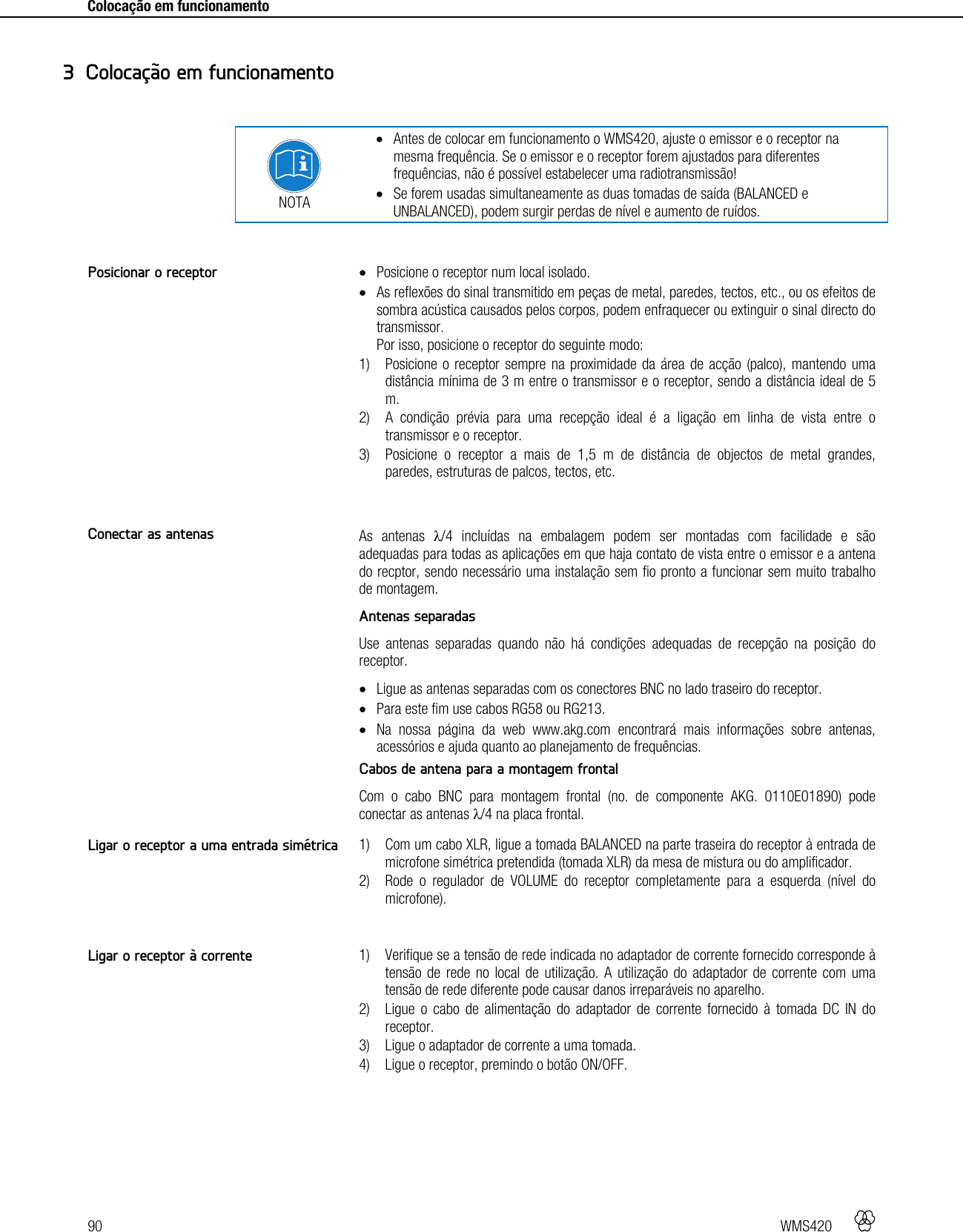 90   WMS420     Colocação em funcionamento      NOTA  Antes de colocar em funcionamento o WMS420, ajuste o emissor e o receptor na mesma frequência. Se o emissor e o receptor forem ajustados para diferentes frequências, não é possível estabelecer uma radiotransmissão!  Se forem usadas simultaneamente as duas tomadas de saída (BALANCED e UNBALANCED), podem surgir perdas de nível e aumento de ruídos.    Posicione o receptor num local isolado.  As reflexões do sinal transmitido em peças de metal, paredes, tectos, etc., ou os efeitos de sombra acústica causados pelos corpos, podem enfraquecer ou extinguir o sinal directo do transmissor. Por isso, posicione o receptor do seguinte modo: 1) Posicione o receptor sempre na proximidade da área de acção (palco), mantendo uma distância mínima de 3 m entre o transmissor e o receptor, sendo a distância ideal de 5 m. 2) A condição prévia para uma recepção ideal é a ligação em linha de vista entre o transmissor e o receptor. 3) Posicione o receptor a mais de 1,5 m de distância de objectos de metal grandes, paredes, estruturas de palcos, tectos, etc.   As antenas λ/4 incluídas na embalagem podem ser montadas com facilidade e são adequadas para todas as aplicações em que haja contato de vista entre o emissor e a antena do recptor, sendo necessário uma instalação sem fio pronto a funcionar sem muito trabalho de montagem. Antenas separadas Use antenas separadas quando não há condições adequadas de recepção na posição do receptor.  Ligue as antenas separadas com os conectores BNC no lado traseiro do receptor.  Para este fim use cabos RG58 ou RG213.  Na nossa página da web www.akg.com encontrará mais informações sobre antenas, acessórios e ajuda quanto ao planejamento de frequências. Cabos de antena para a montagem frontal Com o cabo BNC para montagem frontal (no. de componente AKG. 0110E01890) pode conectar as antenas λ/4 na placa frontal.  1) Com um cabo XLR, ligue a tomada BALANCED na parte traseira do receptor à entrada de microfone simétrica pretendida (tomada XLR) da mesa de mistura ou do amplificador. 2) Rode o regulador de VOLUME do receptor completamente para a esquerda (nível do microfone).   1) Verifique se a tensão de rede indicada no adaptador de corrente fornecido corresponde à tensão de rede no local de utilização. A utilização do adaptador de corrente com uma tensão de rede diferente pode causar danos irreparáveis no aparelho. 2) Ligue o cabo de alimentação do adaptador de corrente fornecido à tomada DC IN do receptor. 3) Ligue o adaptador de corrente a uma tomada. 4) Ligue o receptor, premindo o botão ON/OFF.   3 Colocação em funcionamento Posicionar o receptor Conectar as antenas Ligar o receptor a uma entrada simétrica Ligar o receptor à corrente 