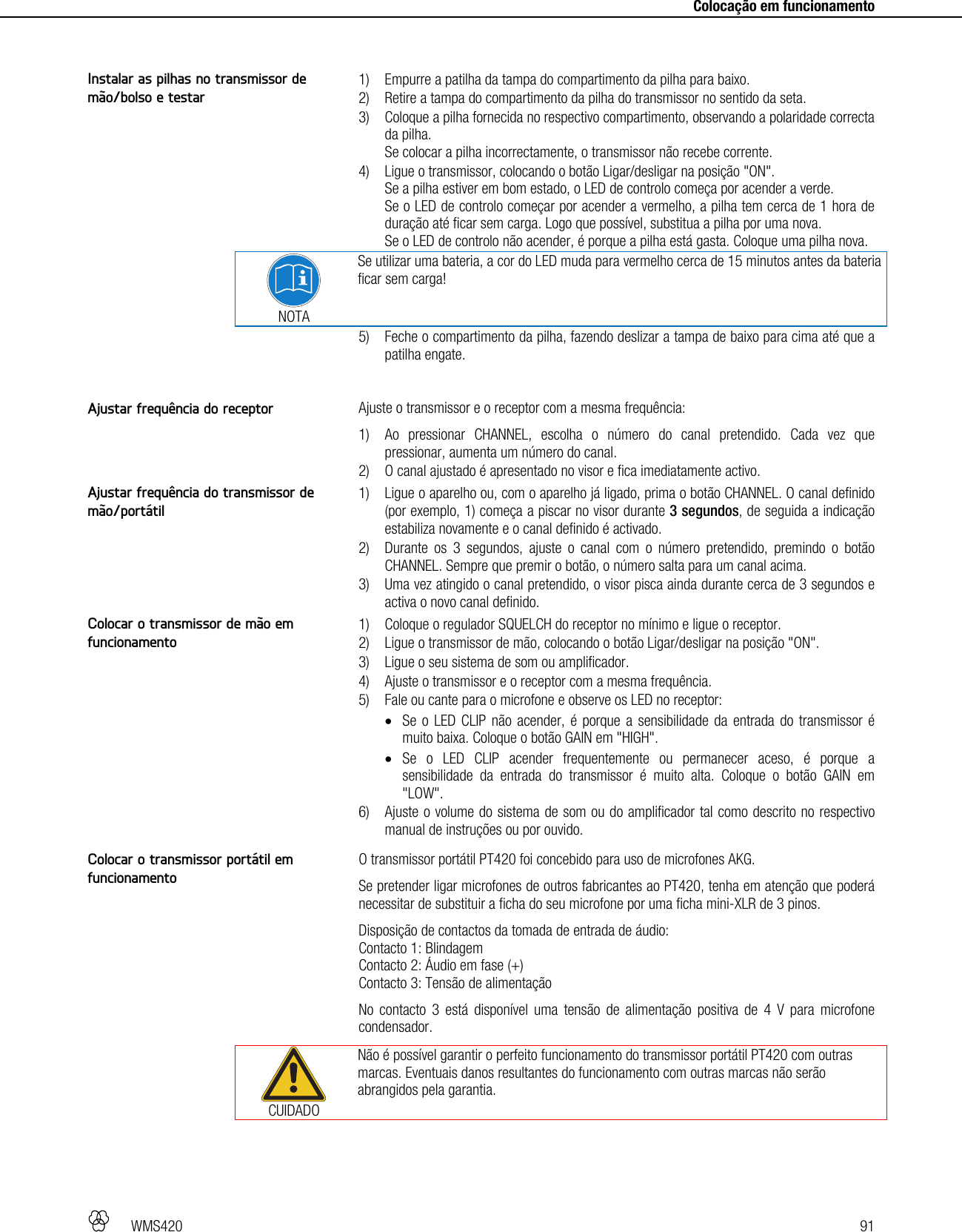   WMS420   91     Colocação em funcionamento   1) Empurre a patilha da tampa do compartimento da pilha para baixo. 2) Retire a tampa do compartimento da pilha do transmissor no sentido da seta. 3) Coloque a pilha fornecida no respectivo compartimento, observando a polaridade correcta da pilha. Se colocar a pilha incorrectamente, o transmissor não recebe corrente. 4) Ligue o transmissor, colocando o botão Ligar/desligar na posição &quot;ON&quot;. Se a pilha estiver em bom estado, o LED de controlo começa por acender a verde. Se o LED de controlo começar por acender a vermelho, a pilha tem cerca de 1 hora de duração até ficar sem carga. Logo que possível, substitua a pilha por uma nova. Se o LED de controlo não acender, é porque a pilha está gasta. Coloque uma pilha nova.  NOTA Se utilizar uma bateria, a cor do LED muda para vermelho cerca de 15 minutos antes da bateria ficar sem carga! 5) Feche o compartimento da pilha, fazendo deslizar a tampa de baixo para cima até que a patilha engate.  Ajuste o transmissor e o receptor com a mesma frequência: 1) Ao pressionar CHANNEL, escolha o número do canal pretendido. Cada vez que pressionar, aumenta um número do canal. 2) O canal ajustado é apresentado no visor e fica imediatamente activo.  1) Ligue o aparelho ou, com o aparelho já ligado, prima o botão CHANNEL. O canal definido (por exemplo, 1) começa a piscar no visor durante 3 segundos, de seguida a indicação estabiliza novamente e o canal definido é activado. 2) Durante os 3 segundos, ajuste o canal com o número pretendido, premindo o botão CHANNEL. Sempre que premir o botão, o número salta para um canal acima. 3) Uma vez atingido o canal pretendido, o visor pisca ainda durante cerca de 3 segundos e activa o novo canal definido.  1) Coloque o regulador SQUELCH do receptor no mínimo e ligue o receptor. 2) Ligue o transmissor de mão, colocando o botão Ligar/desligar na posição &quot;ON&quot;. 3) Ligue o seu sistema de som ou amplificador. 4) Ajuste o transmissor e o receptor com a mesma frequência. 5) Fale ou cante para o microfone e observe os LED no receptor:  Se o LED CLIP não acender, é porque a sensibilidade da entrada do transmissor é muito baixa. Coloque o botão GAIN em &quot;HIGH&quot;.  Se o LED CLIP acender frequentemente ou permanecer aceso, é porque a sensibilidade da entrada do transmissor é muito alta. Coloque o botão GAIN em &quot;LOW&quot;. 6) Ajuste o volume do sistema de som ou do amplificador tal como descrito no respectivo manual de instruções ou por ouvido.  O transmissor portátil PT420 foi concebido para uso de microfones AKG. Se pretender ligar microfones de outros fabricantes ao PT420, tenha em atenção que poderá necessitar de substituir a ficha do seu microfone por uma ficha mini-XLR de 3 pinos. Disposição de contactos da tomada de entrada de áudio: Contacto 1: Blindagem Contacto 2: Áudio em fase (+) Contacto 3: Tensão de alimentação No contacto 3 está disponível uma tensão de alimentação positiva de 4 V para microfone condensador.  CUIDADO Não é possível garantir o perfeito funcionamento do transmissor portátil PT420 com outras marcas. Eventuais danos resultantes do funcionamento com outras marcas não serão abrangidos pela garantia.  Instalar as pilhas no transmissor de mão/bolso e testar Ajustar frequência do receptor Ajustar frequência do transmissor de mão/portátil Colocar o transmissor de mão em funcionamento Colocar o transmissor portátil em funcionamento 