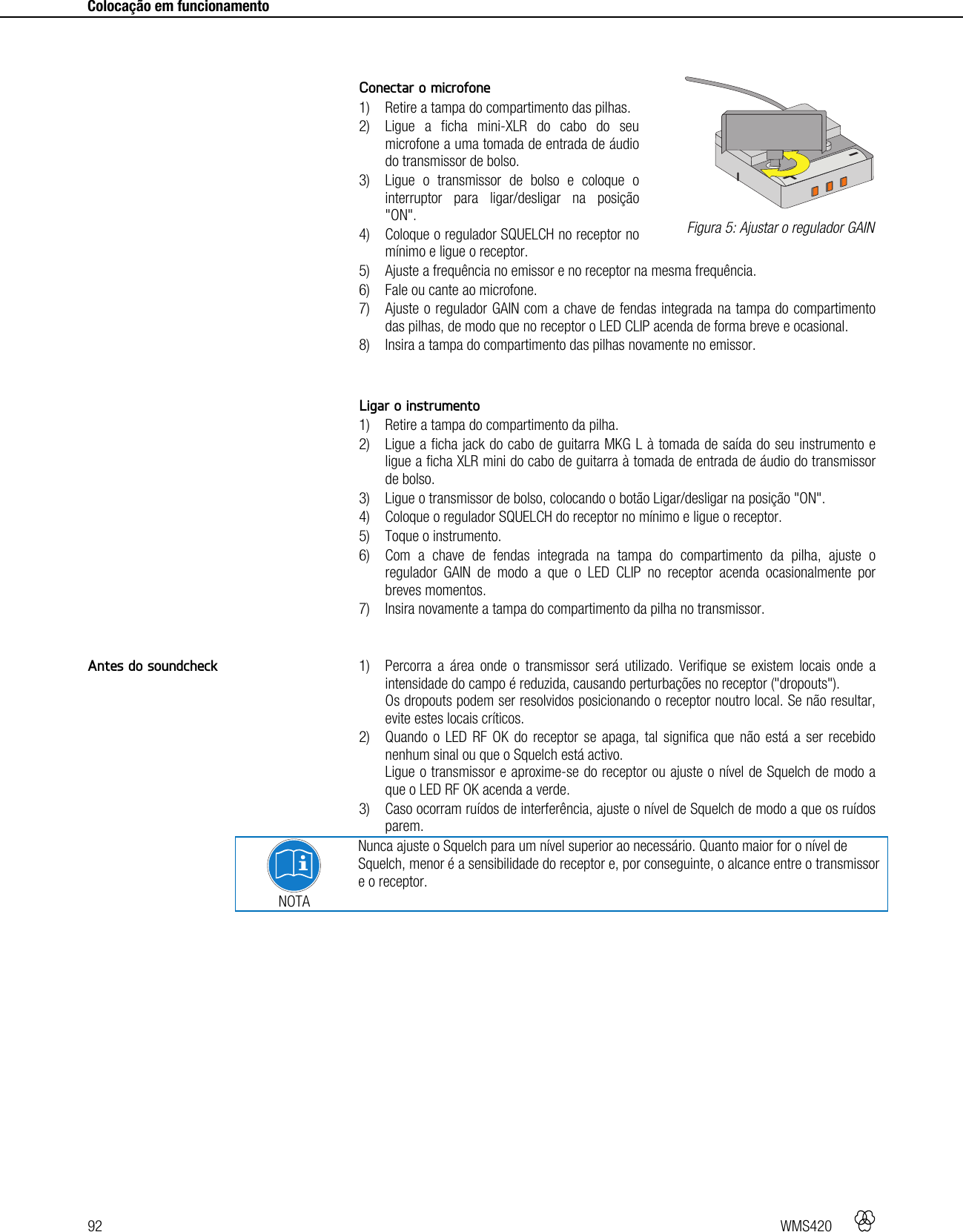 92   WMS420     Colocação em funcionamento      Conectar o microfone 1) Retire a tampa do compartimento das pilhas. 2) Ligue a ficha mini-XLR do cabo do seu microfone a uma tomada de entrada de áudio do transmissor de bolso. 3) Ligue o transmissor de bolso e coloque o interruptor para ligar/desligar na posição &quot;ON&quot;. 4) Coloque o regulador SQUELCH no receptor no mínimo e ligue o receptor. 5) Ajuste a frequência no emissor e no receptor na mesma frequência. 6) Fale ou cante ao microfone. 7) Ajuste o regulador GAIN com a chave de fendas integrada na tampa do compartimento das pilhas, de modo que no receptor o LED CLIP acenda de forma breve e ocasional. 8) Insira a tampa do compartimento das pilhas novamente no emissor.   Ligar o instrumento 1) Retire a tampa do compartimento da pilha. 2) Ligue a ficha jack do cabo de guitarra MKG L à tomada de saída do seu instrumento e ligue a ficha XLR mini do cabo de guitarra à tomada de entrada de áudio do transmissor de bolso. 3) Ligue o transmissor de bolso, colocando o botão Ligar/desligar na posição &quot;ON&quot;. 4) Coloque o regulador SQUELCH do receptor no mínimo e ligue o receptor. 5) Toque o instrumento. 6) Com a chave de fendas integrada na tampa do compartimento da pilha, ajuste o regulador GAIN de modo a que o LED CLIP no receptor acenda ocasionalmente por breves momentos. 7) Insira novamente a tampa do compartimento da pilha no transmissor.   1) Percorra a área onde o transmissor será utilizado. Verifique se existem locais onde a intensidade do campo é reduzida, causando perturbações no receptor (&quot;dropouts&quot;). Os dropouts podem ser resolvidos posicionando o receptor noutro local. Se não resultar, evite estes locais críticos. 2) Quando o LED RF OK do receptor se apaga, tal significa que não está a ser recebido nenhum sinal ou que o Squelch está activo. Ligue o transmissor e aproxime-se do receptor ou ajuste o nível de Squelch de modo a que o LED RF OK acenda a verde. 3) Caso ocorram ruídos de interferência, ajuste o nível de Squelch de modo a que os ruídos parem.  NOTA Nunca ajuste o Squelch para um nível superior ao necessário. Quanto maior for o nível de Squelch, menor é a sensibilidade do receptor e, por conseguinte, o alcance entre o transmissor e o receptor.    Figura 5: Ajustar o regulador GAIN Antes do soundcheck +-