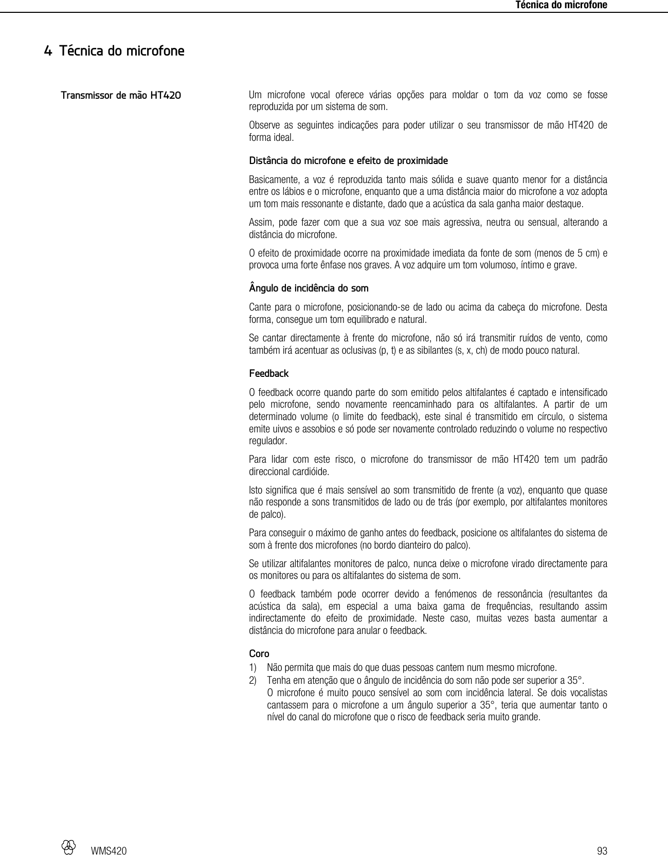   WMS420   93     Técnica do microfone Um microfone vocal oferece várias opções para moldar o tom da voz como se fosse reproduzida por um sistema de som. Observe as seguintes indicações para poder utilizar o seu transmissor de mão HT420 de forma ideal.  Distância do microfone e efeito de proximidade Basicamente, a voz é reproduzida tanto mais sólida e suave quanto menor for a distância entre os lábios e o microfone, enquanto que a uma distância maior do microfone a voz adopta um tom mais ressonante e distante, dado que a acústica da sala ganha maior destaque. Assim, pode fazer com que a sua voz soe mais agressiva, neutra ou sensual, alterando a distância do microfone. O efeito de proximidade ocorre na proximidade imediata da fonte de som (menos de 5 cm) e provoca uma forte ênfase nos graves. A voz adquire um tom volumoso, íntimo e grave.  Ângulo de incidência do som Cante para o microfone, posicionando-se de lado ou acima da cabeça do microfone. Desta forma, consegue um tom equilibrado e natural. Se cantar directamente à frente do microfone, não só irá transmitir ruídos de vento, como também irá acentuar as oclusivas (p, t) e as sibilantes (s, x, ch) de modo pouco natural.  Feedback O feedback ocorre quando parte do som emitido pelos altifalantes é captado e intensificado pelo microfone, sendo novamente reencaminhado para os altifalantes. A partir de um determinado volume (o limite do feedback), este sinal é transmitido em círculo, o sistema emite uivos e assobios e só pode ser novamente controlado reduzindo o volume no respectivo regulador. Para lidar com este risco, o microfone do transmissor de mão HT420 tem um padrão direccional cardióide. Isto significa que é mais sensível ao som transmitido de frente (a voz), enquanto que quase não responde a sons transmitidos de lado ou de trás (por exemplo, por altifalantes monitores de palco). Para conseguir o máximo de ganho antes do feedback, posicione os altifalantes do sistema de som à frente dos microfones (no bordo dianteiro do palco). Se utilizar altifalantes monitores de palco, nunca deixe o microfone virado directamente para os monitores ou para os altifalantes do sistema de som. O feedback também pode ocorrer devido a fenómenos de ressonância (resultantes da acústica da sala), em especial a uma baixa gama de frequências, resultando assim indirectamente do efeito de proximidade. Neste caso, muitas vezes basta aumentar a distância do microfone para anular o feedback.  Coro 1) Não permita que mais do que duas pessoas cantem num mesmo microfone. 2) Tenha em atenção que o ângulo de incidência do som não pode ser superior a 35°. O microfone é muito pouco sensível ao som com incidência lateral. Se dois vocalistas cantassem para o microfone a um ângulo superior a 35°, teria que aumentar tanto o nível do canal do microfone que o risco de feedback seria muito grande.   4 Técnica do microfone Transmissor de mão HT420 