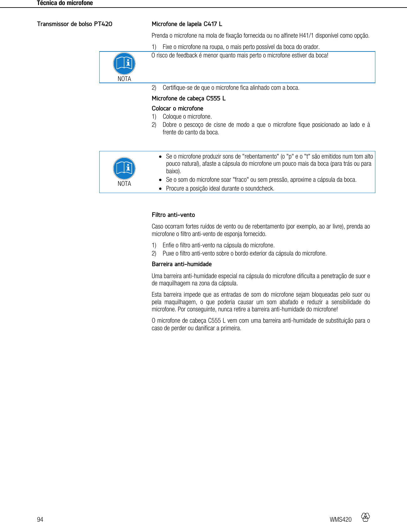 94   WMS420     Técnica do microfone     Microfone de lapela C417 L Prenda o microfone na mola de fixação fornecida ou no alfinete H41/1 disponível como opção. 1) Fixe o microfone na roupa, o mais perto possível da boca do orador.  NOTA O risco de feedback é menor quanto mais perto o microfone estiver da boca! 2) Certifique-se de que o microfone fica alinhado com a boca.  Microfone de cabeça C555 L Colocar o microfone 1) Coloque o microfone. 2) Dobre o pescoço de cisne de modo a que o microfone fique posicionado ao lado e à frente do canto da boca.   NOTA  Se o microfone produzir sons de &quot;rebentamento&quot; (o &quot;p&quot; e o &quot;t&quot; são emitidos num tom alto pouco natural), afaste a cápsula do microfone um pouco mais da boca (para trás ou para baixo).  Se o som do microfone soar &quot;fraco&quot; ou sem pressão, aproxime a cápsula da boca.  Procure a posição ideal durante o soundcheck.   Filtro anti-vento Caso ocorram fortes ruídos de vento ou de rebentamento (por exemplo, ao ar livre), prenda ao microfone o filtro anti-vento de esponja fornecido. 1) Enfie o filtro anti-vento na cápsula do microfone. 2) Puxe o filtro anti-vento sobre o bordo exterior da cápsula do microfone.  Barreira anti-humidade Uma barreira anti-humidade especial na cápsula do microfone dificulta a penetração de suor e de maquilhagem na zona da cápsula. Esta barreira impede que as entradas de som do microfone sejam bloqueadas pelo suor ou pela maquilhagem, o que poderia causar um som abafado e reduzir a sensibilidade do microfone. Por conseguinte, nunca retire a barreira anti-humidade do microfone! O microfone de cabeça C555 L vem com uma barreira anti-humidade de substituição para o caso de perder ou danificar a primeira.  Transmissor de bolso PT420 