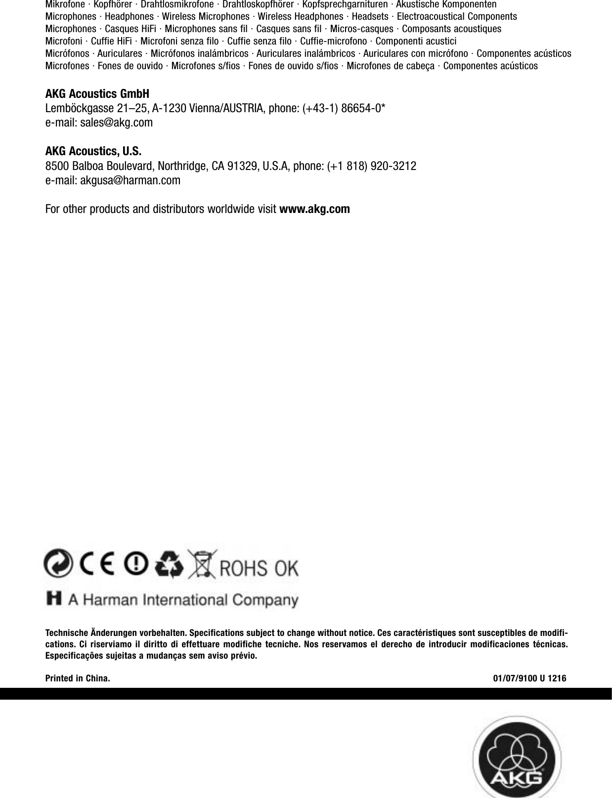 Mikrofone · Kopfhörer · Drahtlosmikrofone · Drahtloskopfhörer · Kopfsprechgarnituren · Akustische KomponentenMicrophones · Headphones · Wireless Microphones · Wireless Headphones · Headsets · Electroacoustical ComponentsMicrophones · Casques HiFi · Microphones sans fil · Casques sans fil · Micros-casques · Composants acoustiquesMicrofoni · Cuffie HiFi · Microfoni senza filo · Cuffie senza filo · Cuffie-microfono · Componenti acusticiMicrófonos · Auriculares · Micrófonos inalámbricos · Auriculares inalámbricos · Auriculares con micrófono · Componentes acústicosMicrofones · Fones de ouvido · Microfones s/fios · Fones de ouvido s/fios · Microfones de cabeça · Componentes acústicosAKG Acoustics GmbHLemböckgasse 21–25, A-1230 Vienna/AUSTRIA, phone: (+43-1) 86654-0*e-mail: sales@akg.comAKG Acoustics, U.S.8500 Balboa Boulevard, Northridge, CA 91329, U.S.A, phone: (+1 818) 920-3212e-mail: akgusa@harman.comFor other products and distributors worldwide visit www.akg.comTechnische Änderungen vorbehalten. Specifications subject to change without notice. Ces caractéristiques sont susceptibles de modifi-cations. Ci riserviamo il diritto di effettuare modifiche tecniche. Nos reservamos el derecho de introducir modificaciones técnicas.Especificações sujeitas a mudanças sem aviso prévio.Printed in China. 01/07/9100 U 1216