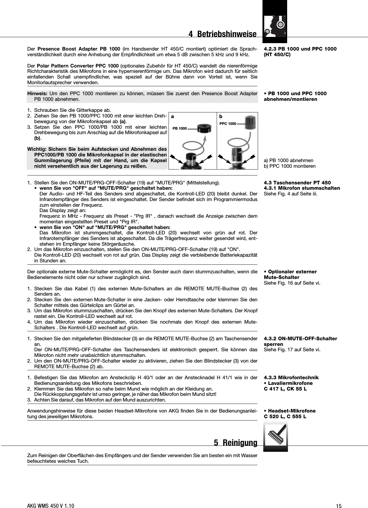 154.2.3 PB 1000 und PPC 1000(HT 450/C)• PB 1000 und PPC 1000abnehmen/montierena) PB 1000 abnehmenb) PPC 1000 montieren4.3 Taschensender PT 4504.3.1 Mikrofon stummschaltenSiehe Fig. 4 auf Seite iii.• Optionaler externer Mute-SchalterSiehe Fig. 16 auf Seite vi.4.3.2 ON-MUTE-OFF-SchaltersperrenSiehe Fig. 17 auf Seite vi.4.3.3 Mikrofontechnik• Lavaliermikrofone C 417 L, CK 55 L• Headset-Mikrofone C 520 L, C 555 LDer Presence Boost Adapter PB 1000 (im Handsender HT 450/C montiert) optimiert die Sprach-verständlichkeit durch eine Anhebung der Empfindlichkeit um etwa 5 dB zwischen 5 kHz und 9 kHz.Der Polar Pattern Converter PPC 1000 (optionales Zubehör für HT 450/C) wandelt die nierenförmigeRichtcharakteristik des Mikrofons in eine hypernierenförmige um. Das Mikrofon wird dadurch für seitlicheinfallenden Schall unempfindlicher, was speziell auf der Bühne dann von Vorteil ist, wenn SieMonitorlautsprecher verwenden.Hinweis: Um den PPC 1000 montieren zu können, müssen Sie zuerst den Presence Boost Adapter PB 1000 abnehmen.1. Schrauben Sie die Gitterkappe ab.2. Ziehen Sie den PB 1000/PPC 1000 mit einer leichten Dreh-bewegung von der Mikrofonkapsel ab (a).3. Setzen Sie den PPC 1000/PB 1000 mit einer leichtenDrehbewegung bis zum Anschlag auf die Mikrofonkapsel auf(b).Wichtig: Sichern Sie beim Aufstecken und Abnehmen desPPC1000/PB 1000 die Mikrofonkapsel in der elastischenGummilagerung (Pfeile) mit der Hand, um die Kapselnicht versehentlich aus der Lagerung zu reißen.1. Stellen Sie den ON-MUTE/PRG-OFF-Schalter (19) auf &quot;MUTE/PRG&quot; (Mittelstellung).• wenn Sie von &quot;OFF&quot; auf &quot;MUTE/PRG&quot; geschaltet haben:Der Audio- und HF-Teil des Senders sind abgeschaltet, die Kontroll-LED (20) bleibt dunkel. DerInfrarotempfänger des Senders ist eingeschaltet. Der Sender befindet sich im Programmiermoduszum einstellen der Frequenz.Das Display zeigt an:Frequenz in MHz - Frequenz als Preset - &quot;Prg IR&quot; , danach wechselt die Anzeige zwischen demmomentan eingestellten Preset und &quot;Prg IR&quot;.• wenn Sie von &quot;ON&quot; auf &quot;MUTE/PRG&quot; geschaltet haben:Das Mikrofon ist stummgeschaltet, die Kontroll-LED (20) wechselt von grün auf rot. DerInfrarotempfänger des Senders ist abgeschaltet. Da die Trägerfrequenz weiter gesendet wird, ent-stehen im Empfänger keine Störgeräusche.2. Um das Mikrofon einzuschalten, stellen Sie den ON-MUTE/PRG-OFF-Schalter (19) auf &quot;ON&quot;.Die Kontroll-LED (20) wechselt von rot auf grün. Das Display zeigt die verbleibende Batteriekapazitätin Stunden an.Der optionale externe Mute-Schalter ermöglicht es, den Sender auch dann stummzuschalten, wenn dieBedienelemente nicht oder nur schwer zugänglich sind.1. Stecken Sie das Kabel (1) des externen Mute-Schalters an die REMOTE MUTE-Buchse (2) desSenders an.2. Stecken Sie den externen Mute-Schalter in eine Jacken- oder Hemdtasche oder klemmen Sie denSchalter mittels des Gürtelclips am Gürtel an.3. Um das Mikrofon stummzuschalten, drücken Sie den Knopf des externen Mute-Schalters. Der Knopfrastet ein. Die Kontroll-LED wechselt auf rot.4. Um das Mikrofon wieder einzuschalten, drücken Sie nochmals den Knopf des externen Mute-Schalters . Die Kontroll-LED wechselt auf grün.1. Stecken Sie den mitgelieferten Blindstecker (3) an die REMOTE MUTE-Buchse (2) am Taschensenderan.Der ON-MUTE/PRG-OFF-Schalter des Taschensenders ist elektronisch gesperrt. Sie können dasMikrofon nicht mehr unabsichtlich stummschalten.2. Um den ON-MUTE/PRG-OFF-Schalter wieder zu aktivieren, ziehen Sie den Blindstecker (3) von derREMOTE MUTE-Buchse (2) ab.1. Befestigen Sie das Mikrofon am Ansteckclip H 40/1 oder an der Anstecknadel H 41/1 wie in derBedienungsanleitung des Mikofons beschrieben.2. Klemmen Sie das Mikrofon so nahe beim Mund wie möglich an der Kleidung an.Die Rückkopplungsgefahr ist umso geringer, je näher das Mikrofon beim Mund sitzt!3. Achten Sie darauf, das Mikrofon auf den Mund auszurichten.Anwendungshinweise für diese beiden Headset-Mikrofone von AKG finden Sie in der Bedienungsanlei-tung des jeweiligen Mikrofons.Zum Reinigen der Oberflächen des Empfängers und der Sender verwenden Sie am besten ein mit Wasserbefeuchtetes weiches Tuch.abPPC 1000PB 1000AKG WMS 450 V 1.104  Betriebshinweise5  Reinigung