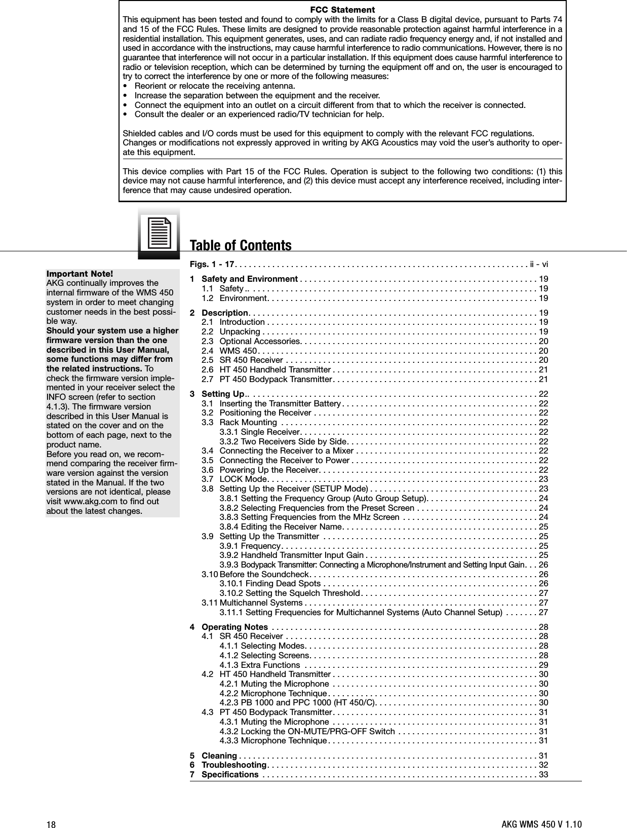 18Important Note!AKG continually improves theinternal firmware of the WMS 450system in order to meet changingcustomer needs in the best possi-ble way.Should your system use a higherfirmware version than the onedescribed in this User Manual,some functions may differ fromthe related instructions. Tocheck the firmware version imple-mented in your receiver select theINFO screen (refer to section4.1.3). The firmware versiondescribed in this User Manual isstated on the cover and on thebottom of each page, next to theproduct name.Before you read on, we recom-mend comparing the receiver firm-ware version against the versionstated in the Manual. If the twoversions are not identical, pleasevisit www.akg.com to find outabout the latest changes.Figs. 1 - 17. . . . . . . . . . . . . . . . . . . . . . . . . . . . . . . . . . . . . . . . . . . . . . . . . . . . . . . . . . . . . . . ii - vi1 Safety and Environment . . . . . . . . . . . . . . . . . . . . . . . . . . . . . . . . . . . . . . . . . . . . . . . . . . . 191.1 Safety .. . . . . . . . . . . . . . . . . . . . . . . . . . . . . . . . . . . . . . . . . . . . . . . . . . . . . . . . . . . . . . 191.2 Environment. . . . . . . . . . . . . . . . . . . . . . . . . . . . . . . . . . . . . . . . . . . . . . . . . . . . . . . . . . 192 Description. . . . . . . . . . . . . . . . . . . . . . . . . . . . . . . . . . . . . . . . . . . . . . . . . . . . . . . . . . . . . . 192.1 Introduction . . . . . . . . . . . . . . . . . . . . . . . . . . . . . . . . . . . . . . . . . . . . . . . . . . . . . . . . . . 192.2 Unpacking . . . . . . . . . . . . . . . . . . . . . . . . . . . . . . . . . . . . . . . . . . . . . . . . . . . . . . . . . . . 192.3 Optional Accessories. . . . . . . . . . . . . . . . . . . . . . . . . . . . . . . . . . . . . . . . . . . . . . . . . . . 202.4 WMS 450. . . . . . . . . . . . . . . . . . . . . . . . . . . . . . . . . . . . . . . . . . . . . . . . . . . . . . . . . . . . 202.5 SR 450 Receiver . . . . . . . . . . . . . . . . . . . . . . . . . . . . . . . . . . . . . . . . . . . . . . . . . . . . . . 202.6 HT 450 Handheld Transmitter . . . . . . . . . . . . . . . . . . . . . . . . . . . . . . . . . . . . . . . . . . . . 212.7 PT 450 Bodypack Transmitter. . . . . . . . . . . . . . . . . . . . . . . . . . . . . . . . . . . . . . . . . . . . 213 Setting Up.. . . . . . . . . . . . . . . . . . . . . . . . . . . . . . . . . . . . . . . . . . . . . . . . . . . . . . . . . . . . . . 223.1 Inserting the Transmitter Battery. . . . . . . . . . . . . . . . . . . . . . . . . . . . . . . . . . . . . . . . . . 223.2 Positioning the Receiver . . . . . . . . . . . . . . . . . . . . . . . . . . . . . . . . . . . . . . . . . . . . . . . . 223.3 Rack Mounting . . . . . . . . . . . . . . . . . . . . . . . . . . . . . . . . . . . . . . . . . . . . . . . . . . . . . . . 223.3.1 Single Receiver. . . . . . . . . . . . . . . . . . . . . . . . . . . . . . . . . . . . . . . . . . . . . . . . . . . 223.3.2 Two Receivers Side by Side. . . . . . . . . . . . . . . . . . . . . . . . . . . . . . . . . . . . . . . . . 223.4 Connecting the Receiver to a Mixer . . . . . . . . . . . . . . . . . . . . . . . . . . . . . . . . . . . . . . . 223.5 Connecting the Receiver to Power . . . . . . . . . . . . . . . . . . . . . . . . . . . . . . . . . . . . . . . . 223.6 Powering Up the Receiver. . . . . . . . . . . . . . . . . . . . . . . . . . . . . . . . . . . . . . . . . . . . . . . 223.7 LOCK Mode. . . . . . . . . . . . . . . . . . . . . . . . . . . . . . . . . . . . . . . . . . . . . . . . . . . . . . . . . . 233.8 Setting Up the Receiver (SETUP Mode) . . . . . . . . . . . . . . . . . . . . . . . . . . . . . . . . . . . . 233.8.1 Setting the Frequency Group (Auto Group Setup). . . . . . . . . . . . . . . . . . . . . . . . 243.8.2 Selecting Frequencies from the Preset Screen . . . . . . . . . . . . . . . . . . . . . . . . . . 243.8.3 Setting Frequencies from the MHz Screen . . . . . . . . . . . . . . . . . . . . . . . . . . . . . 243.8.4 Editing the Receiver Name. . . . . . . . . . . . . . . . . . . . . . . . . . . . . . . . . . . . . . . . . . 253.9 Setting Up the Transmitter . . . . . . . . . . . . . . . . . . . . . . . . . . . . . . . . . . . . . . . . . . . . . . 253.9.1 Frequency. . . . . . . . . . . . . . . . . . . . . . . . . . . . . . . . . . . . . . . . . . . . . . . . . . . . . . . 253.9.2 Handheld Transmitter Input Gain . . . . . . . . . . . . . . . . . . . . . . . . . . . . . . . . . . . . . 253.9.3Bodypack Transmitter: Connecting a Microphone/Instrument and Setting Input Gain. . . 263.10 Before the Soundcheck. . . . . . . . . . . . . . . . . . . . . . . . . . . . . . . . . . . . . . . . . . . . . . . . . 263.10.1 Finding Dead Spots . . . . . . . . . . . . . . . . . . . . . . . . . . . . . . . . . . . . . . . . . . . . . . 263.10.2 Setting the Squelch Threshold. . . . . . . . . . . . . . . . . . . . . . . . . . . . . . . . . . . . . . 273.11 Multichannel Systems . . . . . . . . . . . . . . . . . . . . . . . . . . . . . . . . . . . . . . . . . . . . . . . . . . 273.11.1 Setting Frequencies for Multichannel Systems (Auto Channel Setup) . . . . . . . 274 Operating Notes . . . . . . . . . . . . . . . . . . . . . . . . . . . . . . . . . . . . . . . . . . . . . . . . . . . . . . . . . 284.1 SR 450 Receiver . . . . . . . . . . . . . . . . . . . . . . . . . . . . . . . . . . . . . . . . . . . . . . . . . . . . . . 284.1.1 Selecting Modes. . . . . . . . . . . . . . . . . . . . . . . . . . . . . . . . . . . . . . . . . . . . . . . . . . 284.1.2 Selecting Screens. . . . . . . . . . . . . . . . . . . . . . . . . . . . . . . . . . . . . . . . . . . . . . . . . 284.1.3 Extra Functions . . . . . . . . . . . . . . . . . . . . . . . . . . . . . . . . . . . . . . . . . . . . . . . . . . 294.2 HT 450 Handheld Transmitter . . . . . . . . . . . . . . . . . . . . . . . . . . . . . . . . . . . . . . . . . . . . 304.2.1 Muting the Microphone . . . . . . . . . . . . . . . . . . . . . . . . . . . . . . . . . . . . . . . . . . . . 304.2.2 Microphone Technique . . . . . . . . . . . . . . . . . . . . . . . . . . . . . . . . . . . . . . . . . . . . . 304.2.3 PB 1000 and PPC 1000 (HT 450/C). . . . . . . . . . . . . . . . . . . . . . . . . . . . . . . . . . . 304.3 PT 450 Bodypack Transmitter. . . . . . . . . . . . . . . . . . . . . . . . . . . . . . . . . . . . . . . . . . . . 314.3.1 Muting the Microphone . . . . . . . . . . . . . . . . . . . . . . . . . . . . . . . . . . . . . . . . . . . . 314.3.2 Locking the ON-MUTE/PRG-OFF Switch . . . . . . . . . . . . . . . . . . . . . . . . . . . . . . 314.3.3 Microphone Technique . . . . . . . . . . . . . . . . . . . . . . . . . . . . . . . . . . . . . . . . . . . . . 315 Cleaning . . . . . . . . . . . . . . . . . . . . . . . . . . . . . . . . . . . . . . . . . . . . . . . . . . . . . . . . . . . . . . . . 316 Troubleshooting. . . . . . . . . . . . . . . . . . . . . . . . . . . . . . . . . . . . . . . . . . . . . . . . . . . . . . . . . . 327 Specifications . . . . . . . . . . . . . . . . . . . . . . . . . . . . . . . . . . . . . . . . . . . . . . . . . . . . . . . . . . . 33FCC StatementThis equipment has been tested and found to comply with the limits for a Class B digital device, pursuant to Parts 74and 15 of the FCC Rules. These limits are designed to provide reasonable protection against harmful interference in aresidential installation. This equipment generates, uses, and can radiate radio frequency energy and, if not installed andused in accordance with the instructions, may cause harmful interference to radio communications. However, there is noguarantee that interference will not occur in a particular installation. If this equipment does cause harmful interference toradio or television reception, which can be determined by turning the equipment off and on, the user is encouraged totry to correct the interference by one or more of the following measures:• Reorient or relocate the receiving antenna.• Increase the separation between the equipment and the receiver.• Connect the equipment into an outlet on a circuit different from that to which the receiver is connected.• Consult the dealer or an experienced radio/TV technician for help.Shielded cables and I/O cords must be used for this equipment to comply with the relevant FCC regulations.Changes or modifications not expressly approved in writing by AKG Acoustics may void the user’s authority to oper-ate this equipment.This device complies with Part 15 of the FCC Rules. Operation is subject to the following two conditions: (1) thisdevice may not cause harmful interference, and (2) this device must accept any interference received, including inter-ference that may cause undesired operation.AKG WMS 450 V 1.10Table of Contents