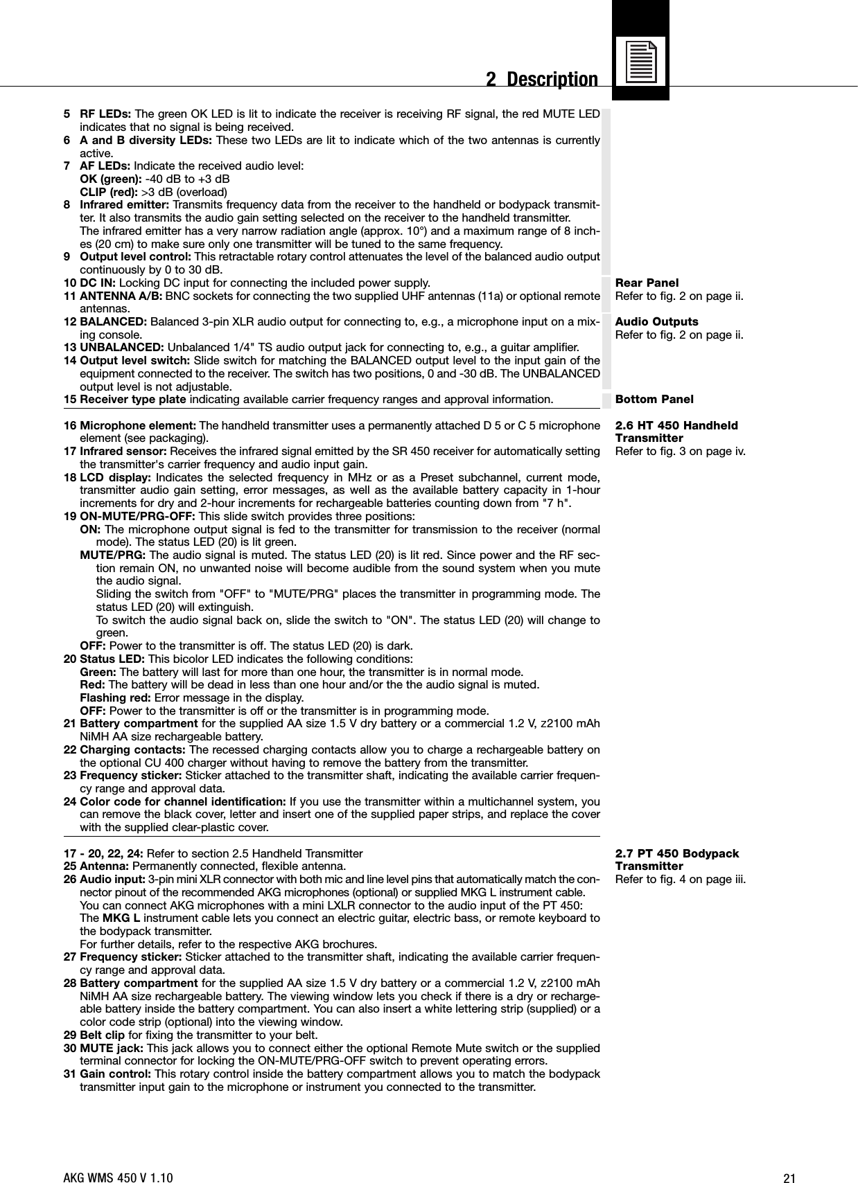 21Rear PanelRefer to fig. 2 on page ii.Audio OutputsRefer to fig. 2 on page ii.Bottom Panel2.6 HT 450 HandheldTransmitterRefer to fig. 3 on page iv.2.7 PT 450 BodypackTransmitterRefer to fig. 4 on page iii.5 RF LEDs: The green OK LED is lit to indicate the receiver is receiving RF signal, the red MUTE LEDindicates that no signal is being received.6 A and B diversity LEDs: These two LEDs are lit to indicate which of the two antennas is currentlyactive.7 AF LEDs: Indicate the received audio level:OK (green): -40 dB to +3 dBCLIP (red): &gt;3 dB (overload)8 Infrared emitter: Transmits frequency data from the receiver to the handheld or bodypack transmit-ter. It also transmits the audio gain setting selected on the receiver to the handheld transmitter.The infrared emitter has a very narrow radiation angle (approx. 10°) and a maximum range of 8 inch-es (20 cm) to make sure only one transmitter will be tuned to the same frequency.9 Output level control: This retractable rotary control attenuates the level of the balanced audio outputcontinuously by 0 to 30 dB.10 DC IN: Locking DC input for connecting the included power supply.11 ANTENNA A/B: BNC sockets for connecting the two supplied UHF antennas (11a) or optional remoteantennas.12 BALANCED: Balanced 3-pin XLR audio output for connecting to, e.g., a microphone input on a mix-ing console.13 UNBALANCED: Unbalanced 1/4&quot; TS audio output jack for connecting to, e.g., a guitar amplifier.14 Output level switch: Slide switch for matching the BALANCED output level to the input gain of theequipment connected to the receiver. The switch has two positions, 0 and -30 dB. The UNBALANCEDoutput level is not adjustable.15 Receiver type plate indicating available carrier frequency ranges and approval information.16 Microphone element: The handheld transmitter uses a permanently attached D 5 or C 5 microphoneelement (see packaging).17 Infrared sensor: Receives the infrared signal emitted by the SR 450 receiver for automatically settingthe transmitter&apos;s carrier frequency and audio input gain.18 LCD display: Indicates the selected frequency in MHz or as a Preset subchannel, current mode,transmitter audio gain setting, error messages, as well as the available battery capacity in 1-hourincrements for dry and 2-hour increments for rechargeable batteries counting down from &quot;7 h&quot;.19 ON-MUTE/PRG-OFF: This slide switch provides three positions:ON: The microphone output signal is fed to the transmitter for transmission to the receiver (normalmode). The status LED (20) is lit green.MUTE/PRG: The audio signal is muted. The status LED (20) is lit red. Since power and the RF sec-tion remain ON, no unwanted noise will become audible from the sound system when you mutethe audio signal.Sliding the switch from &quot;OFF&quot; to &quot;MUTE/PRG&quot; places the transmitter in programming mode. Thestatus LED (20) will extinguish.To switch the audio signal back on, slide the switch to &quot;ON&quot;. The status LED (20) will change togreen.OFF: Power to the transmitter is off. The status LED (20) is dark.20 Status LED: This bicolor LED indicates the following conditions:Green: The battery will last for more than one hour, the transmitter is in normal mode.Red: The battery will be dead in less than one hour and/or the the audio signal is muted.Flashing red: Error message in the display.OFF: Power to the transmitter is off or the transmitter is in programming mode.21 Battery compartment for the supplied AA size 1.5 V dry battery or a commercial 1.2 V, ]2100 mAhNiMH AA size rechargeable battery.22 Charging contacts: The recessed charging contacts allow you to charge a rechargeable battery onthe optional CU 400 charger without having to remove the battery from the transmitter.23 Frequency sticker: Sticker attached to the transmitter shaft, indicating the available carrier frequen-cy range and approval data.24 Color code for channel identification: If you use the transmitter within a multichannel system, youcan remove the black cover, letter and insert one of the supplied paper strips, and replace the coverwith the supplied clear-plastic cover.17 - 20, 22, 24: Refer to section 2.5 Handheld Transmitter25 Antenna: Permanently connected, flexible antenna.26 Audio input: 3-pin mini XLR connector with both mic and line level pins that automatically match the con-nector pinout of the recommended AKG microphones (optional) or supplied MKG L instrument cable.You can connect AKG microphones with a mini LXLR connector to the audio input of the PT 450:The MKG L instrument cable lets you connect an electric guitar, electric bass, or remote keyboard tothe bodypack transmitter.For further details, refer to the respective AKG brochures.27 Frequency sticker: Sticker attached to the transmitter shaft, indicating the available carrier frequen-cy range and approval data.28 Battery compartment for the supplied AA size 1.5 V dry battery or a commercial 1.2 V, ]2100 mAhNiMH AA size rechargeable battery. The viewing window lets you check if there is a dry or recharge-able battery inside the battery compartment. You can also insert a white lettering strip (supplied) or acolor code strip (optional) into the viewing window.29 Belt clip for fixing the transmitter to your belt.30 MUTE jack: This jack allows you to connect either the optional Remote Mute switch or the suppliedterminal connector for locking the ON-MUTE/PRG-OFF switch to prevent operating errors.31 Gain control: This rotary control inside the battery compartment allows you to match the bodypacktransmitter input gain to the microphone or instrument you connected to the transmitter.AKG WMS 450 V 1.102  Description