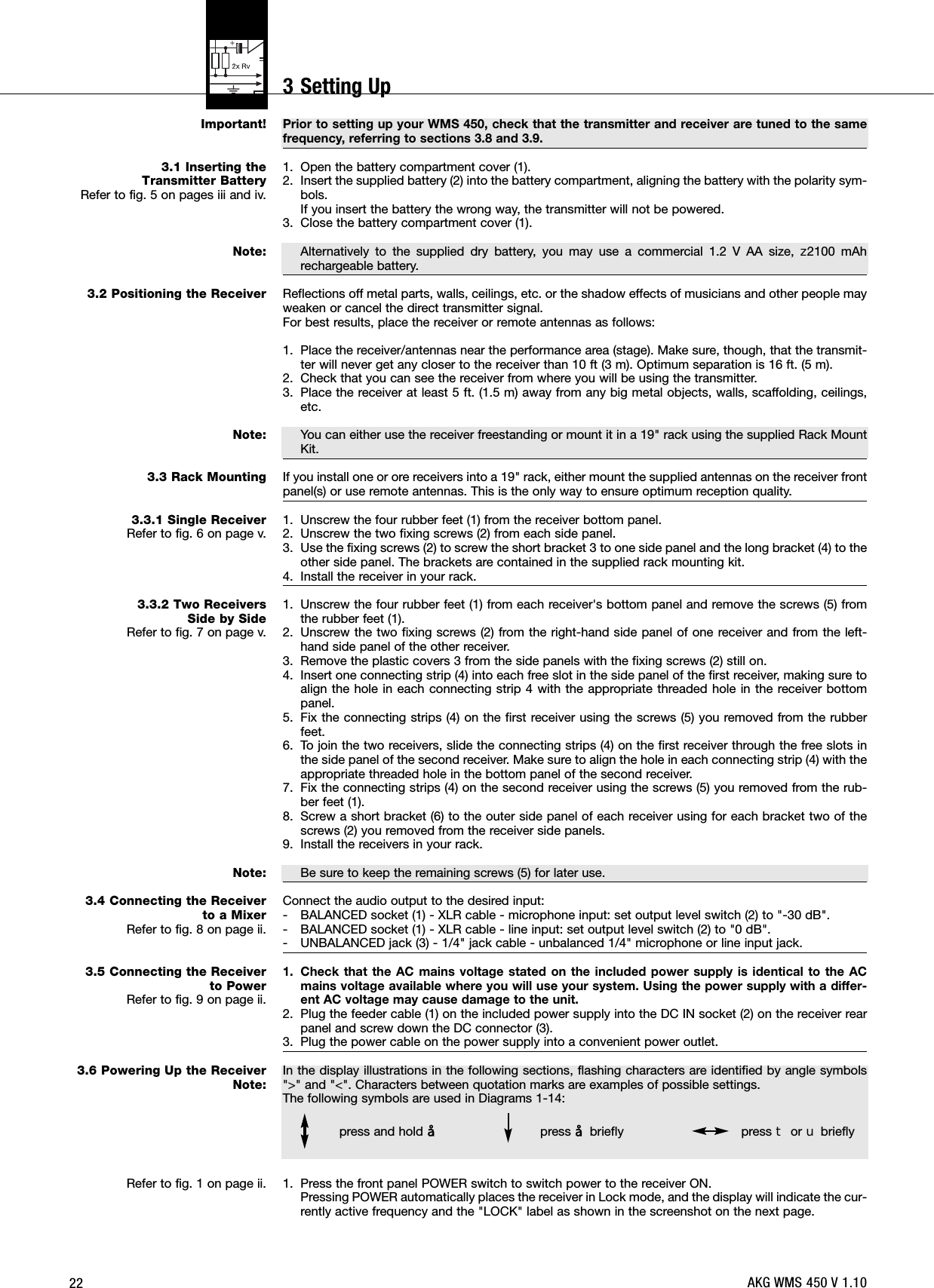 22Important!3.1 Inserting the Transmitter Battery Refer to fig. 5 on pages iii and iv.Note:3.2 Positioning the ReceiverNote:3.3 Rack Mounting3.3.1 Single ReceiverRefer to fig. 6 on page v.3.3.2 Two Receivers Side by SideRefer to fig. 7 on page v.Note:3.4 Connecting the Receiverto a MixerRefer to fig. 8 on page ii.3.5 Connecting the Receiverto PowerRefer to fig. 9 on page ii.3.6 Powering Up the ReceiverNote:Refer to fig. 1 on page ii.Prior to setting up your WMS 450, check that the transmitter and receiver are tuned to the samefrequency, referring to sections 3.8 and 3.9.1. Open the battery compartment cover (1).2. Insert the supplied battery (2) into the battery compartment, aligning the battery with the polarity sym-bols.If you insert the battery the wrong way, the transmitter will not be powered.3. Close the battery compartment cover (1).Alternatively to the supplied dry battery, you may use a commercial 1.2 V AA size, ]2100 mAhrechargeable battery.Reflections off metal parts, walls, ceilings, etc. or the shadow effects of musicians and other people mayweaken or cancel the direct transmitter signal.For best results, place the receiver or remote antennas as follows:1. Place the receiver/antennas near the performance area (stage). Make sure, though, that the transmit-ter will never get any closer to the receiver than 10 ft (3 m). Optimum separation is 16 ft. (5 m).2. Check that you can see the receiver from where you will be using the transmitter.3. Place the receiver at least 5 ft. (1.5 m) away from any big metal objects, walls, scaffolding, ceilings,etc.You can either use the receiver freestanding or mount it in a 19&quot; rack using the supplied Rack MountKit.If you install one or ore receivers into a 19&quot; rack, either mount the supplied antennas on the receiver frontpanel(s) or use remote antennas. This is the only way to ensure optimum reception quality.1. Unscrew the four rubber feet (1) from the receiver bottom panel.2. Unscrew the two fixing screws (2) from each side panel.3. Use the fixing screws (2) to screw the short bracket 3 to one side panel and the long bracket (4) to theother side panel. The brackets are contained in the supplied rack mounting kit.4. Install the receiver in your rack.1. Unscrew the four rubber feet (1) from each receiver&apos;s bottom panel and remove the screws (5) fromthe rubber feet (1).2. Unscrew the two fixing screws (2) from the right-hand side panel of one receiver and from the left-hand side panel of the other receiver.3. Remove the plastic covers 3 from the side panels with the fixing screws (2) still on.4. Insert one connecting strip (4) into each free slot in the side panel of the first receiver, making sure toalign the hole in each connecting strip 4 with the appropriate threaded hole in the receiver bottompanel.5. Fix the connecting strips (4) on the first receiver using the screws (5) you removed from the rubberfeet.6. To join the two receivers, slide the connecting strips (4) on the first receiver through the free slots inthe side panel of the second receiver. Make sure to align the hole in each connecting strip (4) with theappropriate threaded hole in the bottom panel of the second receiver.7. Fix the connecting strips (4) on the second receiver using the screws (5) you removed from the rub-ber feet (1).8. Screw a short bracket (6) to the outer side panel of each receiver using for each bracket two of thescrews (2) you removed from the receiver side panels.9. Install the receivers in your rack.Be sure to keep the remaining screws (5) for later use.Connect the audio output to the desired input:- BALANCED socket (1) - XLR cable - microphone input: set output level switch (2) to &quot;-30 dB&quot;.- BALANCED socket (1) - XLR cable - line input: set output level switch (2) to &quot;0 dB&quot;.- UNBALANCED jack (3) - 1/4&quot; jack cable - unbalanced 1/4&quot; microphone or line input jack.1. Check that the AC mains voltage stated on the included power supply is identical to the ACmains voltage available where you will use your system. Using the power supply with a differ-ent AC voltage may cause damage to the unit.2. Plug the feeder cable (1) on the included power supply into the DC IN socket (2) on the receiver rearpanel and screw down the DC connector (3).3. Plug the power cable on the power supply into a convenient power outlet.In the display illustrations in the following sections, flashing characters are identified by angle symbols&quot;&gt;&quot; and &quot;&lt;&quot;. Characters between quotation marks are examples of possible settings.The following symbols are used in Diagrams 1-14:1. Press the front panel POWER switch to switch power to the receiver ON.Pressing POWER automatically places the receiver in Lock mode, and the display will indicate the cur-rently active frequency and the &quot;LOCK&quot; label as shown in the screenshot on the next page.press and hold §press §briefly press Wor XbrieflyAKG WMS 450 V 1.103 Setting Up