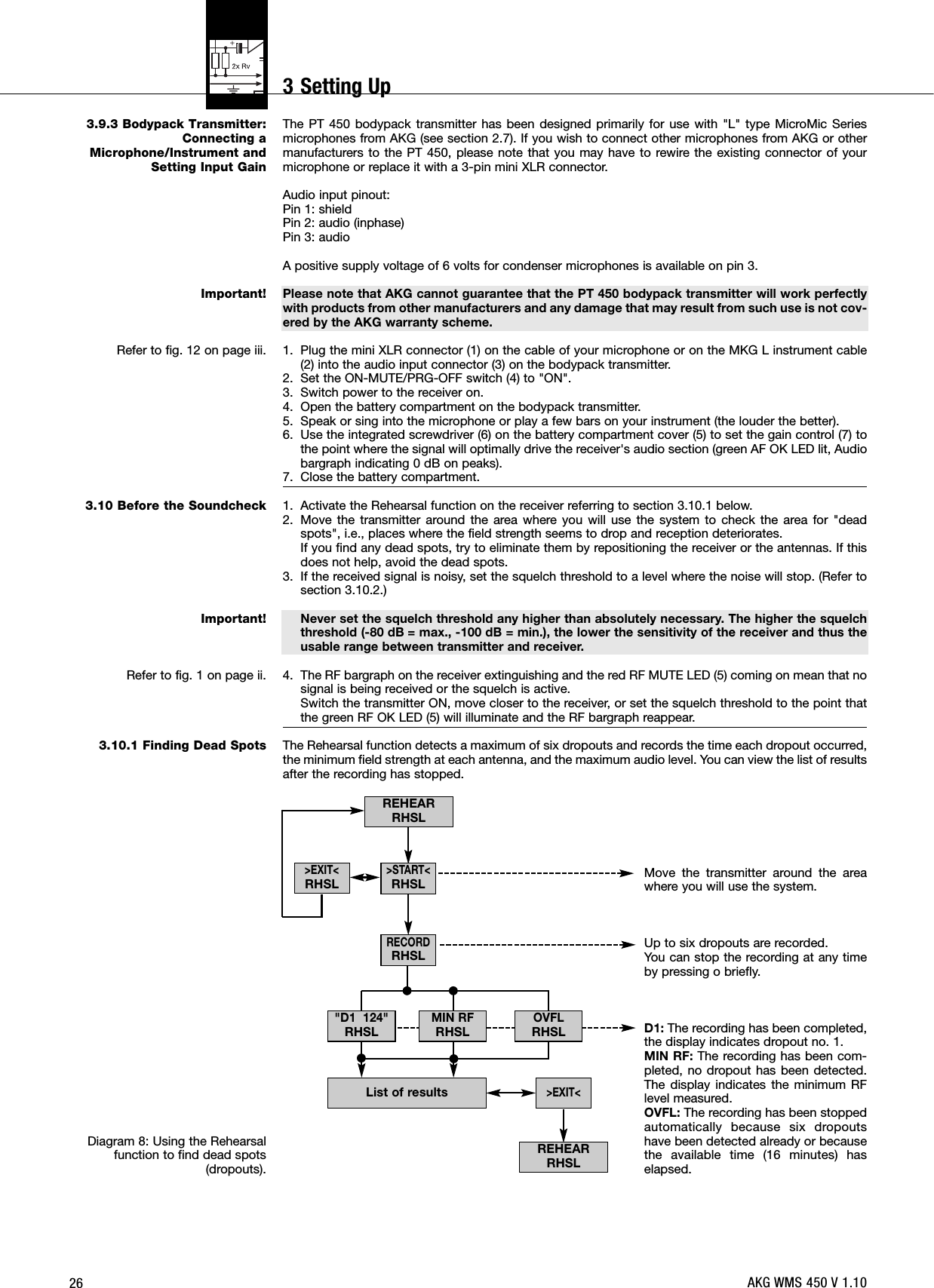 263.9.3 Bodypack Transmitter:Connecting aMicrophone/Instrument andSetting Input GainImportant!Refer to fig. 12 on page iii.3.10 Before the SoundcheckImportant!Refer to fig. 1 on page ii.3.10.1 Finding Dead SpotsDiagram 8: Using the Rehearsalfunction to find dead spots(dropouts).The PT 450 bodypack transmitter has been designed primarily for use with &quot;L&quot; type MicroMic Seriesmicrophones from AKG (see section 2.7). If you wish to connect other microphones from AKG or othermanufacturers to the PT 450, please note that you may have to rewire the existing connector of yourmicrophone or replace it with a 3-pin mini XLR connector.Audio input pinout:Pin 1: shieldPin 2: audio (inphase)Pin 3: audio A positive supply voltage of 6 volts for condenser microphones is available on pin 3.Please note that AKG cannot guarantee that the PT 450 bodypack transmitter will work perfectlywith products from other manufacturers and any damage that may result from such use is not cov-ered by the AKG warranty scheme.1. Plug the mini XLR connector (1) on the cable of your microphone or on the MKG L instrument cable(2) into the audio input connector (3) on the bodypack transmitter.2. Set the ON-MUTE/PRG-OFF switch (4) to &quot;ON&quot;.3. Switch power to the receiver on.4. Open the battery compartment on the bodypack transmitter.5. Speak or sing into the microphone or play a few bars on your instrument (the louder the better).6. Use the integrated screwdriver (6) on the battery compartment cover (5) to set the gain control (7) tothe point where the signal will optimally drive the receiver&apos;s audio section (green AF OK LED lit, Audiobargraph indicating 0 dB on peaks).7. Close the battery compartment.1. Activate the Rehearsal function on the receiver referring to section 3.10.1 below.2. Move the transmitter around the area where you will use the system to check the area for &quot;deadspots&quot;, i.e., places where the field strength seems to drop and reception deteriorates.If you find any dead spots, try to eliminate them by repositioning the receiver or the antennas. If thisdoes not help, avoid the dead spots.3. If the received signal is noisy, set the squelch threshold to a level where the noise will stop. (Refer tosection 3.10.2.)Never set the squelch threshold any higher than absolutely necessary. The higher the squelchthreshold (-80 dB = max., -100 dB = min.), the lower the sensitivity of the receiver and thus theusable range between transmitter and receiver.4. The RF bargraph on the receiver extinguishing and the red RF MUTE LED (5) coming on mean that nosignal is being received or the squelch is active.Switch the transmitter ON, move closer to the receiver, or set the squelch threshold to the point thatthe green RF OK LED (5) will illuminate and the RF bargraph reappear.The Rehearsal function detects a maximum of six dropouts and records the time each dropout occurred,the minimum field strength at each antenna, and the maximum audio level. You can view the list of resultsafter the recording has stopped.Move the transmitter around the areawhere you will use the system.Up to six dropouts are recorded.You can stop the recording at any timeby pressing o briefly.D1: The recording has been completed,the display indicates dropout no. 1.MIN RF: The recording has been com-pleted, no dropout has been detected.The display indicates the minimum RFlevel measured.OVFL: The recording has been stoppedautomatically because six dropoutshave been detected already or becausethe available time (16 minutes) haselapsed.REHEARRHSLREHEARRHSLList of results&gt;EXIT&lt;RHSL&gt;EXIT&lt;&quot;D1  124&quot;RHSLOVFLRHSLMIN RFRHSL&gt;START&lt;RHSLRECORDRHSLAKG WMS 450 V 1.103 Setting Up