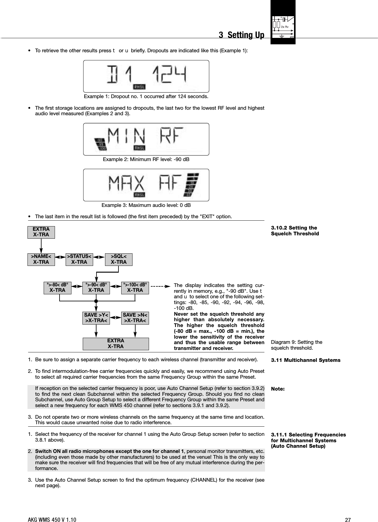 273.10.2 Setting the Squelch ThresholdDiagram 9: Setting the squelch threshold.3.11 Multichannel SystemsNote:3.11.1 Selecting Frequenciesfor Multichannel Systems(Auto Channel Setup)• To retrieve the other results press Wor Xbriefly. Dropouts are indicated like this (Example 1):Example 1: Dropout no. 1 occurred after 124 seconds.• The first storage locations are assigned to dropouts, the last two for the lowest RF level and highestaudio level measured (Examples 2 and 3).Example 2: Minimum RF level: -90 dBExample 3: Maximum audio level: 0 dB• The last item in the result list is followed (the first item preceded) by the &quot;EXIT&quot; option.The display indicates the setting cur-rently in memory, e.g., &quot;-90 dB&quot;. Use Wand Xto select one of the following set-tings: -80, -85, -90, -92, -94, -96, -98, -100 dB.Never set the squelch threshold anyhigher than absolutely necessary.The higher the squelch threshold (-80 dB = max., -100 dB = min.), thelower the sensitivity of the receiverand thus the usable range betweentransmitter and receiver.1. Be sure to assign a separate carrier frequency to each wireless channel (transmitter and receiver).2. To find intermodulation-free carrier frequencies quickly and easily, we recommend using Auto Presetto select all required carrier frequencies from the same Frequency Group within the same Preset.If reception on the selected carrier frequency is poor, use Auto Channel Setup (refer to section 3.9.2)to find the next clean Subchannel within the selected Frequency Group. Should you find no cleanSubchannel, use Auto Group Setup to select a different Frequency Group within the same Preset andselect a new frequency for each WMS 450 channel (refer to sections 3.9.1 and 3.9.2).3. Do not operate two or more wireless channels on the same frequency at the same time and location.This would cause unwanted noise due to radio interference.1. Select the frequency of the receiver for channel 1 using the Auto Group Setup screen (refer to section3.8.1 above).2. Switch ON all radio microphones except the one for channel 1, personal monitor transmitters, etc.(including even those made by other manufacturers) to be used at the venue! This is the only way tomake sure the receiver will find frequencies that will be free of any mutual interference during the per-formance.3. Use the Auto Channel Setup screen to find the optimum frequency (CHANNEL) for the receiver (seenext page).EXTRAX-TRAEXTRAX-TRA&quot;&gt;-80&lt; dB&quot;X-TRA&quot;&gt;-100&lt; dB&quot;X-TRA&quot;&gt;-90&lt; dB&quot;X-TRASAVE &gt;Y&lt;&gt;X-TRA&lt; SAVE &gt;N&lt;&gt;X-TRA&lt;&gt;NAME&lt;X-TRA&gt;SQL&lt;X-TRA&gt;STATUS&lt;X-TRAAKG WMS 450 V 1.103  Setting Up