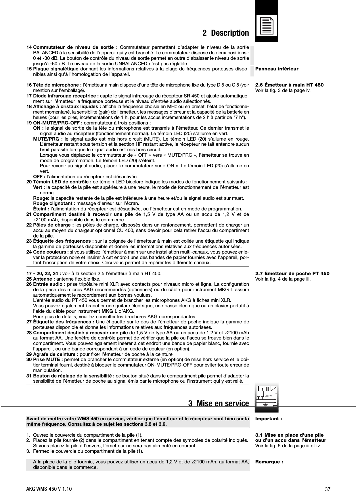 37Panneau inférieur2.6 Émetteur à main HT 450Voir la fig. 3 de la page iv.2.7 Émetteur de poche PT 450Voir la fig. 4 de la page iii.Important :3.1 Mise en place d’une pileou d’un accu dans l’émetteurVoir la fig. 5 de la page iii et iv.Remarque :14 Commutateur de niveau de sortie : Commutateur permettant d’adapter le niveau de la sortieBALANCED à la sensibilité de l&apos;appareil qui y est branché. Le commutateur dispose de deux positions :0 et -30 dB. Le bouton de contrôle du niveau de sortie permet en outre d’abaisser le niveau de sortiejusqu’à -60 dB. Le niveau de la sortie UNBALANCED n’est pas réglable.15 Plaque signalétique donnant les informations relatives à la plage de fréquences porteuses dispo-nibles ainsi qu’à l’homologation de l’appareil.16 Tête de microphone : l’émetteur à main dispose d’une tête de microphone fixe du type D 5 ou C 5 (voirmention sur l’emballage).17 Diode infrarouge réceptrice : capte le signal infrarouge du récepteur SR 450 et ajuste automatique-ment sur l’émetteur la fréquence porteuse et le niveau d’entrée audio sélectionnés.18 Affichage à cristaux liquides : affiche la fréquence choisie en MHz ou en preset, l’état de fonctionne-ment momentané, la sensibilité (gain) de l’émetteur, les messages d’erreur et la capacité de la batterie enheures (pour les piles, incrémentations de 1 h, pour les accus incrémentations de 2 h à partir de &quot;7 h&quot;).19 ON-MUTE/PRG-OFF : commutateur à trois positions :ON : le signal de sortie de la tête du microphone est transmis à l’émetteur. Ce dernier transmet lesignal audio au récepteur (fonctionnement normal). Le témoin LED (20) s’allume en vert.MUTE/PRG : le signal audio est mis hors circuit (MUTE). Le témoin LED (20) s’allume en rouge.L’émetteur restant sous tension et la section HF restant active, le récepteur ne fait entendre aucunbruit parasite lorsque le signal audio est mis hors circuit.Lorsque vous déplacez le commutateur de « OFF » vers « MUTE/PRG », l’émetteur se trouve enmode de programmation. Le témoin LED (20) s’éteint.Pour revenir au signal audio, placez le commutateur sur « ON ». Le témoin LED (20) s’allume envert.OFF : l’alimentation du récepteur est désactivée.20 Témoin LED de contrôle : ce témoin LED bicolore indique les modes de fonctionnement suivants :Vert : la capacité de la pile est supérieure à une heure, le mode de fonctionnement de l’émetteur estnormal.Rouge: la capacité restante de la pile est inférieure à une heure et/ou le signal audio est sur muet.Rouge clignotant : message d’erreur sur l’écran.Éteint : l’alimentation du récepteur est désactivée, ou l’émetteur est en mode de programmation.21 Compartiment destiné à recevoir une pile de 1,5 V de type AA ou un accu de 1,2 V et de ]2100 mAh, disponible dans le commerce.22 Pôles de charge : les pôles de charge, disposés dans un renfoncement, permettent de charger unaccu au moyen du chargeur optionnel CU 400, sans devoir pour cela retirer l’accu du compartimentde la pile.23 Étiquette des fréquences : sur la poignée de l’émetteur à main est collée une étiquette qui indiquela gamme de porteuses disponible et donne les informations relatives aux fréquences autorisées.24 Code couleurs : si vous utilisez l’émetteur à main sur une installation multi-canaux, vous pouvez enle-ver la protection noire et insérer à cet endroit une des bandes de papier fournies avec l’appareil, por-tant l’inscription de votre choix. Ceci vous permet de repérer les différents canaux.17 - 20, 22, 24 : voir à la section 2.5 l’émetteur à main HT 450.25 Antenne : antenne flexible fixe.26 Entrée audio : prise tripôlaire mini XLR avec contacts pour niveaux micro et ligne. La configurationde la prise des micros AKG recommandés (optionnels) ou du câble pour instrument MKG L assureautomatiquement le raccordement aux bornes voulues.L’entrée audio du PT 450 vous permet de brancher les microphones AKG à fiches mini XLR.Vous pouvez également brancher une guitare électrique, une basse électrique ou un clavier portatif àl’aide du câble pour instrument MKG L d’AKG.Pour plus de détails, veuillez consulter les brochures AKG correspondantes.27 Étiquette des fréquences : Une étiquette sur le dos de l’émetteur de poche indique la gamme deporteuses disponible et donne les informations relatives aux fréquences autorisées.28 Compartiment destiné à recevoir une pile de 1,5 V de type AA ou un accu de 1,2 V et ]2100 mAhau format AA. Une fenêtre de contrôle permet de vérifier que la pile ou l’accu se trouve bien dans lecompartiment. Vous pouvez également insérer à cet endroit une bande de papier blanc, fournie avecl’appareil, ou une bande correspondant à un code de couleur (en option).29 Agrafe de ceinture : pour fixer l’émetteur de poche à la ceinture30 Prise MUTE : permet de brancher le commutateur externe (en option) de mise hors service et le boî-tier terminal fourni, destiné à bloquer le commutateur ON-MUTE/PRG-OFF pour éviter toute erreur demanipulation.31 Bouton de réglage de la sensibilité : ce bouton situé dans le compartiment pile permet d’adapter lasensibilité de l’émetteur de poche au signal émis par le microphone ou l’instrument qui y est relié.Avant de mettre votre WMS 450 en service, vérifiez que l’émetteur et le récepteur sont bien sur lamême fréquence. Consultez à ce sujet les sections 3.8 et 3.9.1. Ouvrez le couvercle du compartiment de la pile (1).2. Placez la pile fournie (2) dans le compartiment en tenant compte des symboles de polarité indiqués.Si vous placez la pile à l’envers, l’émetteur ne sera pas alimenté en courant.3. Fermez le couvercle du compartiment de la pile (1).A la place de la pile fournie, vous pouvez utiliser un accu de 1,2 V et de ]2100 mAh, au format AA,disponible dans le commerce.AKG WMS 450 V 1.102  Description3  Mise en service