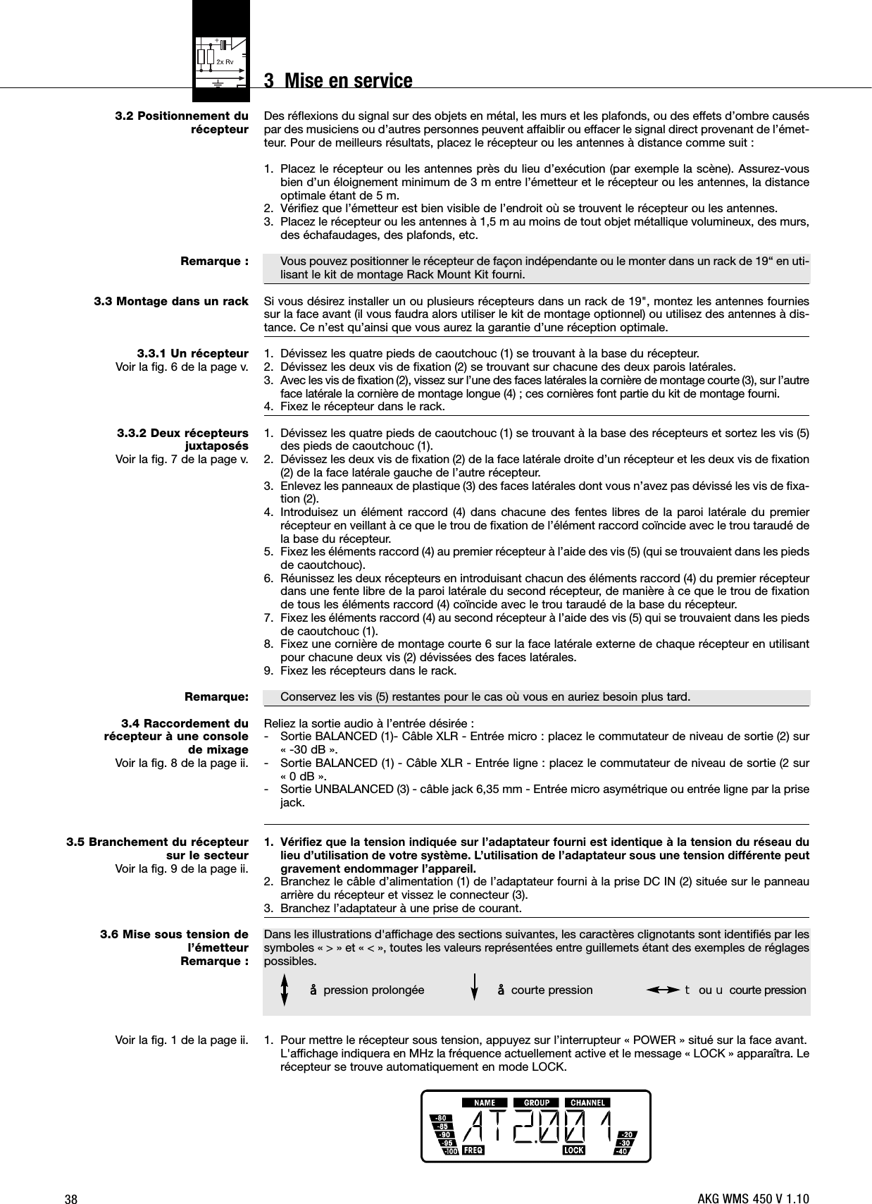 383.2 Positionnement du récepteurRemarque :3.3 Montage dans un rack3.3.1 Un récepteurVoir la fig. 6 de la page v.3.3.2 Deux récepteurs juxtaposésVoir la fig. 7 de la page v.Remarque:3.4 Raccordement du récepteur à une console de mixageVoir la fig. 8 de la page ii.3.5 Branchement du récepteursur le secteurVoir la fig. 9 de la page ii.3.6 Mise sous tension del’émetteurRemarque :Voir la fig. 1 de la page ii.Des réflexions du signal sur des objets en métal, les murs et les plafonds, ou des effets d’ombre causéspar des musiciens ou d’autres personnes peuvent affaiblir ou effacer le signal direct provenant de l’émet-teur. Pour de meilleurs résultats, placez le récepteur ou les antennes à distance comme suit :1. Placez le récepteur ou les antennes près du lieu d’exécution (par exemple la scène). Assurez-vousbien d’un éloignement minimum de 3 m entre l’émetteur et le récepteur ou les antennes, la distanceoptimale étant de 5 m.2. Vérifiez que l’émetteur est bien visible de l’endroit où se trouvent le récepteur ou les antennes.3. Placez le récepteur ou les antennes à 1,5 m au moins de tout objet métallique volumineux, des murs,des échafaudages, des plafonds, etc.Vous pouvez positionner le récepteur de façon indépendante ou le monter dans un rack de 19“ en uti-lisant le kit de montage Rack Mount Kit fourni.Si vous désirez installer un ou plusieurs récepteurs dans un rack de 19&quot;, montez les antennes fourniessur la face avant (il vous faudra alors utiliser le kit de montage optionnel) ou utilisez des antennes à dis-tance. Ce n’est qu’ainsi que vous aurez la garantie d’une réception optimale.1. Dévissez les quatre pieds de caoutchouc (1) se trouvant à la base du récepteur.2. Dévissez les deux vis de fixation (2) se trouvant sur chacune des deux parois latérales.3. Avec les vis de fixation (2), vissez sur l’une des faces latérales la cornière de montage courte (3), sur l’autreface latérale la cornière de montage longue (4) ; ces cornières font partie du kit de montage fourni.4. Fixez le récepteur dans le rack.1. Dévissez les quatre pieds de caoutchouc (1) se trouvant à la base des récepteurs et sortez les vis (5)des pieds de caoutchouc (1).2. Dévissez les deux vis de fixation (2) de la face latérale droite d’un récepteur et les deux vis de fixation(2) de la face latérale gauche de l’autre récepteur.3. Enlevez les panneaux de plastique (3) des faces latérales dont vous n’avez pas dévissé les vis de fixa-tion (2).4. Introduisez un élément raccord (4) dans chacune des fentes libres de la paroi latérale du premierrécepteur en veillant à ce que le trou de fixation de l’élément raccord coïncide avec le trou taraudé dela base du récepteur.5. Fixez les éléments raccord (4) au premier récepteur à l’aide des vis (5) (qui se trouvaient dans les piedsde caoutchouc).6. Réunissez les deux récepteurs en introduisant chacun des éléments raccord (4) du premier récepteurdans une fente libre de la paroi latérale du second récepteur, de manière à ce que le trou de fixationde tous les éléments raccord (4) coïncide avec le trou taraudé de la base du récepteur.7. Fixez les éléments raccord (4) au second récepteur à l’aide des vis (5) qui se trouvaient dans les piedsde caoutchouc (1).8. Fixez une cornière de montage courte 6 sur la face latérale externe de chaque récepteur en utilisantpour chacune deux vis (2) dévissées des faces latérales.9. Fixez les récepteurs dans le rack.Conservez les vis (5) restantes pour le cas où vous en auriez besoin plus tard.Reliez la sortie audio à l’entrée désirée :- Sortie BALANCED (1)- Câble XLR - Entrée micro : placez le commutateur de niveau de sortie (2) sur « -30 dB ».- Sortie BALANCED (1) - Câble XLR - Entrée ligne : placez le commutateur de niveau de sortie (2 sur « 0 dB ».- Sortie UNBALANCED (3) - câble jack 6,35 mm - Entrée micro asymétrique ou entrée ligne par la prisejack.1. Vérifiez que la tension indiquée sur l’adaptateur fourni est identique à la tension du réseau dulieu d’utilisation de votre système. L’utilisation de l’adaptateur sous une tension différente peutgravement endommager l’appareil.2. Branchez le câble d’alimentation (1) de l’adaptateur fourni à la prise DC IN (2) située sur le panneauarrière du récepteur et vissez le connecteur (3).3. Branchez l’adaptateur à une prise de courant.Dans les illustrations d&apos;affichage des sections suivantes, les caractères clignotants sont identifiés par lessymboles « &gt; » et « &lt; », toutes les valeurs représentées entre guillemets étant des exemples de réglagespossibles.1. Pour mettre le récepteur sous tension, appuyez sur l’interrupteur « POWER » situé sur la face avant.L&apos;affichage indiquera en MHz la fréquence actuellement active et le message « LOCK » apparaîtra. Lerécepteur se trouve automatiquement en mode LOCK.§pression prolongée §courte pression Wou Xcourte pressionAKG WMS 450 V 1.103  Mise en service