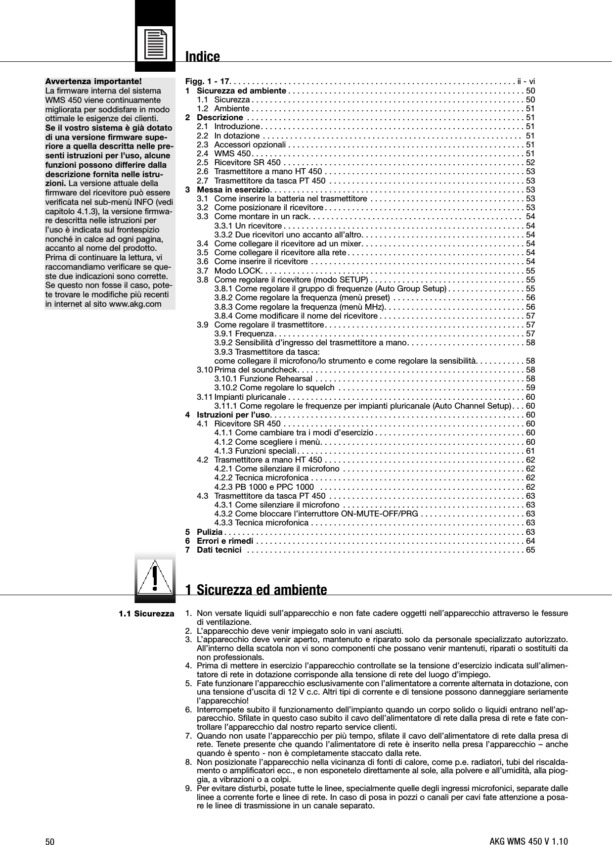 50Avvertenza importante!La firmware interna del sistemaWMS 450 viene continuamentemigliorata per soddisfare in modoottimale le esigenze dei clienti.Se il vostro sistema è già dotatodi una versione firmware supe-riore a quella descritta nelle pre-senti istruzioni per l’uso, alcunefunzioni possono differire dalladescrizione fornita nelle istru-zioni. La versione attuale dellafirmware del ricevitore può essereverificata nel sub-menù INFO (vedicapitolo 4.1.3), la versione firmwa-re descritta nelle istruzioni perl’uso è indicata sul frontespiziononché in calce ad ogni pagina,accanto al nome del prodotto.Prima di continuare la lettura, viraccomandiamo verificare se que-ste due indicazioni sono corrette.Se questo non fosse il caso, pote-te trovare le modifiche più recentiin internet al sito www.akg.com1.1 SicurezzaFigg. 1 - 17. . . . . . . . . . . . . . . . . . . . . . . . . . . . . . . . . . . . . . . . . . . . . . . . . . . . . . . . . . . . . . . ii - vi1 Sicurezza ed ambiente . . . . . . . . . . . . . . . . . . . . . . . . . . . . . . . . . . . . . . . . . . . . . . . . . . . . 501.1 Sicurezza . . . . . . . . . . . . . . . . . . . . . . . . . . . . . . . . . . . . . . . . . . . . . . . . . . . . . . . . . . . . 501.2 Ambiente . . . . . . . . . . . . . . . . . . . . . . . . . . . . . . . . . . . . . . . . . . . . . . . . . . . . . . . . . . . . 512 Descrizione . . . . . . . . . . . . . . . . . . . . . . . . . . . . . . . . . . . . . . . . . . . . . . . . . . . . . . . . . . . . . 512.1 Introduzione. . . . . . . . . . . . . . . . . . . . . . . . . . . . . . . . . . . . . . . . . . . . . . . . . . . . . . . . . . 512.2 In dotazione . . . . . . . . . . . . . . . . . . . . . . . . . . . . . . . . . . . . . . . . . . . . . . . . . . . . . . . . . 512.3 Accessori opzionali . . . . . . . . . . . . . . . . . . . . . . . . . . . . . . . . . . . . . . . . . . . . . . . . . . . . 512.4 WMS 450. . . . . . . . . . . . . . . . . . . . . . . . . . . . . . . . . . . . . . . . . . . . . . . . . . . . . . . . . . . . 512.5 Ricevitore SR 450 . . . . . . . . . . . . . . . . . . . . . . . . . . . . . . . . . . . . . . . . . . . . . . . . . . . . . 522.6 Trasmettitore a mano HT 450 . . . . . . . . . . . . . . . . . . . . . . . . . . . . . . . . . . . . . . . . . . . . 532.7 Trasmettitore da tasca PT 450 . . . . . . . . . . . . . . . . . . . . . . . . . . . . . . . . . . . . . . . . . . . 533 Messa in esercizio. . . . . . . . . . . . . . . . . . . . . . . . . . . . . . . . . . . . . . . . . . . . . . . . . . . . . . . . 533.1 Come inserire la batteria nel trasmettitore . . . . . . . . . . . . . . . . . . . . . . . . . . . . . . . . . . 533.2 Come posizionare il ricevitore . . . . . . . . . . . . . . . . . . . . . . . . . . . . . . . . . . . . . . . . . . . . 533.3 Come montare in un rack. . . . . . . . . . . . . . . . . . . . . . . . . . . . . . . . . . . . . . . . . . . . . . .  543.3.1 Un ricevitore . . . . . . . . . . . . . . . . . . . . . . . . . . . . . . . . . . . . . . . . . . . . . . . . . . . . . 543.3.2 Due ricevitori uno accanto all’altro. . . . . . . . . . . . . . . . . . . . . . . . . . . . . . . . . . . . 543.4 Come collegare il ricevitore ad un mixer. . . . . . . . . . . . . . . . . . . . . . . . . . . . . . . . . . . . 543.5 Come collegare il ricevitore alla rete . . . . . . . . . . . . . . . . . . . . . . . . . . . . . . . . . . . . . . . 543.6 Come inserire il ricevitore . . . . . . . . . . . . . . . . . . . . . . . . . . . . . . . . . . . . . . . . . . . . . . . 543.7 Modo LOCK. . . . . . . . . . . . . . . . . . . . . . . . . . . . . . . . . . . . . . . . . . . . . . . . . . . . . . . . . . 553.8 Come regolare il ricevitore (modo SETUP) . . . . . . . . . . . . . . . . . . . . . . . . . . . . . . . . . . 553.8.1 Come regolare il gruppo di frequenze (Auto Group Setup) . . . . . . . . . . . . . . . . . 553.8.2 Come regolare la frequenza (menù preset) . . . . . . . . . . . . . . . . . . . . . . . . . . . . . 563.8.3 Come regolare la frequenza (menù MHz). . . . . . . . . . . . . . . . . . . . . . . . . . . . . . . 563.8.4 Come modificare il nome del ricevitore . . . . . . . . . . . . . . . . . . . . . . . . . . . . . . . . 573.9 Come regolare il trasmettitore. . . . . . . . . . . . . . . . . . . . . . . . . . . . . . . . . . . . . . . . . . . . 573.9.1 Frequenza. . . . . . . . . . . . . . . . . . . . . . . . . . . . . . . . . . . . . . . . . . . . . . . . . . . . . . . 573.9.2 Sensibilità d’ingresso del trasmettitore a mano. . . . . . . . . . . . . . . . . . . . . . . . . . 583.9.3 Trasmettitore da tasca:come collegare il microfono/lo strumento e come regolare la sensibilità. . . . . . . . . . . 583.10 Prima del soundcheck. . . . . . . . . . . . . . . . . . . . . . . . . . . . . . . . . . . . . . . . . . . . . . . . . . 583.10.1 Funzione Rehearsal . . . . . . . . . . . . . . . . . . . . . . . . . . . . . . . . . . . . . . . . . . . . . . 583.10.2 Come regolare lo squelch . . . . . . . . . . . . . . . . . . . . . . . . . . . . . . . . . . . . . . . . . 593.11 Impianti pluricanale . . . . . . . . . . . . . . . . . . . . . . . . . . . . . . . . . . . . . . . . . . . . . . . . . . . . 603.11.1 Come regolare le frequenze per impianti pluricanale (Auto Channel Setup). . . 604 Istruzioni per l’uso. . . . . . . . . . . . . . . . . . . . . . . . . . . . . . . . . . . . . . . . . . . . . . . . . . . . . . . . 604.1 Ricevitore SR 450 . . . . . . . . . . . . . . . . . . . . . . . . . . . . . . . . . . . . . . . . . . . . . . . . . . . . . 604.1.1 Come cambiare tra i modi d’esercizio . . . . . . . . . . . . . . . . . . . . . . . . . . . . . . . . . 604.1.2 Come scegliere i menù. . . . . . . . . . . . . . . . . . . . . . . . . . . . . . . . . . . . . . . . . . . . . 604.1.3 Funzioni speciali. . . . . . . . . . . . . . . . . . . . . . . . . . . . . . . . . . . . . . . . . . . . . . . . . . 614.2 Trasmettitore a mano HT 450 . . . . . . . . . . . . . . . . . . . . . . . . . . . . . . . . . . . . . . . . . . . . 624.2.1 Come silenziare il microfono . . . . . . . . . . . . . . . . . . . . . . . . . . . . . . . . . . . . . . . . 624.2.2 Tecnica microfonica . . . . . . . . . . . . . . . . . . . . . . . . . . . . . . . . . . . . . . . . . . . . . . . 624.2.3 PB 1000 e PPC 1000  . . . . . . . . . . . . . . . . . . . . . . . . . . . . . . . . . . . . . . . . . . . . . 624.3 Trasmettitore da tasca PT 450 . . . . . . . . . . . . . . . . . . . . . . . . . . . . . . . . . . . . . . . . . . . 634.3.1 Come silenziare il microfono . . . . . . . . . . . . . . . . . . . . . . . . . . . . . . . . . . . . . . . . 634.3.2 Come bloccare l’interruttore ON-MUTE-OFF/PRG . . . . . . . . . . . . . . . . . . . . . . . 634.3.3 Tecnica microfonica . . . . . . . . . . . . . . . . . . . . . . . . . . . . . . . . . . . . . . . . . . . . . . . 635 Pulizia . . . . . . . . . . . . . . . . . . . . . . . . . . . . . . . . . . . . . . . . . . . . . . . . . . . . . . . . . . . . . . . . . . 636 Errori e rimedi . . . . . . . . . . . . . . . . . . . . . . . . . . . . . . . . . . . . . . . . . . . . . . . . . . . . . . . . . . . 647 Dati tecnici . . . . . . . . . . . . . . . . . . . . . . . . . . . . . . . . . . . . . . . . . . . . . . . . . . . . . . . . . . . . . 651. Non versate liquidi sull’apparecchio e non fate cadere oggetti nell’apparecchio attraverso le fessuredi ventilazione.2. L’apparecchio deve venir impiegato solo in vani asciutti.3. L’apparecchio deve venir aperto, mantenuto e riparato solo da personale specializzato autorizzato.All’interno della scatola non vi sono componenti che possano venir mantenuti, riparati o sostituiti danon professionals.4. Prima di mettere in esercizio l’apparecchio controllate se la tensione d’esercizio indicata sull’alimen-tatore di rete in dotazione corrisponde alla tensione di rete del luogo d’impiego.5. Fate funzionare l’apparecchio esclusivamente con l’alimentatore a corrente alternata in dotazione, conuna tensione d’uscita di 12 V c.c. Altri tipi di corrente e di tensione possono danneggiare seriamentel’apparecchio!6. Interrompete subito il funzionamento dell’impianto quando un corpo solido o liquidi entrano nell’ap-parecchio. Sfilate in questo caso subito il cavo dell’alimentatore di rete dalla presa di rete e fate con-trollare l’apparecchio dal nostro reparto service clienti.7. Quando non usate l’apparecchio per più tempo, sfilate il cavo dell’alimentatore di rete dalla presa direte. Tenete presente che quando l’alimentatore di rete è inserito nella presa l’apparecchio – anchequando è spento - non è completamente staccato dalla rete.8. Non posizionate l’apparecchio nella vicinanza di fonti di calore, come p.e. radiatori, tubi del riscalda-mento o amplificatori ecc., e non esponetelo direttamente al sole, alla polvere e all’umidità, alla piog-gia, a vibrazioni o a colpi.9. Per evitare disturbi, posate tutte le linee, specialmente quelle degli ingressi microfonici, separate dallelinee a corrente forte e linee di rete. In caso di posa in pozzi o canali per cavi fate attenzione a posa-re le linee di trasmissione in un canale separato.AKG WMS 450 V 1.10Indice1 Sicurezza ed ambiente