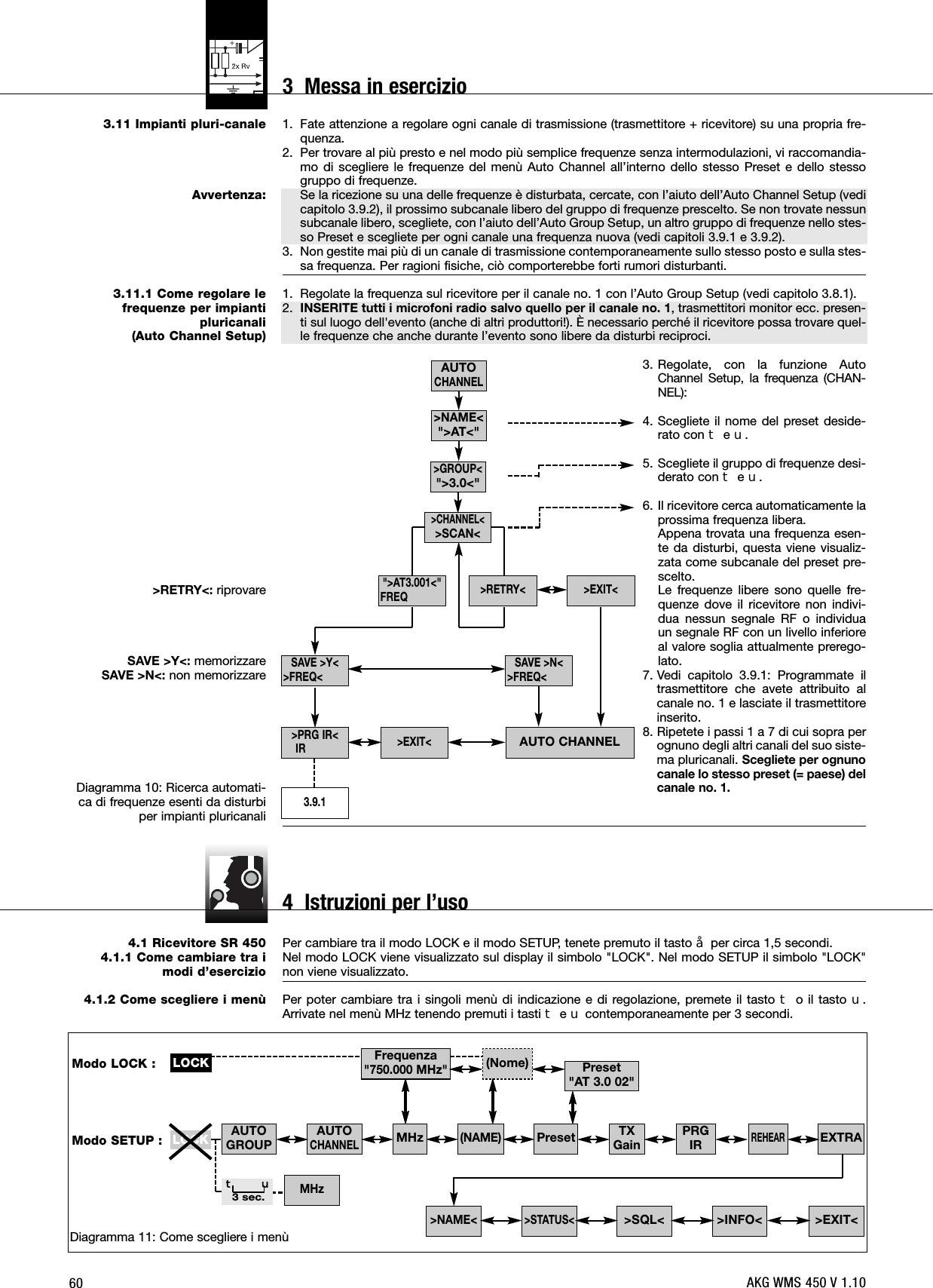 603.11 Impianti pluri-canale Avvertenza:3.11.1 Come regolare le frequenze per impianti pluricanali(Auto Channel Setup)&gt;RETRY&lt;: riprovareSAVE &gt;Y&lt;: memorizzareSAVE &gt;N&lt;: non memorizzare Diagramma 10: Ricerca automati-ca di frequenze esenti da disturbiper impianti pluricanali4.1 Ricevitore SR 4504.1.1 Come cambiare tra imodi d’esercizio 4.1.2 Come scegliere i menù1. Fate attenzione a regolare ogni canale di trasmissione (trasmettitore + ricevitore) su una propria fre-quenza.2. Per trovare al più presto e nel modo più semplice frequenze senza intermodulazioni, vi raccomandia-mo di scegliere le frequenze del menù Auto Channel all’interno dello stesso Preset e dello stessogruppo di frequenze.Se la ricezione su una delle frequenze è disturbata, cercate, con l’aiuto dell’Auto Channel Setup (vedicapitolo 3.9.2), il prossimo subcanale libero del gruppo di frequenze prescelto. Se non trovate nessunsubcanale libero, scegliete, con l’aiuto dell’Auto Group Setup, un altro gruppo di frequenze nello stes-so Preset e scegliete per ogni canale una frequenza nuova (vedi capitoli 3.9.1 e 3.9.2).3. Non gestite mai più di un canale di trasmissione contemporaneamente sullo stesso posto e sulla stes-sa frequenza. Per ragioni fisiche, ciò comporterebbe forti rumori disturbanti.1. Regolate la frequenza sul ricevitore per il canale no. 1 con l’Auto Group Setup (vedi capitolo 3.8.1).2. INSERITE tutti i microfoni radio salvo quello per il canale no. 1, trasmettitori monitor ecc. presen-ti sul luogo dell&apos;evento (anche di altri produttori!). È necessario perché il ricevitore possa trovare quel-le frequenze che anche durante l’evento sono libere da disturbi reciproci.3. Regolate, con la funzione AutoChannel Setup, la frequenza (CHAN-NEL):4. Scegliete il nome del preset deside-rato con WeX.5. Scegliete il gruppo di frequenze desi-derato con WeX.6. Il ricevitore cerca automaticamente laprossima frequenza libera.Appena trovata una frequenza esen-te da disturbi, questa viene visualiz-zata come subcanale del preset pre-scelto.Le frequenze libere sono quelle fre-quenze dove il ricevitore non indivi-dua nessun segnale RF o individuaun segnale RF con un livello inferioreal valore soglia attualmente prerego-lato.7. Vedi capitolo 3.9.1: Programmate iltrasmettitore che avete attribuito alcanale no. 1 e lasciate il trasmettitoreinserito.8. Ripetete i passi 1 a 7 di cui sopra perognuno degli altri canali del suo siste-ma pluricanali. Scegliete per ognunocanale lo stesso preset (= paese) delcanale no. 1.Per cambiare tra il modo LOCK e il modo SETUP, tenete premuto il tasto §per circa 1,5 secondi.Nel modo LOCK viene visualizzato sul display il simbolo &quot;LOCK&quot;. Nel modo SETUP il simbolo &quot;LOCK&quot;non viene visualizzato.Per poter cambiare tra i singoli menù di indicazione e di regolazione, premete il tasto Wo il tasto X.Arrivate nel menù MHz tenendo premuti i tasti WeXcontemporaneamente per 3 secondi.Diagramma 11: Come scegliere i menùAUTOGROUP AUTOCHANNEL&gt;EXIT&lt;&gt;INFO&lt;&gt;SQL&lt;&gt;STATUS&lt;&gt;NAME&lt;LOCKMHzW X3 sec.TXGain EXTRAPRGIRREHEARModo LOCK :Modo SETUP :Preset&quot;AT 3.0 02&quot;Frequenza&quot;750.000 MHz&quot;(Nome)(NAME)PresetMHzLOCKAUTOCHANNELAUTO CHANNELSAVE &gt;N&lt;&gt;FREQ&lt;SAVE &gt;Y&lt;&gt;FREQ&lt;&gt;PRG IR&lt;IR3.9.1&gt;EXIT&lt;&gt;EXIT&lt;&gt;RETRY&lt;&quot;&gt;AT3.001&lt;&quot;FREQ&gt;GROUP&lt;&quot;&gt;3.0&lt;&quot;&gt;CHANNEL&lt;&gt;SCAN&lt;&gt;NAME&lt;&quot;&gt;AT&lt;&quot;AKG WMS 450 V 1.103  Messa in esercizio4  Istruzioni per l’uso