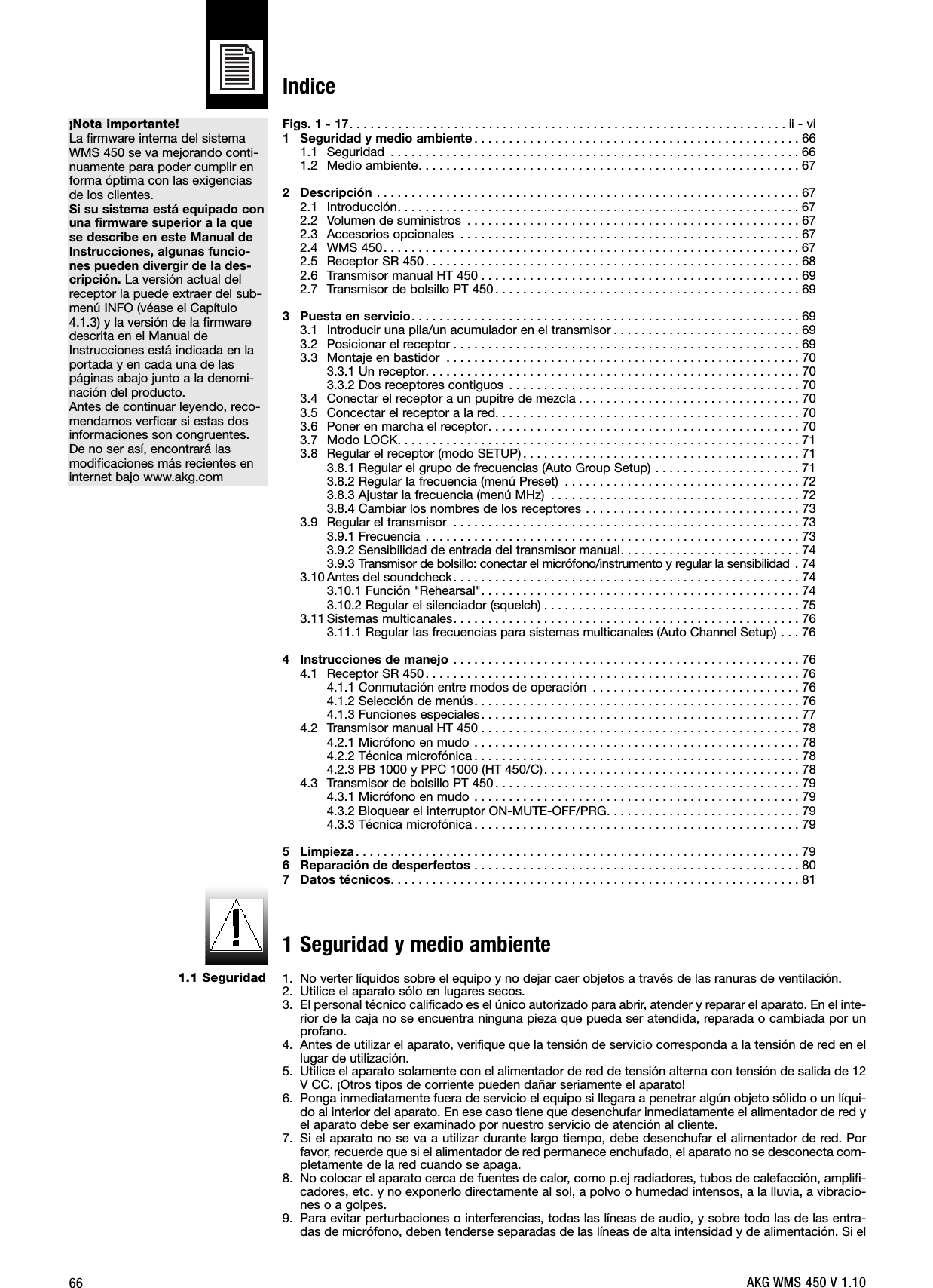 66¡Nota importante!La firmware interna del sistemaWMS 450 se va mejorando conti-nuamente para poder cumplir enforma óptima con las exigenciasde los clientes.Si su sistema está equipado conuna firmware superior a la quese describe en este Manual deInstrucciones, algunas funcio-nes pueden divergir de la des-cripción. La versión actual delreceptor la puede extraer del sub-menú INFO (véase el Capítulo4.1.3) y la versión de la firmwaredescrita en el Manual deInstrucciones está indicada en laportada y en cada una de laspáginas abajo junto a la denomi-nación del producto.Antes de continuar leyendo, reco-mendamos verficar si estas dosinformaciones son congruentes.De no ser así, encontrará lasmodificaciones más recientes eninternet bajo www.akg.com1.1 SeguridadFigs. 1 - 17. . . . . . . . . . . . . . . . . . . . . . . . . . . . . . . . . . . . . . . . . . . . . . . . . . . . . . . . . . . . . . . ii - vi1 Seguridad y medio ambiente . . . . . . . . . . . . . . . . . . . . . . . . . . . . . . . . . . . . . . . . . . . . . . . 661.1 Seguridad . . . . . . . . . . . . . . . . . . . . . . . . . . . . . . . . . . . . . . . . . . . . . . . . . . . . . . . . . . . 661.2 Medio ambiente. . . . . . . . . . . . . . . . . . . . . . . . . . . . . . . . . . . . . . . . . . . . . . . . . . . . . . . 672 Descripción . . . . . . . . . . . . . . . . . . . . . . . . . . . . . . . . . . . . . . . . . . . . . . . . . . . . . . . . . . . . . 672.1 Introducción. . . . . . . . . . . . . . . . . . . . . . . . . . . . . . . . . . . . . . . . . . . . . . . . . . . . . . . . . . 672.2 Volumen de suministros . . . . . . . . . . . . . . . . . . . . . . . . . . . . . . . . . . . . . . . . . . . . . . . . 672.3 Accesorios opcionales . . . . . . . . . . . . . . . . . . . . . . . . . . . . . . . . . . . . . . . . . . . . . . . . . 672.4 WMS 450. . . . . . . . . . . . . . . . . . . . . . . . . . . . . . . . . . . . . . . . . . . . . . . . . . . . . . . . . . . . 672.5 Receptor SR 450. . . . . . . . . . . . . . . . . . . . . . . . . . . . . . . . . . . . . . . . . . . . . . . . . . . . . . 682.6 Transmisor manual HT 450 . . . . . . . . . . . . . . . . . . . . . . . . . . . . . . . . . . . . . . . . . . . . . . 692.7 Transmisor de bolsillo PT 450 . . . . . . . . . . . . . . . . . . . . . . . . . . . . . . . . . . . . . . . . . . . . 693 Puesta en servicio. . . . . . . . . . . . . . . . . . . . . . . . . . . . . . . . . . . . . . . . . . . . . . . . . . . . . . . . 693.1 Introducir una pila/un acumulador en el transmisor . . . . . . . . . . . . . . . . . . . . . . . . . . . 693.2 Posicionar el receptor . . . . . . . . . . . . . . . . . . . . . . . . . . . . . . . . . . . . . . . . . . . . . . . . . . 693.3 Montaje en bastidor . . . . . . . . . . . . . . . . . . . . . . . . . . . . . . . . . . . . . . . . . . . . . . . . . . . 703.3.1 Un receptor. . . . . . . . . . . . . . . . . . . . . . . . . . . . . . . . . . . . . . . . . . . . . . . . . . . . . . 703.3.2 Dos receptores contiguos . . . . . . . . . . . . . . . . . . . . . . . . . . . . . . . . . . . . . . . . . . 703.4 Conectar el receptor a un pupitre de mezcla . . . . . . . . . . . . . . . . . . . . . . . . . . . . . . . . 703.5 Concectar el receptor a la red. . . . . . . . . . . . . . . . . . . . . . . . . . . . . . . . . . . . . . . . . . . . 703.6 Poner en marcha el receptor. . . . . . . . . . . . . . . . . . . . . . . . . . . . . . . . . . . . . . . . . . . . . 703.7 Modo LOCK. . . . . . . . . . . . . . . . . . . . . . . . . . . . . . . . . . . . . . . . . . . . . . . . . . . . . . . . . . 713.8 Regular el receptor (modo SETUP). . . . . . . . . . . . . . . . . . . . . . . . . . . . . . . . . . . . . . . . 713.8.1 Regular el grupo de frecuencias (Auto Group Setup) . . . . . . . . . . . . . . . . . . . . . 713.8.2 Regular la frecuencia (menú Preset) . . . . . . . . . . . . . . . . . . . . . . . . . . . . . . . . . . 723.8.3 Ajustar la frecuencia (menú MHz) . . . . . . . . . . . . . . . . . . . . . . . . . . . . . . . . . . . . 723.8.4 Cambiar los nombres de los receptores . . . . . . . . . . . . . . . . . . . . . . . . . . . . . . . 733.9 Regular el transmisor . . . . . . . . . . . . . . . . . . . . . . . . . . . . . . . . . . . . . . . . . . . . . . . . . . 733.9.1 Frecuencia . . . . . . . . . . . . . . . . . . . . . . . . . . . . . . . . . . . . . . . . . . . . . . . . . . . . . . 733.9.2 Sensibilidad de entrada del transmisor manual. . . . . . . . . . . . . . . . . . . . . . . . . . 743.9.3 Transmisor de bolsillo: conectar el micrófono/instrumento y regular la sensibilidad . 743.10 Antes del soundcheck. . . . . . . . . . . . . . . . . . . . . . . . . . . . . . . . . . . . . . . . . . . . . . . . . . 743.10.1 Función &quot;Rehearsal&quot;. . . . . . . . . . . . . . . . . . . . . . . . . . . . . . . . . . . . . . . . . . . . . . 743.10.2 Regular el silenciador (squelch) . . . . . . . . . . . . . . . . . . . . . . . . . . . . . . . . . . . . . 753.11 Sistemas multicanales. . . . . . . . . . . . . . . . . . . . . . . . . . . . . . . . . . . . . . . . . . . . . . . . . . 763.11.1 Regular las frecuencias para sistemas multicanales (Auto Channel Setup) . . . 764 Instrucciones de manejo . . . . . . . . . . . . . . . . . . . . . . . . . . . . . . . . . . . . . . . . . . . . . . . . . . 764.1 Receptor SR 450. . . . . . . . . . . . . . . . . . . . . . . . . . . . . . . . . . . . . . . . . . . . . . . . . . . . . . 764.1.1 Conmutación entre modos de operación . . . . . . . . . . . . . . . . . . . . . . . . . . . . . . 764.1.2 Selección de menús. . . . . . . . . . . . . . . . . . . . . . . . . . . . . . . . . . . . . . . . . . . . . . . 764.1.3 Funciones especiales. . . . . . . . . . . . . . . . . . . . . . . . . . . . . . . . . . . . . . . . . . . . . . 774.2 Transmisor manual HT 450 . . . . . . . . . . . . . . . . . . . . . . . . . . . . . . . . . . . . . . . . . . . . . . 784.2.1 Micrófono en mudo . . . . . . . . . . . . . . . . . . . . . . . . . . . . . . . . . . . . . . . . . . . . . . . 784.2.2 Técnica microfónica . . . . . . . . . . . . . . . . . . . . . . . . . . . . . . . . . . . . . . . . . . . . . . . 784.2.3 PB 1000 y PPC 1000 (HT 450/C). . . . . . . . . . . . . . . . . . . . . . . . . . . . . . . . . . . . . 784.3 Transmisor de bolsillo PT 450 . . . . . . . . . . . . . . . . . . . . . . . . . . . . . . . . . . . . . . . . . . . . 794.3.1 Micrófono en mudo . . . . . . . . . . . . . . . . . . . . . . . . . . . . . . . . . . . . . . . . . . . . . . . 794.3.2 Bloquear el interruptor ON-MUTE-OFF/PRG. . . . . . . . . . . . . . . . . . . . . . . . . . . . 794.3.3 Técnica microfónica . . . . . . . . . . . . . . . . . . . . . . . . . . . . . . . . . . . . . . . . . . . . . . . 795 Limpieza. . . . . . . . . . . . . . . . . . . . . . . . . . . . . . . . . . . . . . . . . . . . . . . . . . . . . . . . . . . . . . . . 796 Reparación de desperfectos . . . . . . . . . . . . . . . . . . . . . . . . . . . . . . . . . . . . . . . . . . . . . . . 807 Datos técnicos. . . . . . . . . . . . . . . . . . . . . . . . . . . . . . . . . . . . . . . . . . . . . . . . . . . . . . . . . . . 811. No verter líquidos sobre el equipo y no dejar caer objetos a través de las ranuras de ventilación.2. Utilice el aparato sólo en lugares secos.3. El personal técnico calificado es el único autorizado para abrir, atender y reparar el aparato. En el inte-rior de la caja no se encuentra ninguna pieza que pueda ser atendida, reparada o cambiada por unprofano.4. Antes de utilizar el aparato, verifique que la tensión de servicio corresponda a la tensión de red en ellugar de utilización.5. Utilice el aparato solamente con el alimentador de red de tensión alterna con tensión de salida de 12V CC. ¡Otros tipos de corriente pueden dañar seriamente el aparato! 6. Ponga inmediatamente fuera de servicio el equipo si llegara a penetrar algún objeto sólido o un líqui-do al interior del aparato. En ese caso tiene que desenchufar inmediatamente el alimentador de red yel aparato debe ser examinado por nuestro servicio de atención al cliente. 7. Si el aparato no se va a utilizar durante largo tiempo, debe desenchufar el alimentador de red. Porfavor, recuerde que si el alimentador de red permanece enchufado, el aparato no se desconecta com-pletamente de la red cuando se apaga.8. No colocar el aparato cerca de fuentes de calor, como p.ej radiadores, tubos de calefacción, amplifi-cadores, etc. y no exponerlo directamente al sol, a polvo o humedad intensos, a la lluvia, a vibracio-nes o a golpes.9. Para evitar perturbaciones o interferencias, todas las líneas de audio, y sobre todo las de las entra-das de micrófono, deben tenderse separadas de las líneas de alta intensidad y de alimentación. Si elAKG WMS 450 V 1.10Indice1 Seguridad y medio ambiente