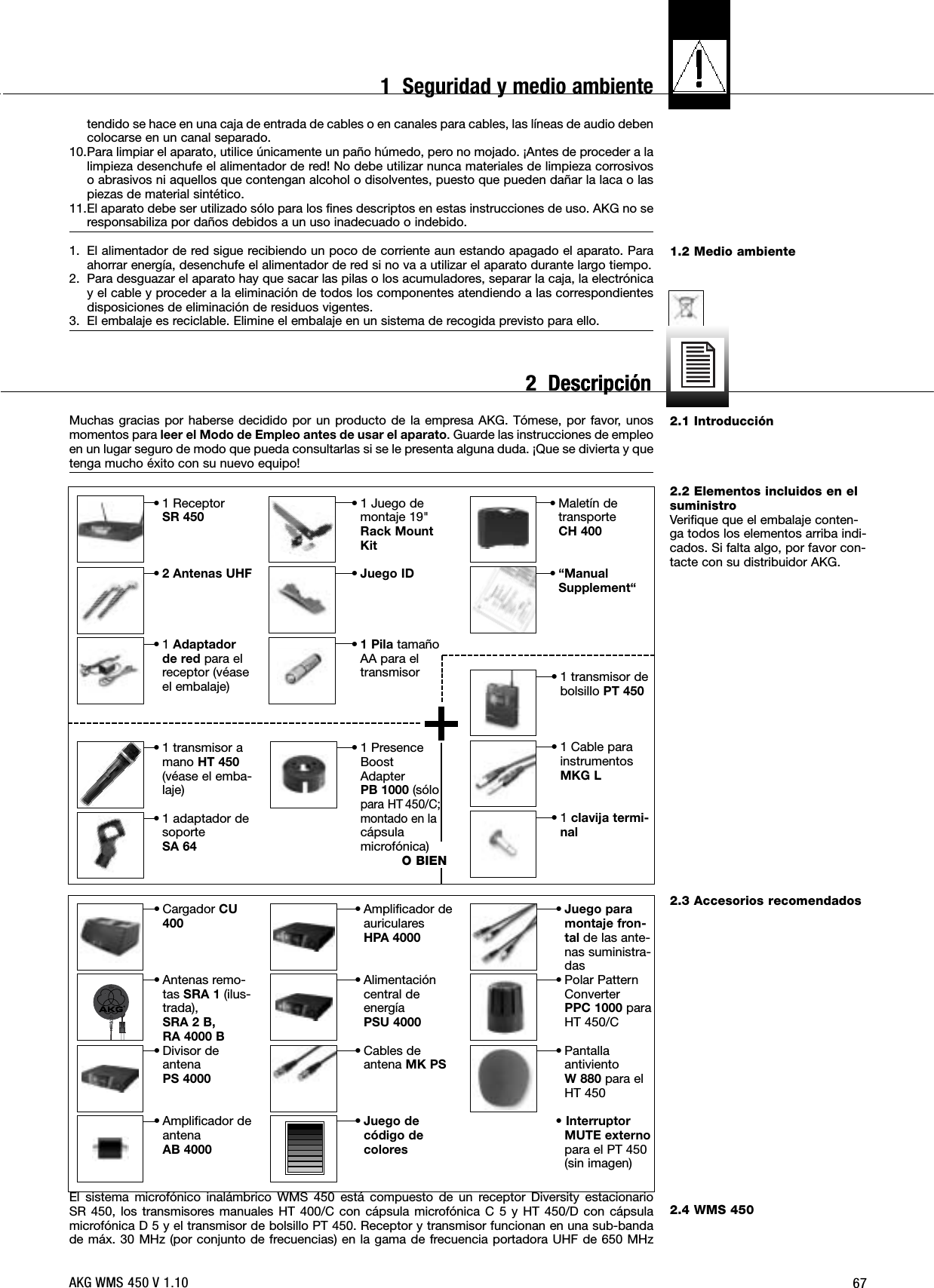 671.2 Medio ambiente2.1 Introducción2.2 Elementos incluidos en elsuministroVerifique que el embalaje conten-ga todos los elementos arriba indi-cados. Si falta algo, por favor con-tacte con su distribuidor AKG.2.3 Accesorios recomendados2.4 WMS 450tendido se hace en una caja de entrada de cables o en canales para cables, las líneas de audio debencolocarse en un canal separado. 10.Para limpiar el aparato, utilice únicamente un paño húmedo, pero no mojado. ¡Antes de proceder a lalimpieza desenchufe el alimentador de red! No debe utilizar nunca materiales de limpieza corrosivoso abrasivos ni aquellos que contengan alcohol o disolventes, puesto que pueden dañar la laca o laspiezas de material sintético.11.El aparato debe ser utilizado sólo para los fines descriptos en estas instrucciones de uso. AKG no seresponsabiliza por daños debidos a un uso inadecuado o indebido.1. El alimentador de red sigue recibiendo un poco de corriente aun estando apagado el aparato. Paraahorrar energía, desenchufe el alimentador de red si no va a utilizar el aparato durante largo tiempo.2. Para desguazar el aparato hay que sacar las pilas o los acumuladores, separar la caja, la electrónicay el cable y proceder a la eliminación de todos los componentes atendiendo a las correspondientesdisposiciones de eliminación de residuos vigentes.3. El embalaje es reciclable. Elimine el embalaje en un sistema de recogida previsto para ello.Muchas gracias por haberse decidido por un producto de la empresa AKG. Tómese, por favor, unosmomentos para leer el Modo de Empleo antes de usar el aparato. Guarde las instrucciones de empleoen un lugar seguro de modo que pueda consultarlas si se le presenta alguna duda. ¡Que se divierta y quetenga mucho éxito con su nuevo equipo!El sistema microfónico inalámbrico WMS 450 está compuesto de un receptor Diversity estacionario SR 450, los transmisores manuales HT 400/C con cápsula microfónica C 5 y HT 450/D con cápsulamicrofónica D 5 y el transmisor de bolsillo PT 450. Receptor y transmisor funcionan en una sub-bandade máx. 30 MHz (por conjunto de frecuencias) en la gama de frecuencia portadora UHF de 650 MHz• 1 transmisor amano HT 450(véase el emba-laje)• 1 adaptador desoporteSA 64• 1 PresenceBoostAdapterPB 1000 (sólopara HT 450/C;montado en lacápsulamicrofónica)O BIEN• 1 ReceptorSR 450•2 Antenas UHF•1 Adaptadorde red para elreceptor (véaseel embalaje)• 1 Juego demontaje 19&quot;Rack MountKit•Juego ID•1 Pila tamañoAA para eltransmisor• Maletín detransporteCH 400•“ManualSupplement“• 1 transmisor debolsillo PT 450• 1 Cable parainstrumentosMKG L•1 clavija termi-nal• Cargador CU400• Antenas remo-tas SRA 1 (ilus-trada),SRA 2 B, RA 4000 B• Divisor deantenaPS 4000• Amplificador deantenaAB 4000• Amplificador deauriculares HPA 4000• Alimentacióncentral deenergía PSU 4000• Cables deantena MK PS•Juego decódigo decolores•Juego paramontaje fron-tal de las ante-nas suministra-das• Polar PatternConverterPPC 1000 paraHT 450/C• PantallaantivientoW 880 para elHT 450•InterruptorMUTE externopara el PT 450(sin imagen)AKG WMS 450 V 1.101  Seguridad y medio ambiente2  Descripción2  Descripción