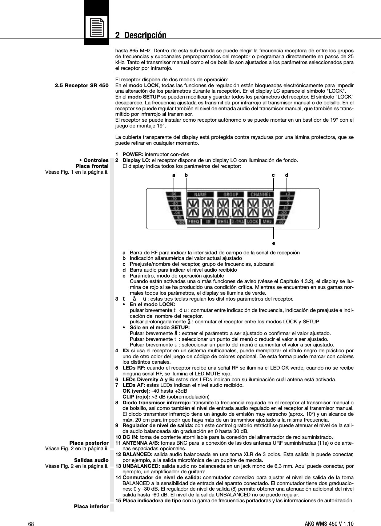 682.5 Receptor SR 450• ControlesPlaca frontalVéase Fig. 1 en la página ii.Placa posteriorVéase Fig. 2 en la página ii.Salidas audioVéase Fig. 2 en la página ii.Placa inferiorhasta 865 MHz. Dentro de esta sub-banda se puede elegir la frecuencia receptora de entre los gruposde frecuencias y subcanales preprogramados del receptor o programarla directamente en pasos de 25kHz. Tanto el transmisor manual como el de bolsillo son ajustados a los parámetros seleccionados parael receptor por infrarrojo.El receptor dispone de dos modos de operación:En el modo LOCK, todas las funciones de regulación están bloqueadas electrónicamente para impediruna alteración de los parámetros durante la recepción. En el display LC aparece el símbolo &quot;LOCK&quot;.En el modo SETUP se pueden modificar y guardar todos los parámetros del receptor. El símbolo &quot;LOCK&quot;desaparece. La frecuencia ajustada es transmitida por infrarrojo al transmisor manual o de bolsillo. En elreceptor se puede regular también el nivel de entrada audio del transmisor manual, que también es trans-mitido por infrarrojo al transmisor.El receptor se puede instalar como receptor autónomo o se puede montar en un bastidor de 19&quot; con eljuego de montaje 19&quot;.La cubierta transparente del display está protegida contra rayaduras por una lámina protectora, que sepuede retirar en cualquier momento.1 POWER: interruptor con-des2 Display LC: el receptor dispone de un display LC con iluminación de fondo.El display indica todos los parámetros del receptor:aBarra de RF para indicar la intensidad de campo de la señal de recepciónbIndicación alfanumérica del valor actual ajustadocPreajuste/nombre del receptor, grupo de frecuencias, subcanaldBarra audio para indicar el nivel audio recibidoeParámetro, modo de operación ajustableCuando están activadas una o más funciones de aviso (véase el Capítulo 4.3.2), el display se ilu-mina de rojo si se ha producido una condición crítica. Mientras se encuentren en sus gamas nor-males todos los parámetros, el display se ilumina de verde.3W§X: estas tres teclas regulan los distintos parámetros del receptor.• En el modo LOCK:pulsar brevemente WóX: conmutar entre indicación de frecuencia, indicación de preajuste e indi-cación del nombre del receptor.pulsar prolongadamente §: conmutar el receptor entre los modos LOCK y SETUP.• Sólo en el modo SETUP:Pulsar brevemente §: extraer el parámetro a ser ajustado o confirmar el valor ajustado.Pulsar brevemente W: seleccionar un punto del menú o reducir el valor a ser ajustado.Pulsar brevemente X: seleccionar un punto del menú o aumentar el valor a ser ajustado.4 ID: si usa el receptor en un sistema multicanales, puede reemplazar el rótulo negro de plástico poruno de otro color del juego de código de colores opcional. De esta forma puede marcar con coloreslos distintos canales. 5 LEDs RF: cuando el receptor recibe una señal RF se ilumina el LED OK verde, cuando no se recibeninguna señal RF, se ilumina el LED MUTE rojo.6 LEDs Diversity A y B: estos dos LEDs indican con su iluminación cuál antena está activada.7 LEDs AF: estes LEDs indican el nivel audio recibido.OK (verde): -40 hasta +3dBCLIP (rojo): &gt;3 dB (sobremodulación)8 Diodo transmisor infrarrojo: transmite la frecuencia regulada en el receptor al transmisor manual ode bolsillo, así como también el nivel de entrada audio regulado en el receptor al transmisor manual.El diodo transmisor infrarrojo tiene un ángulo de emisión muy estrecho (aprox. 10°) y un alcance demáx. 20 cm para impedir que haya más de un transmisor ajustado a la misma frecuencia.9 Regulador de nivel de salida: con este control giratorio retráctil se puede atenuar el nivel de la sali-da audio balanceada sin graduación en 0 hasta 30 dB.10 DC IN: toma de corriente atornillable para la conexión del alimentador de red suministrado.11 ANTENNA A/B: tomas BNC para la conexión de las dos antenas URF suministradas (11a) o de ante-nas espaciadas opcionales.12 BALANCED: salida audio balanceada en una toma XLR de 3 polos. Esta salida la puede conectar,por ejemplo, a la salida microfónica de un pupitre de mezcla.13 UNBALANCED: salida audio no balanceada en un jack mono de 6,3 mm. Aquí puede conectar, porejemplo, un amplificador de guitarra.14 Conmutador de nivel de salida: conmutador corredizo para ajustar el nivel de salida de la tomaBALANCED a la sensibilidad de entrada del aparato conectado. El conmutador tiene dos graduacio-nes: 0 y -30 dB. El regulador de nivel de salida (8) permite obtener una atenuación adicional del nivelsalida hasta -60 dB. El nivel de la salida UNBALANCED no se puede regular.15 Placa indicadora de tipo con la gama de frecuencias portadoras y las informaciones de autorización.a c debAKG WMS 450 V 1.102  Descripción